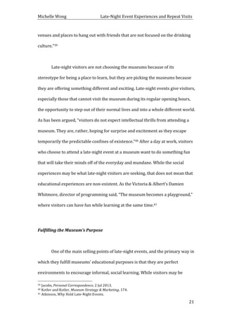 Michelle	
  Wong	
  	
  	
  	
  	
  	
  	
  	
  	
  	
  	
  	
  	
  	
  	
  	
  	
  	
  	
  	
  	
  	
  	
  	
  	
  	
  	
  	
  	
  	
  	
  	
  	
  	
  Late-­‐Night	
  Event	
  Experiences	
  and	
  Repeat	
  Visits	
  
	
   21	
  
venues	
  and	
  places	
  to	
  hang	
  out	
  with	
  friends	
  that	
  are	
  not	
  focused	
  on	
  the	
  drinking	
  
culture.”39	
  
	
  
Late-­‐night	
  visitors	
  are	
  not	
  choosing	
  the	
  museums	
  because	
  of	
  its	
  
stereotype	
  for	
  being	
  a	
  place	
  to	
  learn,	
  but	
  they	
  are	
  picking	
  the	
  museums	
  because	
  
they	
  are	
  offering	
  something	
  different	
  and	
  exciting.	
  Late-­‐night	
  events	
  give	
  visitors,	
  
especially	
  those	
  that	
  cannot	
  visit	
  the	
  museum	
  during	
  its	
  regular	
  opening	
  hours,	
  
the	
  opportunity	
  to	
  step	
  out	
  of	
  their	
  normal	
  lives	
  and	
  into	
  a	
  whole	
  different	
  world.	
  
As	
  has	
  been	
  argued,	
  “visitors	
  do	
  not	
  expect	
  intellectual	
  thrills	
  from	
  attending	
  a	
  
museum.	
  They	
  are,	
  rather,	
  hoping	
  for	
  surprise	
  and	
  excitement	
  as	
  they	
  escape	
  
temporarily	
  the	
  predictable	
  confines	
  of	
  existence.”40	
  After	
  a	
  day	
  at	
  work,	
  visitors	
  
who	
  choose	
  to	
  attend	
  a	
  late-­‐night	
  event	
  at	
  a	
  museum	
  want	
  to	
  do	
  something	
  fun	
  
that	
  will	
  take	
  their	
  minds	
  off	
  of	
  the	
  everyday	
  and	
  mundane.	
  While	
  the	
  social	
  
experiences	
  may	
  be	
  what	
  late-­‐night	
  visitors	
  are	
  seeking,	
  that	
  does	
  not	
  mean	
  that	
  
educational	
  experiences	
  are	
  non-­‐existent.	
  As	
  the	
  Victoria	
  &	
  Albert’s	
  Damien	
  
Whitmore,	
  director	
  of	
  programming	
  said,	
  “The	
  museum	
  becomes	
  a	
  playground,”	
  
where	
  visitors	
  can	
  have	
  fun	
  while	
  learning	
  at	
  the	
  same	
  time.41	
  	
  
	
  
Fulfilling	
  the	
  Museum’s	
  Purpose	
  
	
  
	
   One	
  of	
  the	
  main	
  selling	
  points	
  of	
  late-­‐night	
  events,	
  and	
  the	
  primary	
  way	
  in	
  
which	
  they	
  fulfill	
  museums’	
  educational	
  purposes	
  is	
  that	
  they	
  are	
  perfect	
  
environments	
  to	
  encourage	
  informal,	
  social	
  learning.	
  While	
  visitors	
  may	
  be	
  
	
  	
  	
  	
  	
  	
  	
  	
  	
  	
  	
  	
  	
  	
  	
  	
  	
  	
  	
  	
  	
  	
  	
  	
  	
  	
  	
  	
  	
  	
  	
  	
  	
  	
  	
  	
  	
  	
  	
  	
  	
  	
  	
  	
  	
  	
  	
  	
  	
  	
  	
  	
  	
  	
  	
  	
  
39	
  Jacobs,	
  Personal	
  Correspondence,	
  2	
  Jul	
  2013.	
  
40	
  Kotler	
  and	
  Kotler,	
  Museum	
  Strategy	
  &	
  Marketing,	
  174.	
  
41	
  Atkinson,	
  Why	
  Hold	
  Late-­‐Night	
  Events.	
  
 