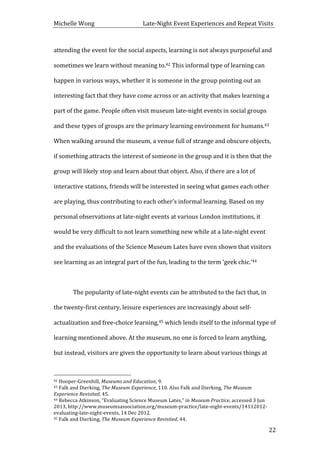 Michelle	
  Wong	
  	
  	
  	
  	
  	
  	
  	
  	
  	
  	
  	
  	
  	
  	
  	
  	
  	
  	
  	
  	
  	
  	
  	
  	
  	
  	
  	
  	
  	
  	
  	
  	
  	
  Late-­‐Night	
  Event	
  Experiences	
  and	
  Repeat	
  Visits	
  
	
   22	
  
attending	
  the	
  event	
  for	
  the	
  social	
  aspects,	
  learning	
  is	
  not	
  always	
  purposeful	
  and	
  
sometimes	
  we	
  learn	
  without	
  meaning	
  to.42	
  This	
  informal	
  type	
  of	
  learning	
  can	
  
happen	
  in	
  various	
  ways,	
  whether	
  it	
  is	
  someone	
  in	
  the	
  group	
  pointing	
  out	
  an	
  
interesting	
  fact	
  that	
  they	
  have	
  come	
  across	
  or	
  an	
  activity	
  that	
  makes	
  learning	
  a	
  
part	
  of	
  the	
  game.	
  People	
  often	
  visit	
  museum	
  late-­‐night	
  events	
  in	
  social	
  groups	
  
and	
  these	
  types	
  of	
  groups	
  are	
  the	
  primary	
  learning	
  environment	
  for	
  humans.43	
  
When	
  walking	
  around	
  the	
  museum,	
  a	
  venue	
  full	
  of	
  strange	
  and	
  obscure	
  objects,	
  
if	
  something	
  attracts	
  the	
  interest	
  of	
  someone	
  in	
  the	
  group	
  and	
  it	
  is	
  then	
  that	
  the	
  
group	
  will	
  likely	
  stop	
  and	
  learn	
  about	
  that	
  object.	
  Also,	
  if	
  there	
  are	
  a	
  lot	
  of	
  
interactive	
  stations,	
  friends	
  will	
  be	
  interested	
  in	
  seeing	
  what	
  games	
  each	
  other	
  
are	
  playing,	
  thus	
  contributing	
  to	
  each	
  other’s	
  informal	
  learning.	
  Based	
  on	
  my	
  
personal	
  observations	
  at	
  late-­‐night	
  events	
  at	
  various	
  London	
  institutions,	
  it	
  
would	
  be	
  very	
  difficult	
  to	
  not	
  learn	
  something	
  new	
  while	
  at	
  a	
  late-­‐night	
  event	
  
and	
  the	
  evaluations	
  of	
  the	
  Science	
  Museum	
  Lates	
  have	
  even	
  shown	
  that	
  visitors	
  
see	
  learning	
  as	
  an	
  integral	
  part	
  of	
  the	
  fun,	
  leading	
  to	
  the	
  term	
  ‘geek	
  chic.’44	
  	
  
	
  
	
   The	
  popularity	
  of	
  late-­‐night	
  events	
  can	
  be	
  attributed	
  to	
  the	
  fact	
  that,	
  in	
  
the	
  twenty-­‐first	
  century,	
  leisure	
  experiences	
  are	
  increasingly	
  about	
  self-­‐
actualization	
  and	
  free-­‐choice	
  learning,45	
  which	
  lends	
  itself	
  to	
  the	
  informal	
  type	
  of	
  
learning	
  mentioned	
  above.	
  At	
  the	
  museum,	
  no	
  one	
  is	
  forced	
  to	
  learn	
  anything,	
  
but	
  instead,	
  visitors	
  are	
  given	
  the	
  opportunity	
  to	
  learn	
  about	
  various	
  things	
  at	
  
	
  	
  	
  	
  	
  	
  	
  	
  	
  	
  	
  	
  	
  	
  	
  	
  	
  	
  	
  	
  	
  	
  	
  	
  	
  	
  	
  	
  	
  	
  	
  	
  	
  	
  	
  	
  	
  	
  	
  	
  	
  	
  	
  	
  	
  	
  	
  	
  	
  	
  	
  	
  	
  	
  	
  	
  
42	
  Hooper-­‐Greenhill,	
  Museums	
  and	
  Education,	
  9.	
  
43	
  Falk	
  and	
  Dierking,	
  The	
  Museum	
  Experience,	
  110.	
  Also	
  Falk	
  and	
  Dierking,	
  The	
  Museum	
  
Experience	
  Revisited,	
  45.	
  
44	
  Rebecca	
  Atkinson,	
  “Evaluating	
  Science	
  Museum	
  Lates,”	
  in	
  Museum	
  Practice,	
  accessed	
  3	
  Jun	
  
2013,	
  http://www.museumsassociation.org/museum-­‐practice/late-­‐night-­‐events/14112012-­‐
evaluating-­‐late-­‐night-­‐events,	
  14	
  Dec	
  2012.	
  
45	
  Falk	
  and	
  Dierking,	
  The	
  Museum	
  Experience	
  Revisited,	
  44.	
  
 