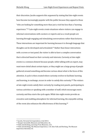 Michelle	
  Wong	
  	
  	
  	
  	
  	
  	
  	
  	
  	
  	
  	
  	
  	
  	
  	
  	
  	
  	
  	
  	
  	
  	
  	
  	
  	
  	
  	
  	
  	
  	
  	
  	
  	
  Late-­‐Night	
  Event	
  Experiences	
  and	
  Repeat	
  Visits	
  
	
   23	
  
their	
  discretion.	
  Jacobs	
  supports	
  this	
  argument	
  by	
  stating	
  that	
  late-­‐night	
  events	
  
have	
  become	
  increasingly	
  popular	
  with	
  the	
  public	
  because	
  they	
  appeal	
  to	
  those	
  
“who	
  are	
  looking	
  for	
  something	
  more	
  than	
  just	
  a	
  visit	
  but	
  less	
  than	
  a	
  ‘learning	
  
experience.’”46	
  Late-­‐night	
  events	
  create	
  situations	
  where	
  visitors	
  can	
  engage	
  in	
  
informal	
  conversations	
  with	
  curators	
  or	
  experts	
  and	
  as	
  a	
  result	
  people	
  are	
  
learning	
  through	
  engaging	
  and	
  stimulating	
  conversations	
  rather	
  than	
  lectures.	
  
These	
  interactions	
  are	
  important	
  for	
  learning	
  because	
  it	
  is	
  through	
  language	
  that	
  
thoughts	
  can	
  be	
  developed	
  and	
  articulated.47	
  Rather	
  than	
  linear	
  interactions	
  
with	
  a	
  screen	
  or	
  text	
  panel,	
  the	
  visitor	
  is	
  able	
  to	
  have	
  a	
  complex	
  conversation	
  
that	
  is	
  directed	
  based	
  on	
  their	
  curiosity	
  and	
  interests.	
  Curiosity	
  at	
  late-­‐night	
  
events	
  is	
  a	
  common	
  element	
  because	
  people,	
  while	
  talking	
  with	
  an	
  expert,	
  may	
  
want	
  more	
  detail	
  about	
  certain	
  topics,	
  or	
  they	
  might	
  see	
  a	
  large	
  group	
  of	
  people	
  
gathered	
  around	
  something	
  and	
  become	
  curious	
  about	
  what	
  is	
  the	
  focus	
  of	
  this	
  
attention.	
  A	
  cycle	
  is	
  then	
  created	
  where	
  curiosity	
  evolves	
  to	
  facilitate	
  learning	
  
and	
  learning,	
  in	
  exchange,	
  occurs	
  in	
  order	
  to	
  satisfy	
  this	
  curiosity.48	
  The	
  visitors	
  
at	
  late-­‐night	
  events	
  satisfy	
  their	
  curiosity	
  by	
  reading	
  text	
  panels,	
  participating	
  in	
  
various	
  activities	
  or	
  speaking	
  with	
  a	
  member	
  of	
  staff,	
  which	
  encourages	
  more	
  
curiosity	
  and	
  thus	
  starts	
  the	
  cycle	
  again.	
  While	
  late-­‐night	
  events	
  provide	
  an	
  
evocative	
  and	
  enabling	
  atmosphere	
  for	
  informal	
  learning,	
  the	
  enjoyable	
  setting	
  
of	
  the	
  event	
  also	
  enhances	
  the	
  effectiveness	
  of	
  this	
  learning.49	
  
	
  
	
  	
  	
  	
  	
  	
  	
  	
  	
  	
  	
  	
  	
  	
  	
  	
  	
  	
  	
  	
  	
  	
  	
  	
  	
  	
  	
  	
  	
  	
  	
  	
  	
  	
  	
  	
  	
  	
  	
  	
  	
  	
  	
  	
  	
  	
  	
  	
  	
  	
  	
  	
  	
  	
  	
  	
  
46	
  Jacobs,	
  Personal	
  Correspondence,	
  2	
  Jul	
  2013.	
  
47	
  Hooper-­‐Greenhill,	
  Museums	
  and	
  Education,	
  36.	
  
48	
  Falk	
  and	
  Dierking,	
  Learning	
  From	
  Museums,	
  115.	
  
49	
  Falk	
  and	
  Dierking,	
  The	
  Museum	
  Experience,	
  110.	
  Also	
  Falk	
  and	
  Dierking,	
  The	
  Museum	
  
Experience	
  Revisited,	
  45.	
  
 