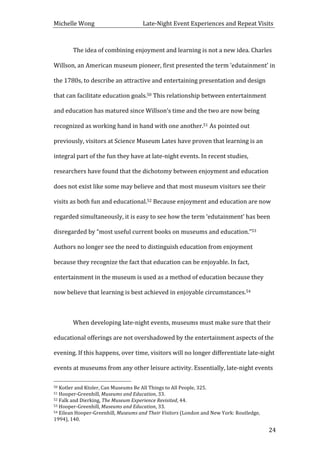 Michelle	
  Wong	
  	
  	
  	
  	
  	
  	
  	
  	
  	
  	
  	
  	
  	
  	
  	
  	
  	
  	
  	
  	
  	
  	
  	
  	
  	
  	
  	
  	
  	
  	
  	
  	
  	
  Late-­‐Night	
  Event	
  Experiences	
  and	
  Repeat	
  Visits	
  
	
   24	
  
	
   The	
  idea	
  of	
  combining	
  enjoyment	
  and	
  learning	
  is	
  not	
  a	
  new	
  idea.	
  Charles	
  
Willson,	
  an	
  American	
  museum	
  pioneer,	
  first	
  presented	
  the	
  term	
  ‘edutainment’	
  in	
  
the	
  1780s,	
  to	
  describe	
  an	
  attractive	
  and	
  entertaining	
  presentation	
  and	
  design	
  
that	
  can	
  facilitate	
  education	
  goals.50	
  This	
  relationship	
  between	
  entertainment	
  
and	
  education	
  has	
  matured	
  since	
  Willson’s	
  time	
  and	
  the	
  two	
  are	
  now	
  being	
  
recognized	
  as	
  working	
  hand	
  in	
  hand	
  with	
  one	
  another.51	
  As	
  pointed	
  out	
  
previously,	
  visitors	
  at	
  Science	
  Museum	
  Lates	
  have	
  proven	
  that	
  learning	
  is	
  an	
  
integral	
  part	
  of	
  the	
  fun	
  they	
  have	
  at	
  late-­‐night	
  events.	
  In	
  recent	
  studies,	
  
researchers	
  have	
  found	
  that	
  the	
  dichotomy	
  between	
  enjoyment	
  and	
  education	
  
does	
  not	
  exist	
  like	
  some	
  may	
  believe	
  and	
  that	
  most	
  museum	
  visitors	
  see	
  their	
  
visits	
  as	
  both	
  fun	
  and	
  educational.52	
  Because	
  enjoyment	
  and	
  education	
  are	
  now	
  
regarded	
  simultaneously,	
  it	
  is	
  easy	
  to	
  see	
  how	
  the	
  term	
  ‘edutainment’	
  has	
  been	
  
disregarded	
  by	
  “most	
  useful	
  current	
  books	
  on	
  museums	
  and	
  education.”53	
  
Authors	
  no	
  longer	
  see	
  the	
  need	
  to	
  distinguish	
  education	
  from	
  enjoyment	
  
because	
  they	
  recognize	
  the	
  fact	
  that	
  education	
  can	
  be	
  enjoyable.	
  In	
  fact,	
  
entertainment	
  in	
  the	
  museum	
  is	
  used	
  as	
  a	
  method	
  of	
  education	
  because	
  they	
  
now	
  believe	
  that	
  learning	
  is	
  best	
  achieved	
  in	
  enjoyable	
  circumstances.54	
  	
  
	
  
	
   When	
  developing	
  late-­‐night	
  events,	
  museums	
  must	
  make	
  sure	
  that	
  their	
  
educational	
  offerings	
  are	
  not	
  overshadowed	
  by	
  the	
  entertainment	
  aspects	
  of	
  the	
  
evening.	
  If	
  this	
  happens,	
  over	
  time,	
  visitors	
  will	
  no	
  longer	
  differentiate	
  late-­‐night	
  
events	
  at	
  museums	
  from	
  any	
  other	
  leisure	
  activity.	
  Essentially,	
  late-­‐night	
  events	
  
	
  	
  	
  	
  	
  	
  	
  	
  	
  	
  	
  	
  	
  	
  	
  	
  	
  	
  	
  	
  	
  	
  	
  	
  	
  	
  	
  	
  	
  	
  	
  	
  	
  	
  	
  	
  	
  	
  	
  	
  	
  	
  	
  	
  	
  	
  	
  	
  	
  	
  	
  	
  	
  	
  	
  	
  
50	
  Kotler	
  and	
  Ktoler,	
  Can	
  Museums	
  Be	
  All	
  Things	
  to	
  All	
  People,	
  325.	
  
51	
  Hooper-­‐Greenhill,	
  Museums	
  and	
  Education,	
  33.	
  
52	
  Falk	
  and	
  Dierking,	
  The	
  Museum	
  Experience	
  Revisited,	
  44.	
  
53	
  Hooper-­‐Greenhill,	
  Museums	
  and	
  Education,	
  33.	
  
54	
  Eilean	
  Hooper-­‐Greenhill,	
  Museums	
  and	
  Their	
  Visitors	
  (London	
  and	
  New	
  York:	
  Routledge,	
  
1994),	
  140.	
  
 