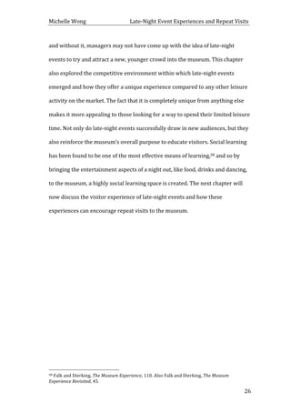 Michelle	
  Wong	
  	
  	
  	
  	
  	
  	
  	
  	
  	
  	
  	
  	
  	
  	
  	
  	
  	
  	
  	
  	
  	
  	
  	
  	
  	
  	
  	
  	
  	
  	
  	
  	
  	
  Late-­‐Night	
  Event	
  Experiences	
  and	
  Repeat	
  Visits	
  
	
   26	
  
and	
  without	
  it,	
  managers	
  may	
  not	
  have	
  come	
  up	
  with	
  the	
  idea	
  of	
  late-­‐night	
  
events	
  to	
  try	
  and	
  attract	
  a	
  new,	
  younger	
  crowd	
  into	
  the	
  museum.	
  This	
  chapter	
  
also	
  explored	
  the	
  competitive	
  environment	
  within	
  which	
  late-­‐night	
  events	
  
emerged	
  and	
  how	
  they	
  offer	
  a	
  unique	
  experience	
  compared	
  to	
  any	
  other	
  leisure	
  
activity	
  on	
  the	
  market.	
  The	
  fact	
  that	
  it	
  is	
  completely	
  unique	
  from	
  anything	
  else	
  
makes	
  it	
  more	
  appealing	
  to	
  those	
  looking	
  for	
  a	
  way	
  to	
  spend	
  their	
  limited	
  leisure	
  
time.	
  Not	
  only	
  do	
  late-­‐night	
  events	
  successfully	
  draw	
  in	
  new	
  audiences,	
  but	
  they	
  
also	
  reinforce	
  the	
  museum’s	
  overall	
  purpose	
  to	
  educate	
  visitors.	
  Social	
  learning	
  
has	
  been	
  found	
  to	
  be	
  one	
  of	
  the	
  most	
  effective	
  means	
  of	
  learning,58	
  and	
  so	
  by	
  
bringing	
  the	
  entertainment	
  aspects	
  of	
  a	
  night	
  out,	
  like	
  food,	
  drinks	
  and	
  dancing,	
  
to	
  the	
  museum,	
  a	
  highly	
  social	
  learning	
  space	
  is	
  created.	
  The	
  next	
  chapter	
  will	
  
now	
  discuss	
  the	
  visitor	
  experience	
  of	
  late-­‐night	
  events	
  and	
  how	
  these	
  
experiences	
  can	
  encourage	
  repeat	
  visits	
  to	
  the	
  museum.	
  
	
  
	
  
	
  
	
  
	
  
	
  
	
  
	
  
	
  
	
  	
  	
  	
  	
  	
  	
  	
  	
  	
  	
  	
  	
  	
  	
  	
  	
  	
  	
  	
  	
  	
  	
  	
  	
  	
  	
  	
  	
  	
  	
  	
  	
  	
  	
  	
  	
  	
  	
  	
  	
  	
  	
  	
  	
  	
  	
  	
  	
  	
  	
  	
  	
  	
  	
  	
  
58	
  Falk	
  and	
  Dierking,	
  The	
  Museum	
  Experience,	
  110.	
  Also	
  Falk	
  and	
  Dierking,	
  The	
  Museum	
  
Experience	
  Revisited,	
  45.	
  
 