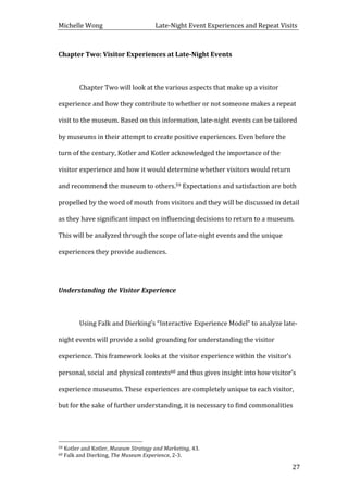 Michelle	
  Wong	
  	
  	
  	
  	
  	
  	
  	
  	
  	
  	
  	
  	
  	
  	
  	
  	
  	
  	
  	
  	
  	
  	
  	
  	
  	
  	
  	
  	
  	
  	
  	
  	
  	
  Late-­‐Night	
  Event	
  Experiences	
  and	
  Repeat	
  Visits	
  
	
   27	
  
Chapter	
  Two:	
  Visitor	
  Experiences	
  at	
  Late-­‐Night	
  Events	
  
	
  
	
   Chapter	
  Two	
  will	
  look	
  at	
  the	
  various	
  aspects	
  that	
  make	
  up	
  a	
  visitor	
  
experience	
  and	
  how	
  they	
  contribute	
  to	
  whether	
  or	
  not	
  someone	
  makes	
  a	
  repeat	
  
visit	
  to	
  the	
  museum.	
  Based	
  on	
  this	
  information,	
  late-­‐night	
  events	
  can	
  be	
  tailored	
  
by	
  museums	
  in	
  their	
  attempt	
  to	
  create	
  positive	
  experiences.	
  Even	
  before	
  the	
  
turn	
  of	
  the	
  century,	
  Kotler	
  and	
  Kotler	
  acknowledged	
  the	
  importance	
  of	
  the	
  
visitor	
  experience	
  and	
  how	
  it	
  would	
  determine	
  whether	
  visitors	
  would	
  return	
  
and	
  recommend	
  the	
  museum	
  to	
  others.59	
  Expectations	
  and	
  satisfaction	
  are	
  both	
  
propelled	
  by	
  the	
  word	
  of	
  mouth	
  from	
  visitors	
  and	
  they	
  will	
  be	
  discussed	
  in	
  detail	
  
as	
  they	
  have	
  significant	
  impact	
  on	
  influencing	
  decisions	
  to	
  return	
  to	
  a	
  museum.	
  
This	
  will	
  be	
  analyzed	
  through	
  the	
  scope	
  of	
  late-­‐night	
  events	
  and	
  the	
  unique	
  
experiences	
  they	
  provide	
  audiences.	
  	
  
	
  
Understanding	
  the	
  Visitor	
  Experience	
  
	
  
	
   Using	
  Falk	
  and	
  Dierking’s	
  “Interactive	
  Experience	
  Model”	
  to	
  analyze	
  late-­‐
night	
  events	
  will	
  provide	
  a	
  solid	
  grounding	
  for	
  understanding	
  the	
  visitor	
  
experience.	
  This	
  framework	
  looks	
  at	
  the	
  visitor	
  experience	
  within	
  the	
  visitor’s	
  
personal,	
  social	
  and	
  physical	
  contexts60	
  and	
  thus	
  gives	
  insight	
  into	
  how	
  visitor’s	
  
experience	
  museums.	
  These	
  experiences	
  are	
  completely	
  unique	
  to	
  each	
  visitor,	
  
but	
  for	
  the	
  sake	
  of	
  further	
  understanding,	
  it	
  is	
  necessary	
  to	
  find	
  commonalities	
  
	
  	
  	
  	
  	
  	
  	
  	
  	
  	
  	
  	
  	
  	
  	
  	
  	
  	
  	
  	
  	
  	
  	
  	
  	
  	
  	
  	
  	
  	
  	
  	
  	
  	
  	
  	
  	
  	
  	
  	
  	
  	
  	
  	
  	
  	
  	
  	
  	
  	
  	
  	
  	
  	
  	
  	
  
59	
  Kotler	
  and	
  Kotler,	
  Museum	
  Strategy	
  and	
  Marketing,	
  43.	
  
60	
  Falk	
  and	
  Dierking,	
  The	
  Museum	
  Experience,	
  2-­‐3.	
  
 
