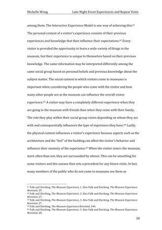 Michelle	
  Wong	
  	
  	
  	
  	
  	
  	
  	
  	
  	
  	
  	
  	
  	
  	
  	
  	
  	
  	
  	
  	
  	
  	
  	
  	
  	
  	
  	
  	
  	
  	
  	
  	
  	
  Late-­‐Night	
  Event	
  Experiences	
  and	
  Repeat	
  Visits	
  
	
   28	
  
among	
  them.	
  The	
  Interactive	
  Experience	
  Model	
  is	
  one	
  way	
  of	
  achieving	
  this.61	
  
The	
  personal	
  context	
  of	
  a	
  visitor’s	
  experience	
  consists	
  of	
  their	
  previous	
  
experiences	
  and	
  knowledge	
  that	
  then	
  influence	
  their	
  expectations.62	
  Every	
  
visitor	
  is	
  provided	
  the	
  opportunity	
  to	
  learn	
  a	
  wide	
  variety	
  of	
  things	
  in	
  the	
  
museum,	
  but	
  their	
  experience	
  is	
  unique	
  to	
  themselves	
  based	
  on	
  their	
  previous	
  
knowledge.	
  The	
  same	
  information	
  may	
  be	
  interpreted	
  differently	
  among	
  the	
  
same	
  social	
  group	
  based	
  on	
  personal	
  beliefs	
  and	
  previous	
  knowledge	
  about	
  the	
  
subject	
  matter.	
  The	
  social	
  context	
  in	
  which	
  visitors	
  come	
  to	
  museums	
  is	
  
important	
  when	
  considering	
  the	
  people	
  who	
  come	
  with	
  the	
  visitor	
  and	
  how	
  
many	
  other	
  people	
  are	
  at	
  the	
  museum	
  can	
  influence	
  the	
  overall	
  visitor	
  
experience.63	
  A	
  visitor	
  may	
  have	
  a	
  completely	
  different	
  experience	
  when	
  they	
  
are	
  going	
  to	
  the	
  museum	
  with	
  friends	
  than	
  when	
  they	
  come	
  with	
  their	
  family.	
  
The	
  role	
  they	
  play	
  within	
  their	
  social	
  group	
  varies	
  depending	
  on	
  whom	
  they	
  are	
  
with	
  and	
  consequentially	
  influences	
  the	
  type	
  of	
  experience	
  they	
  have.64	
  Lastly,	
  
the	
  physical	
  context	
  influences	
  a	
  visitor’s	
  experience	
  because	
  aspects	
  such	
  as	
  the	
  
architecture	
  and	
  the	
  “feel”	
  of	
  the	
  building	
  can	
  affect	
  the	
  visitor’s	
  behavior	
  and	
  
influence	
  their	
  memory	
  of	
  the	
  experience.65	
  When	
  the	
  visitor	
  enters	
  the	
  museum,	
  
more	
  often	
  than	
  not,	
  they	
  are	
  surrounded	
  by	
  silence.	
  This	
  can	
  be	
  unsettling	
  for	
  
some	
  visitors	
  and	
  this	
  unease	
  then	
  sets	
  a	
  precedent	
  for	
  any	
  future	
  visits.	
  In	
  fact,	
  
many	
  members	
  of	
  the	
  public	
  who	
  do	
  not	
  come	
  to	
  museums	
  see	
  them	
  as	
  
	
  	
  	
  	
  	
  	
  	
  	
  	
  	
  	
  	
  	
  	
  	
  	
  	
  	
  	
  	
  	
  	
  	
  	
  	
  	
  	
  	
  	
  	
  	
  	
  	
  	
  	
  	
  	
  	
  	
  	
  	
  	
  	
  	
  	
  	
  	
  	
  	
  	
  	
  	
  	
  	
  	
  	
  
61	
  Falk	
  and	
  Dierking,	
  The	
  Museum	
  Experience,	
  1.	
  Also	
  Falk	
  and	
  Dierking,	
  The	
  Museum	
  Experience	
  
Revisited,	
  29.	
  
62	
  Falk	
  and	
  Dierking,	
  The	
  Museum	
  Experience,	
  2.	
  Also	
  Falk	
  and	
  Dierking,	
  The	
  Museum	
  Experience	
  
Revisited,	
  27.	
  
63	
  Falk	
  and	
  Dierking,	
  The	
  Museum	
  Experience,	
  3.	
  Also	
  Falk	
  and	
  Dierking,	
  The	
  Museum	
  Experience	
  
Revisited,	
  27.	
  
64	
  Falk	
  and	
  Dierking,	
  The	
  Museum	
  Experience	
  Revisited,	
  149.	
  
65	
  Falk	
  and	
  Dierking,	
  The	
  Museum	
  Experience,	
  3.	
  Also	
  Falk	
  and	
  Dierking,	
  The	
  Museum	
  Experience	
  
Revisited,	
  28.	
  
 