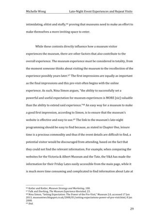 Michelle	
  Wong	
  	
  	
  	
  	
  	
  	
  	
  	
  	
  	
  	
  	
  	
  	
  	
  	
  	
  	
  	
  	
  	
  	
  	
  	
  	
  	
  	
  	
  	
  	
  	
  	
  	
  Late-­‐Night	
  Event	
  Experiences	
  and	
  Repeat	
  Visits	
  
	
   29	
  
intimidating,	
  elitist	
  and	
  stuffy,66	
  proving	
  that	
  museums	
  need	
  to	
  make	
  an	
  effort	
  to	
  
make	
  themselves	
  a	
  more	
  inviting	
  space	
  to	
  enter.	
  
	
  
	
   While	
  these	
  contexts	
  directly	
  influence	
  how	
  a	
  museum	
  visitor	
  
experiences	
  the	
  museum,	
  there	
  are	
  other	
  factors	
  that	
  also	
  contribute	
  to	
  the	
  
overall	
  experience.	
  The	
  museum	
  experience	
  must	
  be	
  considered	
  in	
  totality,	
  from	
  
the	
  moment	
  someone	
  thinks	
  about	
  visiting	
  the	
  museum	
  to	
  the	
  recollection	
  of	
  the	
  
experience	
  possibly	
  years	
  later.67	
  The	
  first	
  impressions	
  are	
  equally	
  as	
  important	
  
as	
  the	
  final	
  impressions	
  and	
  this	
  pre-­‐visit	
  often	
  begins	
  with	
  the	
  online	
  
experience.	
  As	
  such,	
  Nina	
  Simon	
  argues,	
  “the	
  ability	
  to	
  successfully	
  set	
  a	
  
powerful	
  and	
  useful	
  expectation	
  for	
  museum	
  experiences	
  is	
  MORE	
  [sic]	
  valuable	
  
than	
  the	
  ability	
  to	
  extend	
  said	
  experience.”68	
  An	
  easy	
  way	
  for	
  a	
  museum	
  to	
  make	
  
a	
  good	
  first	
  impression,	
  according	
  to	
  Simon,	
  is	
  to	
  ensure	
  that	
  the	
  museum’s	
  
website	
  is	
  effective	
  and	
  easy	
  to	
  use.69	
  The	
  link	
  to	
  the	
  museum’s	
  late-­‐night	
  
programming	
  should	
  be	
  easy	
  to	
  find	
  because,	
  as	
  stated	
  in	
  Chapter	
  One,	
  leisure	
  
time	
  is	
  a	
  precious	
  commodity	
  and	
  thus	
  if	
  the	
  event	
  details	
  are	
  difficult	
  to	
  find,	
  a	
  
potential	
  visitor	
  would	
  be	
  discouraged	
  from	
  attending,	
  based	
  on	
  the	
  fact	
  that	
  
they	
  could	
  not	
  find	
  the	
  relevant	
  information.	
  For	
  example,	
  when	
  comparing	
  the	
  
websites	
  for	
  the	
  Victoria	
  &	
  Albert	
  Museum	
  and	
  the	
  Tate,	
  the	
  V&A	
  has	
  made	
  the	
  
information	
  for	
  their	
  Friday	
  Lates	
  easily	
  accessible	
  from	
  the	
  main	
  page,	
  while	
  it	
  
is	
  much	
  more	
  time	
  consuming	
  and	
  complicated	
  to	
  find	
  information	
  about	
  Late	
  at	
  
	
  	
  	
  	
  	
  	
  	
  	
  	
  	
  	
  	
  	
  	
  	
  	
  	
  	
  	
  	
  	
  	
  	
  	
  	
  	
  	
  	
  	
  	
  	
  	
  	
  	
  	
  	
  	
  	
  	
  	
  	
  	
  	
  	
  	
  	
  	
  	
  	
  	
  	
  	
  	
  	
  	
  	
  
66	
  Kotler	
  and	
  Kotler,	
  Museum	
  Strategy	
  and	
  Marketing,	
  100.	
  
67	
  Falk	
  and	
  Dierking,	
  The	
  Museum	
  Experience	
  Revisited,	
  23.	
  
68	
  Nina	
  Simon,	
  “Setting	
  Expectation:	
  The	
  Power	
  of	
  the	
  Pre-­‐Visit,”	
  Museum	
  2.0,	
  accessed	
  17	
  Jun	
  
2013,	
  museumtwo.blogspot.co.uk/2008/01/setting-­‐expectations-­‐power-­‐of-­‐pre-­‐visit.html,	
  8	
  Jan	
  
2008.	
  
69	
  Ibid.	
  
 