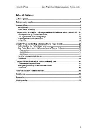 Michelle	
  Wong	
  	
  	
  	
  	
  	
  	
  	
  	
  	
  	
  	
  	
  	
  	
  	
  	
  	
  	
  	
  	
  	
  	
  	
  	
  	
  	
  	
  	
  	
  	
  	
  	
  	
  Late-­‐Night	
  Event	
  Experiences	
  and	
  Repeat	
  Visits	
  
	
   3	
  
Table	
  of	
  Contents	
  
List	
  of	
  Figures	
  ......................................................................................................................	
  4	
  
Acknowledgements	
  ...........................................................................................................	
  5	
  
Introduction	
  ........................................................................................................................	
  6	
  
Methodology	
  .................................................................................................................................	
  8	
  
Dissertation	
  Summary	
  ..............................................................................................................	
  9	
  
Chapter	
  One:	
  History	
  of	
  Late-­‐Night	
  Events	
  and	
  Their	
  Rise	
  in	
  Popularity	
  ....	
  13	
  
The	
  Importance	
  of	
  Audience	
  Research	
  ...............................................................................	
  13	
  
Late-­‐Night	
  Events	
  as	
  a	
  New	
  Offering	
  ...................................................................................	
  15	
  
Fulfilling	
  the	
  Museum’s	
  Purpose	
  ..........................................................................................	
  21	
  
Conclusion	
  ...................................................................................................................................	
  25	
  
Chapter	
  Two:	
  Visitor	
  Experiences	
  at	
  Late-­‐Night	
  Events	
  ....................................	
  27	
  
Understanding	
  the	
  Visitor	
  Experience	
  ................................................................................	
  27	
  
How	
  Visitor	
  Experiences	
  Influence	
  Potential	
  Repeat	
  Visitors	
  ......................................	
  31	
  
Expectations	
  ............................................................................................................................................	
  32	
  
Social	
  Media	
  .............................................................................................................................................	
  34	
  
Satisfaction	
  ..............................................................................................................................................	
  39	
  
The	
  Effects	
  of	
  Late-­‐Night	
  Events	
  ...........................................................................................	
  42	
  
Conclusion	
  ...................................................................................................................................	
  44	
  
Chapter	
  Three:	
  Late-­‐Night	
  Events	
  of	
  Every	
  Size	
  ...................................................	
  45	
  
Lates	
  at	
  the	
  Science	
  Museum	
  .................................................................................................	
  45	
  
Midnight	
  Apothecary	
  at	
  the	
  Brunel	
  Museum	
  ....................................................................	
  53	
  
Conclusion	
  ...................................................................................................................................	
  60	
  
Future	
  Research	
  and	
  Limitations	
  ..............................................................................	
  61	
  
Conclusion	
  .........................................................................................................................	
  63	
  
Appendix	
  ............................................................................................................................	
  66	
  
Bibliography	
  .....................................................................................................................	
  68	
  
	
  
	
  
	
  
	
  
	
  
	
  
	
  
	
  
	
  
 