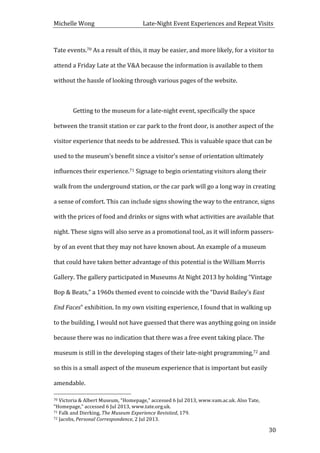 Michelle	
  Wong	
  	
  	
  	
  	
  	
  	
  	
  	
  	
  	
  	
  	
  	
  	
  	
  	
  	
  	
  	
  	
  	
  	
  	
  	
  	
  	
  	
  	
  	
  	
  	
  	
  	
  Late-­‐Night	
  Event	
  Experiences	
  and	
  Repeat	
  Visits	
  
	
   30	
  
Tate	
  events.70	
  As	
  a	
  result	
  of	
  this,	
  it	
  may	
  be	
  easier,	
  and	
  more	
  likely,	
  for	
  a	
  visitor	
  to	
  
attend	
  a	
  Friday	
  Late	
  at	
  the	
  V&A	
  because	
  the	
  information	
  is	
  available	
  to	
  them	
  
without	
  the	
  hassle	
  of	
  looking	
  through	
  various	
  pages	
  of	
  the	
  website.	
  
	
  
	
   Getting	
  to	
  the	
  museum	
  for	
  a	
  late-­‐night	
  event,	
  specifically	
  the	
  space	
  
between	
  the	
  transit	
  station	
  or	
  car	
  park	
  to	
  the	
  front	
  door,	
  is	
  another	
  aspect	
  of	
  the	
  
visitor	
  experience	
  that	
  needs	
  to	
  be	
  addressed.	
  This	
  is	
  valuable	
  space	
  that	
  can	
  be	
  
used	
  to	
  the	
  museum’s	
  benefit	
  since	
  a	
  visitor’s	
  sense	
  of	
  orientation	
  ultimately	
  
influences	
  their	
  experience.71	
  Signage	
  to	
  begin	
  orientating	
  visitors	
  along	
  their	
  
walk	
  from	
  the	
  underground	
  station,	
  or	
  the	
  car	
  park	
  will	
  go	
  a	
  long	
  way	
  in	
  creating	
  
a	
  sense	
  of	
  comfort.	
  This	
  can	
  include	
  signs	
  showing	
  the	
  way	
  to	
  the	
  entrance,	
  signs	
  
with	
  the	
  prices	
  of	
  food	
  and	
  drinks	
  or	
  signs	
  with	
  what	
  activities	
  are	
  available	
  that	
  
night.	
  These	
  signs	
  will	
  also	
  serve	
  as	
  a	
  promotional	
  tool,	
  as	
  it	
  will	
  inform	
  passers-­‐
by	
  of	
  an	
  event	
  that	
  they	
  may	
  not	
  have	
  known	
  about.	
  An	
  example	
  of	
  a	
  museum	
  
that	
  could	
  have	
  taken	
  better	
  advantage	
  of	
  this	
  potential	
  is	
  the	
  William	
  Morris	
  
Gallery.	
  The	
  gallery	
  participated	
  in	
  Museums	
  At	
  Night	
  2013	
  by	
  holding	
  “Vintage	
  
Bop	
  &	
  Beats,”	
  a	
  1960s	
  themed	
  event	
  to	
  coincide	
  with	
  the	
  “David	
  Bailey’s	
  East	
  
End	
  Faces”	
  exhibition.	
  In	
  my	
  own	
  visiting	
  experience,	
  I	
  found	
  that	
  in	
  walking	
  up	
  
to	
  the	
  building,	
  I	
  would	
  not	
  have	
  guessed	
  that	
  there	
  was	
  anything	
  going	
  on	
  inside	
  
because	
  there	
  was	
  no	
  indication	
  that	
  there	
  was	
  a	
  free	
  event	
  taking	
  place.	
  The	
  
museum	
  is	
  still	
  in	
  the	
  developing	
  stages	
  of	
  their	
  late-­‐night	
  programming,72	
  and	
  
so	
  this	
  is	
  a	
  small	
  aspect	
  of	
  the	
  museum	
  experience	
  that	
  is	
  important	
  but	
  easily	
  
amendable.	
  	
  
	
  	
  	
  	
  	
  	
  	
  	
  	
  	
  	
  	
  	
  	
  	
  	
  	
  	
  	
  	
  	
  	
  	
  	
  	
  	
  	
  	
  	
  	
  	
  	
  	
  	
  	
  	
  	
  	
  	
  	
  	
  	
  	
  	
  	
  	
  	
  	
  	
  	
  	
  	
  	
  	
  	
  	
  
70	
  Victoria	
  &	
  Albert	
  Museum,	
  “Homepage,”	
  accessed	
  6	
  Jul	
  2013,	
  www.vam.ac.uk.	
  Also	
  Tate,	
  
“Homepage,”	
  accessed	
  6	
  Jul	
  2013,	
  www.tate.org.uk.	
  
71	
  Falk	
  and	
  Dierking,	
  The	
  Museum	
  Experience	
  Revisited,	
  179.	
  
72	
  Jacobs,	
  Personal	
  Correspondence,	
  2	
  Jul	
  2013.	
  
 