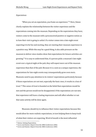 Michelle	
  Wong	
  	
  	
  	
  	
  	
  	
  	
  	
  	
  	
  	
  	
  	
  	
  	
  	
  	
  	
  	
  	
  	
  	
  	
  	
  	
  	
  	
  	
  	
  	
  	
  	
  	
  Late-­‐Night	
  Event	
  Experiences	
  and	
  Repeat	
  Visits	
  
	
   32	
  
Expectations	
  
	
  
	
   “When	
  you	
  set	
  an	
  expectation,	
  you	
  frame	
  an	
  experience.”74	
  Here,	
  Simon	
  
clearly	
  explains	
  the	
  relationship	
  between	
  the	
  visitor	
  experience	
  and	
  the	
  
expectations	
  coming	
  into	
  the	
  museum.	
  Depending	
  on	
  the	
  expectations	
  they	
  have,	
  
visitors	
  come	
  to	
  the	
  museum	
  with	
  a	
  preconceived	
  positive	
  or	
  negative	
  notion	
  as	
  
to	
  how	
  their	
  visit	
  is	
  going	
  to	
  unfurl.	
  If	
  a	
  visitor	
  comes	
  into	
  a	
  late-­‐night	
  event	
  
expecting	
  it	
  to	
  be	
  fun	
  and	
  exciting,	
  they	
  are	
  starting	
  their	
  museum	
  experience	
  in	
  
a	
  positive	
  way.	
  While	
  this	
  may	
  be	
  a	
  good	
  thing,	
  it	
  also	
  adds	
  pressure	
  on	
  the	
  
museum	
  to	
  deliver	
  since	
  studies	
  show	
  that	
  expectations	
  for	
  leisure	
  activities	
  are	
  
growing.75	
  It	
  is	
  easy	
  to	
  understand	
  that,	
  if	
  a	
  person	
  picks	
  a	
  museum’s	
  late-­‐night	
  
event	
  over	
  a	
  typical	
  night	
  at	
  the	
  pub,	
  they	
  will	
  expect	
  more	
  out	
  of	
  the	
  museum	
  
experience	
  than	
  that	
  of	
  the	
  pub.	
  Because	
  it	
  is	
  a	
  seen	
  as	
  a	
  unique	
  experience,	
  the	
  
expectations	
  for	
  late-­‐night	
  events	
  may	
  consequentially	
  grow	
  even	
  more.	
  
Museums	
  need	
  to	
  pay	
  attention	
  to	
  its	
  visitors’	
  expectations	
  particularly	
  because	
  
if	
  those	
  expectations	
  are	
  not	
  met,	
  especially	
  the	
  basic	
  ones,	
  it	
  results	
  in	
  a	
  loss	
  of	
  
trust.76	
  This	
  sense	
  of	
  trust	
  is	
  founded	
  on	
  the	
  belief	
  that	
  expectations	
  would	
  be	
  
met	
  and	
  the	
  person	
  would	
  not	
  be	
  disappointed.	
  If	
  the	
  expectations	
  are	
  not	
  met,	
  
that	
  experience	
  will	
  leave	
  a	
  lasting	
  impression	
  and	
  will	
  affect	
  whether	
  or	
  not	
  
that	
  same	
  activity	
  will	
  be	
  done	
  again.	
  	
  
	
  
	
   Museums	
  should	
  try	
  to	
  influence	
  their	
  visitor	
  expectations	
  because	
  this	
  
would	
  allow	
  for	
  more	
  realistic	
  expectations,	
  in	
  turn	
  helping	
  them	
  to	
  keep	
  track	
  
of	
  what	
  their	
  visitors	
  are	
  expecting.	
  Word	
  of	
  mouth	
  is	
  the	
  most	
  influential	
  
	
  	
  	
  	
  	
  	
  	
  	
  	
  	
  	
  	
  	
  	
  	
  	
  	
  	
  	
  	
  	
  	
  	
  	
  	
  	
  	
  	
  	
  	
  	
  	
  	
  	
  	
  	
  	
  	
  	
  	
  	
  	
  	
  	
  	
  	
  	
  	
  	
  	
  	
  	
  	
  	
  	
  	
  
74	
  Simon,	
  Setting	
  Expectation.	
  
75	
  Curry	
  and	
  Stanier,	
  Report	
  from	
  the	
  AMA	
  Conference	
  2002.	
  
76	
  Curry	
  and	
  Stanier,	
  Report	
  from	
  the	
  AMA	
  Conference	
  2002.	
  
 