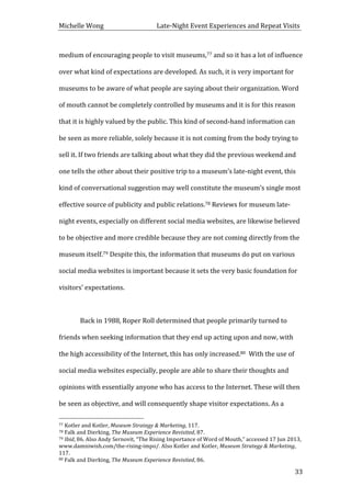 Michelle	
  Wong	
  	
  	
  	
  	
  	
  	
  	
  	
  	
  	
  	
  	
  	
  	
  	
  	
  	
  	
  	
  	
  	
  	
  	
  	
  	
  	
  	
  	
  	
  	
  	
  	
  	
  Late-­‐Night	
  Event	
  Experiences	
  and	
  Repeat	
  Visits	
  
	
   33	
  
medium	
  of	
  encouraging	
  people	
  to	
  visit	
  museums,77	
  and	
  so	
  it	
  has	
  a	
  lot	
  of	
  influence	
  
over	
  what	
  kind	
  of	
  expectations	
  are	
  developed.	
  As	
  such,	
  it	
  is	
  very	
  important	
  for	
  
museums	
  to	
  be	
  aware	
  of	
  what	
  people	
  are	
  saying	
  about	
  their	
  organization.	
  Word	
  
of	
  mouth	
  cannot	
  be	
  completely	
  controlled	
  by	
  museums	
  and	
  it	
  is	
  for	
  this	
  reason	
  
that	
  it	
  is	
  highly	
  valued	
  by	
  the	
  public.	
  This	
  kind	
  of	
  second-­‐hand	
  information	
  can	
  
be	
  seen	
  as	
  more	
  reliable,	
  solely	
  because	
  it	
  is	
  not	
  coming	
  from	
  the	
  body	
  trying	
  to	
  
sell	
  it.	
  If	
  two	
  friends	
  are	
  talking	
  about	
  what	
  they	
  did	
  the	
  previous	
  weekend	
  and	
  
one	
  tells	
  the	
  other	
  about	
  their	
  positive	
  trip	
  to	
  a	
  museum’s	
  late-­‐night	
  event,	
  this	
  
kind	
  of	
  conversational	
  suggestion	
  may	
  well	
  constitute	
  the	
  museum’s	
  single	
  most	
  
effective	
  source	
  of	
  publicity	
  and	
  public	
  relations.78	
  Reviews	
  for	
  museum	
  late-­‐
night	
  events,	
  especially	
  on	
  different	
  social	
  media	
  websites,	
  are	
  likewise	
  believed	
  
to	
  be	
  objective	
  and	
  more	
  credible	
  because	
  they	
  are	
  not	
  coming	
  directly	
  from	
  the	
  
museum	
  itself.79	
  Despite	
  this,	
  the	
  information	
  that	
  museums	
  do	
  put	
  on	
  various	
  
social	
  media	
  websites	
  is	
  important	
  because	
  it	
  sets	
  the	
  very	
  basic	
  foundation	
  for	
  
visitors’	
  expectations.	
  
	
  
	
   Back	
  in	
  1988,	
  Roper	
  Roll	
  determined	
  that	
  people	
  primarily	
  turned	
  to	
  
friends	
  when	
  seeking	
  information	
  that	
  they	
  end	
  up	
  acting	
  upon	
  and	
  now,	
  with	
  
the	
  high	
  accessibility	
  of	
  the	
  Internet,	
  this	
  has	
  only	
  increased.80	
  	
  With	
  the	
  use	
  of	
  
social	
  media	
  websites	
  especially,	
  people	
  are	
  able	
  to	
  share	
  their	
  thoughts	
  and	
  
opinions	
  with	
  essentially	
  anyone	
  who	
  has	
  access	
  to	
  the	
  Internet.	
  These	
  will	
  then	
  
be	
  seen	
  as	
  objective,	
  and	
  will	
  consequently	
  shape	
  visitor	
  expectations.	
  As	
  a	
  
	
  	
  	
  	
  	
  	
  	
  	
  	
  	
  	
  	
  	
  	
  	
  	
  	
  	
  	
  	
  	
  	
  	
  	
  	
  	
  	
  	
  	
  	
  	
  	
  	
  	
  	
  	
  	
  	
  	
  	
  	
  	
  	
  	
  	
  	
  	
  	
  	
  	
  	
  	
  	
  	
  	
  	
  
77	
  Kotler	
  and	
  Kotler,	
  Museum	
  Strategy	
  &	
  Marketing,	
  117.	
  
78	
  Falk	
  and	
  Dierking,	
  The	
  Museum	
  Experience	
  Revisited,	
  87.	
  
79	
  Ibid,	
  86.	
  Also	
  Andy	
  Sernovit,	
  “The	
  Rising	
  Importance	
  of	
  Word	
  of	
  Mouth,”	
  accessed	
  17	
  Jun	
  2013,	
  
www.damniwish.com/the-­‐rising-­‐impo/.	
  Also	
  Kotler	
  and	
  Kotler,	
  Museum	
  Strategy	
  &	
  Marketing,	
  
117.	
  
80	
  Falk	
  and	
  Dierking,	
  The	
  Museum	
  Experience	
  Revisited,	
  86.	
  
 