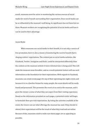 Michelle	
  Wong	
  	
  	
  	
  	
  	
  	
  	
  	
  	
  	
  	
  	
  	
  	
  	
  	
  	
  	
  	
  	
  	
  	
  	
  	
  	
  	
  	
  	
  	
  	
  	
  	
  	
  Late-­‐Night	
  Event	
  Experiences	
  and	
  Repeat	
  Visits	
  
	
   34	
  
result,	
  museums	
  must	
  be	
  active	
  in	
  monitoring	
  the	
  various	
  sources	
  of	
  social	
  
media	
  for	
  word	
  of	
  mouth	
  surrounding	
  their	
  organization.	
  Since	
  social	
  media	
  can	
  
be	
  so	
  influential	
  to	
  the	
  museum’s	
  well	
  being,	
  its	
  significance	
  has	
  not	
  been	
  lost	
  on	
  
them.	
  Museum	
  workers	
  are	
  recognizing	
  the	
  potential	
  of	
  social	
  media	
  and	
  how	
  it	
  
can	
  be	
  used	
  to	
  their	
  advantage.	
  	
  
	
  
Social	
  Media	
  
	
  
When	
  museums	
  use	
  social	
  media	
  to	
  their	
  benefit,	
  it	
  is	
  not	
  only	
  a	
  source	
  of	
  
free	
  promotion,	
  but	
  it	
  is	
  also	
  a	
  means	
  of	
  monitoring	
  the	
  word	
  of	
  mouth	
  that	
  is	
  
shaping	
  visitors’	
  expectations.	
  The	
  content	
  put	
  on	
  social	
  media	
  websites,	
  like	
  
Facebook,	
  Twitter,	
  Instagram	
  and	
  Flickr,	
  could	
  be	
  interpreted	
  differently	
  than	
  
the	
  content	
  on	
  the	
  museum	
  website	
  if	
  more	
  informal	
  tone	
  is	
  being	
  used.	
  This	
  will	
  
make	
  the	
  museum	
  seem	
  friendlier,	
  and	
  as	
  a	
  result	
  potential	
  visitors	
  will	
  use	
  such	
  
information	
  as	
  the	
  foundation	
  for	
  their	
  expectations.	
  With	
  regards	
  to	
  Facebook,	
  
museums	
  can	
  create	
  event	
  pages	
  for	
  any	
  of	
  their	
  upcoming	
  late-­‐night	
  events	
  and	
  
because	
  it	
  is	
  in	
  a	
  familiar	
  format	
  for	
  many	
  people,	
  the	
  event	
  details	
  will	
  be	
  easily	
  
found	
  and	
  processed.	
  This	
  promotes	
  the	
  event	
  at	
  no	
  cost	
  to	
  the	
  museum,	
  and	
  it	
  
gives	
  the	
  viewer	
  a	
  sense	
  of	
  what	
  they	
  can	
  expect	
  from	
  their	
  visiting	
  experience.	
  
Based	
  on	
  the	
  information	
  provided	
  on	
  such	
  pages,	
  a	
  potential	
  visitor	
  will	
  begin	
  
to	
  formulate	
  their	
  pre-­‐visit	
  expectations.	
  By	
  listing	
  the	
  activities	
  available	
  at	
  the	
  
event,	
  the	
  viewer	
  can	
  see	
  what	
  offerings	
  the	
  museum	
  has	
  and,	
  if	
  they	
  decide	
  to	
  
attend,	
  their	
  expectations	
  will	
  be	
  the	
  result	
  of	
  what	
  they	
  read	
  and	
  see	
  online.	
  
Because	
  of	
  this,	
  museums	
  need	
  to	
  make	
  sure	
  these	
  pages	
  are	
  as	
  appealing	
  as	
  
possible.	
  	
  
 