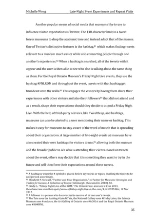 Michelle	
  Wong	
  	
  	
  	
  	
  	
  	
  	
  	
  	
  	
  	
  	
  	
  	
  	
  	
  	
  	
  	
  	
  	
  	
  	
  	
  	
  	
  	
  	
  	
  	
  	
  	
  	
  Late-­‐Night	
  Event	
  Experiences	
  and	
  Repeat	
  Visits	
  
	
   35	
  
	
   Another	
  popular	
  means	
  of	
  social	
  media	
  that	
  museums	
  like	
  to	
  use	
  to	
  
influence	
  visitor	
  expectations	
  is	
  Twitter.	
  The	
  140-­‐character	
  limit	
  in	
  a	
  tweet	
  
forces	
  museums	
  to	
  drop	
  the	
  academic	
  tone	
  and	
  instead	
  adopt	
  that	
  of	
  the	
  masses.	
  
One	
  of	
  Twitter’s	
  distinctive	
  features	
  is	
  the	
  hashtag,81	
  which	
  makes	
  finding	
  tweets	
  
relevant	
  to	
  a	
  museum	
  much	
  easier	
  while	
  also	
  connecting	
  people	
  through	
  one	
  
another’s	
  experiences.82	
  When	
  a	
  hashtag	
  is	
  searched,	
  all	
  of	
  the	
  tweets	
  with	
  it	
  
appear	
  and	
  the	
  user	
  is	
  then	
  able	
  to	
  see	
  who	
  else	
  is	
  talking	
  about	
  the	
  same	
  thing	
  
as	
  them.	
  For	
  the	
  Royal	
  Ontario	
  Museum’s	
  Friday	
  Night	
  Live	
  events,	
  they	
  use	
  the	
  
hashtag	
  #FNLROM	
  and	
  throughout	
  the	
  event,	
  tweets	
  with	
  that	
  hashtag	
  get	
  
broadcast	
  onto	
  the	
  walls.83	
  This	
  engages	
  the	
  visitors	
  by	
  having	
  them	
  share	
  their	
  
experiences	
  with	
  other	
  visitors	
  and	
  also	
  their	
  followers84	
  that	
  did	
  not	
  attend	
  and	
  
as	
  a	
  result,	
  shape	
  their	
  expectations	
  should	
  they	
  decide	
  to	
  attend	
  a	
  Friday	
  Night	
  
Live.	
  With	
  the	
  help	
  of	
  third-­‐party	
  services,	
  like	
  TweetBeep,	
  and	
  hashtags,	
  
museums	
  can	
  also	
  be	
  alerted	
  to	
  a	
  user	
  mentioning	
  their	
  name	
  or	
  hashtag.	
  This	
  
makes	
  it	
  easy	
  for	
  museums	
  to	
  stay	
  aware	
  of	
  the	
  word	
  of	
  mouth	
  that	
  is	
  spreading	
  
about	
  their	
  organization.	
  A	
  large	
  number	
  of	
  late-­‐night	
  events	
  at	
  museums	
  have	
  
also	
  created	
  their	
  own	
  hashtags	
  for	
  visitors	
  to	
  use,85	
  allowing	
  both	
  the	
  museum	
  
and	
  the	
  broader	
  public	
  to	
  see	
  who	
  is	
  attending	
  their	
  events.	
  Based	
  on	
  tweets	
  
about	
  the	
  event,	
  others	
  may	
  decide	
  that	
  it	
  is	
  something	
  they	
  want	
  to	
  try	
  in	
  the	
  
future	
  and	
  will	
  then	
  form	
  their	
  expectations	
  around	
  these	
  tweets.	
  	
  
	
  	
  	
  	
  	
  	
  	
  	
  	
  	
  	
  	
  	
  	
  	
  	
  	
  	
  	
  	
  	
  	
  	
  	
  	
  	
  	
  	
  	
  	
  	
  	
  	
  	
  	
  	
  	
  	
  	
  	
  	
  	
  	
  	
  	
  	
  	
  	
  	
  	
  	
  	
  	
  	
  	
  	
  
81	
  A	
  hashtag	
  is	
  when	
  the	
  #	
  symbol	
  is	
  placed	
  before	
  key	
  words	
  or	
  topics,	
  enabling	
  the	
  tweet	
  to	
  be	
  
categorized	
  accordingly.	
  
82	
  Elizabeth	
  P.	
  Stewart,	
  “Twitter	
  and	
  Your	
  Organization,”	
  in	
  Twitter	
  for	
  Museums:	
  Strategies	
  and	
  
Tactics	
  for	
  Success:	
  A	
  Collection	
  of	
  Essays	
  (Edinburgh:	
  MuseumsEtc,	
  2010),	
  50.	
  
83	
  Cindy	
  C.,	
  “Friday	
  Night	
  Live	
  at	
  the	
  ROM,”	
  The	
  Urban	
  Craze,	
  accessed	
  24	
  Jun	
  2013,	
  
theurbancraze.com/hot-­‐spots/venues/friday-­‐night-­‐live-­‐at-­‐the-­‐rom/#.UciDST534tc,	
  12	
  Nov	
  
2012.	
  	
  
84	
  A	
  follower	
  is	
  a	
  person	
  who	
  has	
  selected	
  to	
  receive	
  all	
  of	
  one	
  user’s	
  tweets.	
  	
  
85	
  The	
  Tate	
  uses	
  the	
  hashtag	
  #LateAtTate,	
  the	
  National	
  Gallery	
  uses	
  #FridayLates,	
  the	
  Science	
  
Museum	
  uses	
  #smLates,	
  the	
  Art	
  Gallery	
  of	
  Ontario	
  uses	
  #AGO1st	
  and	
  the	
  Royal	
  Ontario	
  Museum	
  
uses	
  #ROMFNL.	
  
 