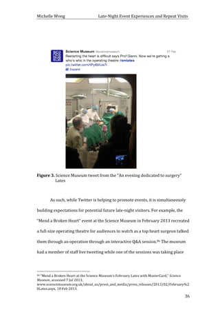 Michelle	
  Wong	
  	
  	
  	
  	
  	
  	
  	
  	
  	
  	
  	
  	
  	
  	
  	
  	
  	
  	
  	
  	
  	
  	
  	
  	
  	
  	
  	
  	
  	
  	
  	
  	
  	
  Late-­‐Night	
  Event	
  Experiences	
  and	
  Repeat	
  Visits	
  
	
   36	
  
	
  
	
  
	
  
	
  
Figure	
  3.	
  Science	
  Museum	
  tweet	
  from	
  the	
  “An	
  evening	
  dedicated	
  to	
  surgery”	
  
Lates	
  
	
  
As	
  such,	
  while	
  Twitter	
  is	
  helping	
  to	
  promote	
  events,	
  it	
  is	
  simultaneously	
  
building	
  expectations	
  for	
  potential	
  future	
  late-­‐night	
  visitors.	
  For	
  example,	
  the	
  
“Mend	
  a	
  Broken	
  Heart”	
  event	
  at	
  the	
  Science	
  Museum	
  in	
  February	
  2013	
  recreated	
  
a	
  full-­‐size	
  operating	
  theatre	
  for	
  audiences	
  to	
  watch	
  as	
  a	
  top	
  heart	
  surgeon	
  talked	
  
them	
  through	
  an	
  operation	
  through	
  an	
  interactive	
  Q&A	
  session.86	
  The	
  museum	
  
had	
  a	
  member	
  of	
  staff	
  live	
  tweeting	
  while	
  one	
  of	
  the	
  sessions	
  was	
  taking	
  place	
  
	
  	
  	
  	
  	
  	
  	
  	
  	
  	
  	
  	
  	
  	
  	
  	
  	
  	
  	
  	
  	
  	
  	
  	
  	
  	
  	
  	
  	
  	
  	
  	
  	
  	
  	
  	
  	
  	
  	
  	
  	
  	
  	
  	
  	
  	
  	
  	
  	
  	
  	
  	
  	
  	
  	
  	
  
86	
  “Mend	
  a	
  Broken	
  Heart	
  at	
  the	
  Science	
  Museum’s	
  February	
  Lates	
  with	
  MasterCard,”	
  Science	
  
Museum,	
  accessed	
  7	
  Jul	
  2013,	
  
www.sciencemuseum.org.uk/about_us/press_and_media/press_releases/2013/02/February%2
0Lates.aspx,	
  10	
  Feb	
  2013.	
  
 