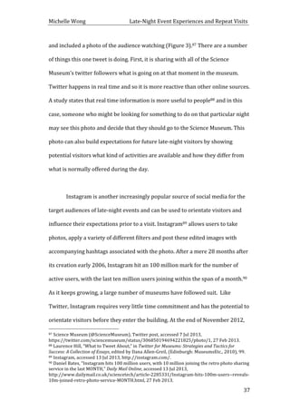 Michelle	
  Wong	
  	
  	
  	
  	
  	
  	
  	
  	
  	
  	
  	
  	
  	
  	
  	
  	
  	
  	
  	
  	
  	
  	
  	
  	
  	
  	
  	
  	
  	
  	
  	
  	
  	
  Late-­‐Night	
  Event	
  Experiences	
  and	
  Repeat	
  Visits	
  
	
   37	
  
and	
  included	
  a	
  photo	
  of	
  the	
  audience	
  watching	
  (Figure	
  3).87	
  There	
  are	
  a	
  number	
  
of	
  things	
  this	
  one	
  tweet	
  is	
  doing.	
  First,	
  it	
  is	
  sharing	
  with	
  all	
  of	
  the	
  Science	
  
Museum’s	
  twitter	
  followers	
  what	
  is	
  going	
  on	
  at	
  that	
  moment	
  in	
  the	
  museum.	
  
Twitter	
  happens	
  in	
  real	
  time	
  and	
  so	
  it	
  is	
  more	
  reactive	
  than	
  other	
  online	
  sources.	
  
A	
  study	
  states	
  that	
  real	
  time	
  information	
  is	
  more	
  useful	
  to	
  people88	
  and	
  in	
  this	
  
case,	
  someone	
  who	
  might	
  be	
  looking	
  for	
  something	
  to	
  do	
  on	
  that	
  particular	
  night	
  
may	
  see	
  this	
  photo	
  and	
  decide	
  that	
  they	
  should	
  go	
  to	
  the	
  Science	
  Museum.	
  This	
  
photo	
  can	
  also	
  build	
  expectations	
  for	
  future	
  late-­‐night	
  visitors	
  by	
  showing	
  
potential	
  visitors	
  what	
  kind	
  of	
  activities	
  are	
  available	
  and	
  how	
  they	
  differ	
  from	
  
what	
  is	
  normally	
  offered	
  during	
  the	
  day.	
  
	
  
	
   Instagram	
  is	
  another	
  increasingly	
  popular	
  source	
  of	
  social	
  media	
  for	
  the	
  
target	
  audiences	
  of	
  late-­‐night	
  events	
  and	
  can	
  be	
  used	
  to	
  orientate	
  visitors	
  and	
  
influence	
  their	
  expectations	
  prior	
  to	
  a	
  visit.	
  Instagram89	
  allows	
  users	
  to	
  take	
  
photos,	
  apply	
  a	
  variety	
  of	
  different	
  filters	
  and	
  post	
  these	
  edited	
  images	
  with	
  
accompanying	
  hashtags	
  associated	
  with	
  the	
  photo.	
  After	
  a	
  mere	
  28	
  months	
  after	
  
its	
  creation	
  early	
  2006,	
  Instagram	
  hit	
  an	
  100	
  million	
  mark	
  for	
  the	
  number	
  of	
  
active	
  users,	
  with	
  the	
  last	
  ten	
  million	
  users	
  joining	
  within	
  the	
  span	
  of	
  a	
  month.90	
  
As	
  it	
  keeps	
  growing,	
  a	
  large	
  number	
  of	
  museums	
  have	
  followed	
  suit.	
  	
  Like	
  
Twitter,	
  Instagram	
  requires	
  very	
  little	
  time	
  commitment	
  and	
  has	
  the	
  potential	
  to	
  
orientate	
  visitors	
  before	
  they	
  enter	
  the	
  building.	
  At	
  the	
  end	
  of	
  November	
  2012,	
  
	
  	
  	
  	
  	
  	
  	
  	
  	
  	
  	
  	
  	
  	
  	
  	
  	
  	
  	
  	
  	
  	
  	
  	
  	
  	
  	
  	
  	
  	
  	
  	
  	
  	
  	
  	
  	
  	
  	
  	
  	
  	
  	
  	
  	
  	
  	
  	
  	
  	
  	
  	
  	
  	
  	
  	
  
87	
  Science	
  Museum	
  (@ScienceMuseum),	
  Twitter	
  post,	
  accessed	
  7	
  Jul	
  2013,	
  
https://twitter.com/sciencemuseum/status/306850194694221825/photo/1,	
  27	
  Feb	
  2013.	
  
88	
  Laurence	
  Hill,	
  “What	
  to	
  Tweet	
  About,”	
  in	
  Twitter	
  for	
  Museums:	
  Strategies	
  and	
  Tactics	
  for	
  
Success:	
  A	
  Collection	
  of	
  Essays,	
  edited	
  by	
  Dana	
  Allen-­‐Greil,	
  (Edinburgh:	
  MuseumsEtc.,	
  2010),	
  99.	
  
89	
  Instagram,	
  accessed	
  13	
  Jul	
  2013,	
  http://instagram.com/.	
  
90	
  Daniel	
  Bates,	
  “Instagram	
  hits	
  100	
  million	
  users,	
  with	
  10	
  million	
  joining	
  the	
  retro	
  photo	
  sharing	
  
service	
  in	
  the	
  last	
  MONTH,”	
  Daily	
  Mail	
  Online,	
  accessed	
  13	
  Jul	
  2013,	
  
http://www.dailymail.co.uk/sciencetech/article-­‐2285331/Instagram-­‐hits-­‐100m-­‐users-­‐-­‐reveals-­‐
10m-­‐joined-­‐retro-­‐photo-­‐service-­‐MONTH.html,	
  27	
  Feb	
  2013.	
  
 