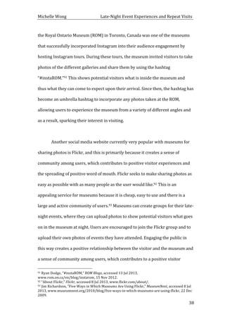 Michelle	
  Wong	
  	
  	
  	
  	
  	
  	
  	
  	
  	
  	
  	
  	
  	
  	
  	
  	
  	
  	
  	
  	
  	
  	
  	
  	
  	
  	
  	
  	
  	
  	
  	
  	
  	
  Late-­‐Night	
  Event	
  Experiences	
  and	
  Repeat	
  Visits	
  
	
   38	
  
the	
  Royal	
  Ontario	
  Museum	
  (ROM)	
  in	
  Toronto,	
  Canada	
  was	
  one	
  of	
  the	
  museums	
  
that	
  successfully	
  incorporated	
  Instagram	
  into	
  their	
  audience	
  engagement	
  by	
  
hosting	
  Instagram	
  tours.	
  During	
  these	
  tours,	
  the	
  museum	
  invited	
  visitors	
  to	
  take	
  
photos	
  of	
  the	
  different	
  galleries	
  and	
  share	
  them	
  by	
  using	
  the	
  hashtag	
  
“#instaROM.”91	
  This	
  shows	
  potential	
  visitors	
  what	
  is	
  inside	
  the	
  museum	
  and	
  
thus	
  what	
  they	
  can	
  come	
  to	
  expect	
  upon	
  their	
  arrival.	
  Since	
  then,	
  the	
  hashtag	
  has	
  
become	
  an	
  umbrella	
  hashtag	
  to	
  incorporate	
  any	
  photos	
  taken	
  at	
  the	
  ROM,	
  
allowing	
  users	
  to	
  experience	
  the	
  museum	
  from	
  a	
  variety	
  of	
  different	
  angles	
  and	
  
as	
  a	
  result,	
  sparking	
  their	
  interest	
  in	
  visiting.	
  	
  
	
  
Another	
  social	
  media	
  website	
  currently	
  very	
  popular	
  with	
  museums	
  for	
  
sharing	
  photos	
  is	
  Flickr,	
  and	
  this	
  is	
  primarily	
  because	
  it	
  creates	
  a	
  sense	
  of	
  
community	
  among	
  users,	
  which	
  contributes	
  to	
  positive	
  visitor	
  experiences	
  and	
  
the	
  spreading	
  of	
  positive	
  word	
  of	
  mouth.	
  Flickr	
  seeks	
  to	
  make	
  sharing	
  photos	
  as	
  
easy	
  as	
  possible	
  with	
  as	
  many	
  people	
  as	
  the	
  user	
  would	
  like.92	
  This	
  is	
  an	
  
appealing	
  service	
  for	
  museums	
  because	
  it	
  is	
  cheap,	
  easy	
  to	
  use	
  and	
  there	
  is	
  a	
  
large	
  and	
  active	
  community	
  of	
  users.93	
  Museums	
  can	
  create	
  groups	
  for	
  their	
  late-­‐
night	
  events,	
  where	
  they	
  can	
  upload	
  photos	
  to	
  show	
  potential	
  visitors	
  what	
  goes	
  
on	
  in	
  the	
  museum	
  at	
  night.	
  Users	
  are	
  encouraged	
  to	
  join	
  the	
  Flickr	
  group	
  and	
  to	
  
upload	
  their	
  own	
  photos	
  of	
  events	
  they	
  have	
  attended.	
  Engaging	
  the	
  public	
  in	
  
this	
  way	
  creates	
  a	
  positive	
  relationship	
  between	
  the	
  visitor	
  and	
  the	
  museum	
  and	
  
a	
  sense	
  of	
  community	
  among	
  users,	
  which	
  contributes	
  to	
  a	
  positive	
  visitor	
  
	
  	
  	
  	
  	
  	
  	
  	
  	
  	
  	
  	
  	
  	
  	
  	
  	
  	
  	
  	
  	
  	
  	
  	
  	
  	
  	
  	
  	
  	
  	
  	
  	
  	
  	
  	
  	
  	
  	
  	
  	
  	
  	
  	
  	
  	
  	
  	
  	
  	
  	
  	
  	
  	
  	
  	
  
91	
  Ryan	
  Dodge,	
  “#instaROM,”	
  ROM	
  Blogs,	
  accessed	
  13	
  Jul	
  2013,	
  
www.rom.on.ca/en/blog/instarom,	
  15	
  Nov	
  2012.	
  
92	
  “About	
  Flickr,”	
  Flickr,	
  accessed	
  8	
  Jul	
  2013,	
  www.flickr.com/about/.	
  
93	
  Jim	
  Richardson,	
  “Five	
  Ways	
  in	
  Which	
  Museums	
  Are	
  Using	
  Flickr,”	
  MuseumNext,	
  accessed	
  8	
  Jul	
  
2013,	
  www.museumnext.org/2010/blog/five-­‐ways-­‐in-­‐which-­‐museums-­‐are-­‐using-­‐flickr,	
  22	
  Dec	
  
2009.	
  
 