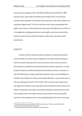 Michelle	
  Wong	
  	
  	
  	
  	
  	
  	
  	
  	
  	
  	
  	
  	
  	
  	
  	
  	
  	
  	
  	
  	
  	
  	
  	
  	
  	
  	
  	
  	
  	
  	
  	
  	
  	
  Late-­‐Night	
  Event	
  Experiences	
  and	
  Repeat	
  Visits	
  
	
   39	
  
experience.	
  An	
  example	
  of	
  this	
  is	
  The	
  National	
  Museums	
  of	
  Scotland’s	
  “RBS	
  
Museum	
  Lates”	
  group	
  with	
  38	
  members	
  (as	
  of	
  8	
  July	
  2013).	
  In	
  total,	
  these	
  
members	
  have	
  uploaded	
  1,013	
  photos	
  and	
  comment	
  on	
  each	
  other’s	
  photos	
  on	
  a	
  
somewhat	
  regular	
  basis.94	
  It	
  is	
  clear	
  that	
  these	
  users	
  enjoy	
  attending	
  the	
  late-­‐
night	
  events	
  and	
  as	
  a	
  result,	
  they	
  become	
  advocates	
  through	
  their	
  use	
  of	
  Flickr.	
  It	
  
is	
  through	
  their	
  satisfying	
  experiences	
  at	
  late-­‐night	
  events	
  that	
  result	
  in	
  their	
  
positive	
  word	
  of	
  mouth,	
  which	
  then	
  helps	
  to	
  shape	
  other	
  potential	
  visitors’	
  
expectations.	
  
	
  
Satisfaction	
  
	
  
	
   A	
  visitor’s	
  level	
  of	
  satisfaction	
  has	
  the	
  ability	
  to	
  translate	
  into	
  positive	
  
word	
  of	
  mouth,	
  but	
  visitors	
  may	
  not	
  make	
  this	
  connection	
  if	
  their	
  experience	
  
ends	
  the	
  moment	
  they	
  leave	
  the	
  museum.	
  Because	
  of	
  this,	
  museums	
  need	
  to	
  
encourage	
  the	
  recollection	
  and	
  rehearsal	
  of	
  these	
  positive	
  experiences.	
  A	
  study	
  
by	
  David	
  Anderson	
  and	
  Hiroyuki	
  Shimizu	
  that	
  looked	
  at	
  visitors’	
  memories	
  of	
  
the	
  1970	
  World	
  Expo	
  in	
  Japan	
  found	
  that	
  memories	
  with	
  a	
  sense	
  of	
  fulfillment	
  
would	
  be	
  more	
  likely	
  to	
  be	
  rehearsed	
  through	
  reflection	
  or	
  conversation	
  later	
  in	
  
life,	
  thus	
  making	
  them	
  more	
  vivid.95	
  If	
  this	
  is	
  the	
  case,	
  the	
  visitors	
  that	
  leave	
  a	
  
late-­‐night	
  event	
  feeling	
  content	
  with	
  their	
  level	
  of	
  satisfaction,	
  they	
  will	
  be	
  more	
  
likely	
  to	
  tell	
  people	
  around	
  them,	
  meanwhile	
  making	
  the	
  memories	
  more	
  vivid	
  
and	
  exciting	
  in	
  their	
  own	
  minds.	
  This	
  not	
  only	
  reinforces	
  their	
  own	
  positive	
  
experience,	
  thus	
  making	
  a	
  return	
  visit	
  an	
  appealing	
  idea,	
  but	
  it	
  also	
  encourages	
  
	
  	
  	
  	
  	
  	
  	
  	
  	
  	
  	
  	
  	
  	
  	
  	
  	
  	
  	
  	
  	
  	
  	
  	
  	
  	
  	
  	
  	
  	
  	
  	
  	
  	
  	
  	
  	
  	
  	
  	
  	
  	
  	
  	
  	
  	
  	
  	
  	
  	
  	
  	
  	
  	
  	
  	
  
94	
  The	
  National	
  Museums	
  of	
  Scotland,	
  “RBS	
  Museum	
  Lates,”	
  Flickr,	
  accessed	
  8	
  Jul	
  2013,	
  
www.flickr.com/groups/rbsmuseumlates/.	
  
95	
  Falk	
  and	
  Dierking,	
  The	
  Museum	
  Experience	
  Revisited,	
  203.	
  
 