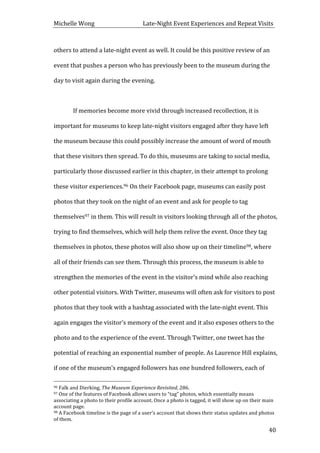 Michelle	
  Wong	
  	
  	
  	
  	
  	
  	
  	
  	
  	
  	
  	
  	
  	
  	
  	
  	
  	
  	
  	
  	
  	
  	
  	
  	
  	
  	
  	
  	
  	
  	
  	
  	
  	
  Late-­‐Night	
  Event	
  Experiences	
  and	
  Repeat	
  Visits	
  
	
   40	
  
others	
  to	
  attend	
  a	
  late-­‐night	
  event	
  as	
  well.	
  It	
  could	
  be	
  this	
  positive	
  review	
  of	
  an	
  
event	
  that	
  pushes	
  a	
  person	
  who	
  has	
  previously	
  been	
  to	
  the	
  museum	
  during	
  the	
  
day	
  to	
  visit	
  again	
  during	
  the	
  evening.	
  	
  
	
  
	
   If	
  memories	
  become	
  more	
  vivid	
  through	
  increased	
  recollection,	
  it	
  is	
  
important	
  for	
  museums	
  to	
  keep	
  late-­‐night	
  visitors	
  engaged	
  after	
  they	
  have	
  left	
  
the	
  museum	
  because	
  this	
  could	
  possibly	
  increase	
  the	
  amount	
  of	
  word	
  of	
  mouth	
  
that	
  these	
  visitors	
  then	
  spread.	
  To	
  do	
  this,	
  museums	
  are	
  taking	
  to	
  social	
  media,	
  
particularly	
  those	
  discussed	
  earlier	
  in	
  this	
  chapter,	
  in	
  their	
  attempt	
  to	
  prolong	
  
these	
  visitor	
  experiences.96	
  On	
  their	
  Facebook	
  page,	
  museums	
  can	
  easily	
  post	
  
photos	
  that	
  they	
  took	
  on	
  the	
  night	
  of	
  an	
  event	
  and	
  ask	
  for	
  people	
  to	
  tag	
  
themselves97	
  in	
  them.	
  This	
  will	
  result	
  in	
  visitors	
  looking	
  through	
  all	
  of	
  the	
  photos,	
  
trying	
  to	
  find	
  themselves,	
  which	
  will	
  help	
  them	
  relive	
  the	
  event.	
  Once	
  they	
  tag	
  
themselves	
  in	
  photos,	
  these	
  photos	
  will	
  also	
  show	
  up	
  on	
  their	
  timeline98,	
  where	
  
all	
  of	
  their	
  friends	
  can	
  see	
  them.	
  Through	
  this	
  process,	
  the	
  museum	
  is	
  able	
  to	
  
strengthen	
  the	
  memories	
  of	
  the	
  event	
  in	
  the	
  visitor’s	
  mind	
  while	
  also	
  reaching	
  
other	
  potential	
  visitors.	
  With	
  Twitter,	
  museums	
  will	
  often	
  ask	
  for	
  visitors	
  to	
  post	
  
photos	
  that	
  they	
  took	
  with	
  a	
  hashtag	
  associated	
  with	
  the	
  late-­‐night	
  event.	
  This	
  
again	
  engages	
  the	
  visitor’s	
  memory	
  of	
  the	
  event	
  and	
  it	
  also	
  exposes	
  others	
  to	
  the	
  
photo	
  and	
  to	
  the	
  experience	
  of	
  the	
  event.	
  Through	
  Twitter,	
  one	
  tweet	
  has	
  the	
  
potential	
  of	
  reaching	
  an	
  exponential	
  number	
  of	
  people.	
  As	
  Laurence	
  Hill	
  explains,	
  
if	
  one	
  of	
  the	
  museum’s	
  engaged	
  followers	
  has	
  one	
  hundred	
  followers,	
  each	
  of	
  
	
  	
  	
  	
  	
  	
  	
  	
  	
  	
  	
  	
  	
  	
  	
  	
  	
  	
  	
  	
  	
  	
  	
  	
  	
  	
  	
  	
  	
  	
  	
  	
  	
  	
  	
  	
  	
  	
  	
  	
  	
  	
  	
  	
  	
  	
  	
  	
  	
  	
  	
  	
  	
  	
  	
  	
  
96	
  Falk	
  and	
  Dierking,	
  The	
  Museum	
  Experience	
  Revisited,	
  286.	
  
97	
  One	
  of	
  the	
  features	
  of	
  Facebook	
  allows	
  users	
  to	
  “tag”	
  photos,	
  which	
  essentially	
  means	
  
associating	
  a	
  photo	
  to	
  their	
  profile	
  account.	
  Once	
  a	
  photo	
  is	
  tagged,	
  it	
  will	
  show	
  up	
  on	
  their	
  main	
  
account	
  page.	
  	
  
98	
  A	
  Facebook	
  timeline	
  is	
  the	
  page	
  of	
  a	
  user’s	
  account	
  that	
  shows	
  their	
  status	
  updates	
  and	
  photos	
  
of	
  them.	
  
 