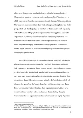 Michelle	
  Wong	
  	
  	
  	
  	
  	
  	
  	
  	
  	
  	
  	
  	
  	
  	
  	
  	
  	
  	
  	
  	
  	
  	
  	
  	
  	
  	
  	
  	
  	
  	
  	
  	
  	
  Late-­‐Night	
  Event	
  Experiences	
  and	
  Repeat	
  Visits	
  
	
   41	
  
whom	
  have	
  their	
  own	
  one	
  hundred	
  followers,	
  who	
  also	
  have	
  one	
  hundred	
  
followers,	
  that	
  results	
  in	
  a	
  potential	
  audience	
  of	
  one	
  million.99	
  Another	
  way	
  in	
  
which	
  museums	
  prolong	
  the	
  museum	
  experience	
  is	
  through	
  Flickr	
  competitions.	
  
After	
  an	
  event,	
  museums	
  will	
  ask	
  their	
  visitors	
  to	
  upload	
  their	
  photos	
  to	
  a	
  Flickr	
  
group,	
  which	
  will	
  then	
  be	
  judged	
  by	
  members	
  of	
  the	
  museum’s	
  staff.	
  Especially	
  
with	
  the	
  Museums	
  at	
  Night	
  photo	
  competition,	
  the	
  winning	
  photos	
  received	
  a	
  
large	
  amount	
  of	
  publicity,	
  which	
  was	
  beneficial	
  for	
  not	
  only	
  the	
  festival	
  and	
  
museums,	
  but	
  also	
  the	
  visitor,	
  whose	
  name	
  was	
  posted	
  with	
  their	
  photo.100	
  
These	
  competitions	
  engage	
  visitors	
  in	
  the	
  same	
  way	
  in	
  which	
  Facebook	
  or	
  
Twitter	
  might,	
  but	
  with	
  the	
  added	
  incentive	
  of	
  getting	
  widespread	
  recognition	
  
for	
  their	
  photographic	
  skills.	
  
	
  
	
   The	
  cycle	
  between	
  expectations	
  and	
  satisfaction	
  in	
  Figure	
  2	
  starts	
  again	
  
when	
  visitors	
  engage	
  with	
  museums	
  after	
  they	
  leave	
  the	
  museum	
  and	
  share	
  
their	
  experiences	
  with	
  others.	
  Unless	
  a	
  visitor	
  attends	
  a	
  late-­‐night	
  event	
  with	
  no	
  
previous	
  knowledge	
  about	
  what	
  it	
  is	
  and	
  what	
  it	
  includes,	
  visitors	
  will	
  always	
  
have	
  some	
  level	
  of	
  expectation	
  when	
  stepping	
  into	
  the	
  museum.	
  Based	
  on	
  those	
  
expectations,	
  they	
  will	
  leave	
  the	
  museum	
  with	
  a	
  level	
  of	
  satisfaction,	
  which	
  will	
  
influence	
  the	
  type	
  of	
  word	
  of	
  mouth	
  they	
  share	
  with	
  the	
  people	
  around	
  them.	
  
These	
  new	
  potential	
  visitors	
  then	
  base	
  their	
  expectations	
  on	
  what	
  they	
  have	
  
heard	
  from	
  those	
  who	
  have	
  attend	
  past	
  events,	
  thus	
  restarting	
  the	
  cycle.	
  
Museums	
  need	
  to	
  see	
  expectations	
  and	
  overall	
  satisfaction	
  as	
  highly	
  dependent	
  
	
  	
  	
  	
  	
  	
  	
  	
  	
  	
  	
  	
  	
  	
  	
  	
  	
  	
  	
  	
  	
  	
  	
  	
  	
  	
  	
  	
  	
  	
  	
  	
  	
  	
  	
  	
  	
  	
  	
  	
  	
  	
  	
  	
  	
  	
  	
  	
  	
  	
  	
  	
  	
  	
  	
  	
  
99	
  Hill,	
  What	
  to	
  Tweet	
  About,	
  93.	
  
100	
  Culture24,	
  “Announcing	
  the	
  Museums	
  at	
  Night	
  2010	
  photo	
  competition	
  winners,”	
  Museums	
  at	
  
Night	
  Blog,	
  accessed	
  8	
  Jul	
  2013,	
  museumsatnight.wordpress.com/2010/08/25/announcing-­‐the-­‐
museums-­‐at-­‐night-­‐2010-­‐photo-­‐competition-­‐winners/25	
  Aug	
  2010.	
  
 