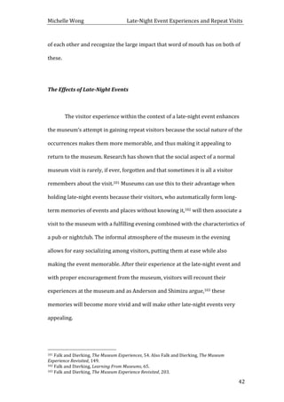 Michelle	
  Wong	
  	
  	
  	
  	
  	
  	
  	
  	
  	
  	
  	
  	
  	
  	
  	
  	
  	
  	
  	
  	
  	
  	
  	
  	
  	
  	
  	
  	
  	
  	
  	
  	
  	
  Late-­‐Night	
  Event	
  Experiences	
  and	
  Repeat	
  Visits	
  
	
   42	
  
of	
  each	
  other	
  and	
  recognize	
  the	
  large	
  impact	
  that	
  word	
  of	
  mouth	
  has	
  on	
  both	
  of	
  
these.	
  	
  
	
  
The	
  Effects	
  of	
  Late-­‐Night	
  Events	
  
	
  
	
   The	
  visitor	
  experience	
  within	
  the	
  context	
  of	
  a	
  late-­‐night	
  event	
  enhances	
  
the	
  museum’s	
  attempt	
  in	
  gaining	
  repeat	
  visitors	
  because	
  the	
  social	
  nature	
  of	
  the	
  
occurrences	
  makes	
  them	
  more	
  memorable,	
  and	
  thus	
  making	
  it	
  appealing	
  to	
  
return	
  to	
  the	
  museum.	
  Research	
  has	
  shown	
  that	
  the	
  social	
  aspect	
  of	
  a	
  normal	
  
museum	
  visit	
  is	
  rarely,	
  if	
  ever,	
  forgotten	
  and	
  that	
  sometimes	
  it	
  is	
  all	
  a	
  visitor	
  
remembers	
  about	
  the	
  visit.101	
  Museums	
  can	
  use	
  this	
  to	
  their	
  advantage	
  when	
  
holding	
  late-­‐night	
  events	
  because	
  their	
  visitors,	
  who	
  automatically	
  form	
  long-­‐
term	
  memories	
  of	
  events	
  and	
  places	
  without	
  knowing	
  it,102	
  will	
  then	
  associate	
  a	
  
visit	
  to	
  the	
  museum	
  with	
  a	
  fulfilling	
  evening	
  combined	
  with	
  the	
  characteristics	
  of	
  
a	
  pub	
  or	
  nightclub.	
  The	
  informal	
  atmosphere	
  of	
  the	
  museum	
  in	
  the	
  evening	
  
allows	
  for	
  easy	
  socializing	
  among	
  visitors,	
  putting	
  them	
  at	
  ease	
  while	
  also	
  
making	
  the	
  event	
  memorable.	
  After	
  their	
  experience	
  at	
  the	
  late-­‐night	
  event	
  and	
  
with	
  proper	
  encouragement	
  from	
  the	
  museum,	
  visitors	
  will	
  recount	
  their	
  
experiences	
  at	
  the	
  museum	
  and	
  as	
  Anderson	
  and	
  Shimizu	
  argue,103	
  these	
  
memories	
  will	
  become	
  more	
  vivid	
  and	
  will	
  make	
  other	
  late-­‐night	
  events	
  very	
  
appealing.	
  	
  
	
  
	
  	
  	
  	
  	
  	
  	
  	
  	
  	
  	
  	
  	
  	
  	
  	
  	
  	
  	
  	
  	
  	
  	
  	
  	
  	
  	
  	
  	
  	
  	
  	
  	
  	
  	
  	
  	
  	
  	
  	
  	
  	
  	
  	
  	
  	
  	
  	
  	
  	
  	
  	
  	
  	
  	
  	
  
101	
  Falk	
  and	
  Dierking,	
  The	
  Museum	
  Experiences,	
  54.	
  Also	
  Falk	
  and	
  Dierking,	
  The	
  Museum	
  
Experience	
  Revisited,	
  149.	
  
102	
  Falk	
  and	
  Dierking,	
  Learning	
  From	
  Museums,	
  65.	
  
103	
  Falk	
  and	
  Dierking,	
  The	
  Museum	
  Experience	
  Revisited,	
  203.	
  
 
