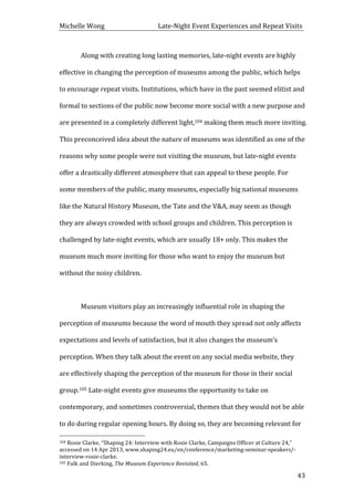 Michelle	
  Wong	
  	
  	
  	
  	
  	
  	
  	
  	
  	
  	
  	
  	
  	
  	
  	
  	
  	
  	
  	
  	
  	
  	
  	
  	
  	
  	
  	
  	
  	
  	
  	
  	
  	
  Late-­‐Night	
  Event	
  Experiences	
  and	
  Repeat	
  Visits	
  
	
   43	
  
Along	
  with	
  creating	
  long	
  lasting	
  memories,	
  late-­‐night	
  events	
  are	
  highly	
  
effective	
  in	
  changing	
  the	
  perception	
  of	
  museums	
  among	
  the	
  public,	
  which	
  helps	
  
to	
  encourage	
  repeat	
  visits.	
  Institutions,	
  which	
  have	
  in	
  the	
  past	
  seemed	
  elitist	
  and	
  
formal	
  to	
  sections	
  of	
  the	
  public	
  now	
  become	
  more	
  social	
  with	
  a	
  new	
  purpose	
  and	
  
are	
  presented	
  in	
  a	
  completely	
  different	
  light,104	
  making	
  them	
  much	
  more	
  inviting.	
  
This	
  preconceived	
  idea	
  about	
  the	
  nature	
  of	
  museums	
  was	
  identified	
  as	
  one	
  of	
  the	
  
reasons	
  why	
  some	
  people	
  were	
  not	
  visiting	
  the	
  museum,	
  but	
  late-­‐night	
  events	
  
offer	
  a	
  drastically	
  different	
  atmosphere	
  that	
  can	
  appeal	
  to	
  these	
  people.	
  For	
  
some	
  members	
  of	
  the	
  public,	
  many	
  museums,	
  especially	
  big	
  national	
  museums	
  
like	
  the	
  Natural	
  History	
  Museum,	
  the	
  Tate	
  and	
  the	
  V&A,	
  may	
  seem	
  as	
  though	
  
they	
  are	
  always	
  crowded	
  with	
  school	
  groups	
  and	
  children.	
  This	
  perception	
  is	
  
challenged	
  by	
  late-­‐night	
  events,	
  which	
  are	
  usually	
  18+	
  only.	
  This	
  makes	
  the	
  
museum	
  much	
  more	
  inviting	
  for	
  those	
  who	
  want	
  to	
  enjoy	
  the	
  museum	
  but	
  
without	
  the	
  noisy	
  children.	
  	
  
	
  
Museum	
  visitors	
  play	
  an	
  increasingly	
  influential	
  role	
  in	
  shaping	
  the	
  
perception	
  of	
  museums	
  because	
  the	
  word	
  of	
  mouth	
  they	
  spread	
  not	
  only	
  affects	
  
expectations	
  and	
  levels	
  of	
  satisfaction,	
  but	
  it	
  also	
  changes	
  the	
  museum’s	
  
perception.	
  When	
  they	
  talk	
  about	
  the	
  event	
  on	
  any	
  social	
  media	
  website,	
  they	
  
are	
  effectively	
  shaping	
  the	
  perception	
  of	
  the	
  museum	
  for	
  those	
  in	
  their	
  social	
  
group.105	
  Late-­‐night	
  events	
  give	
  museums	
  the	
  opportunity	
  to	
  take	
  on	
  
contemporary,	
  and	
  sometimes	
  controversial,	
  themes	
  that	
  they	
  would	
  not	
  be	
  able	
  
to	
  do	
  during	
  regular	
  opening	
  hours.	
  By	
  doing	
  so,	
  they	
  are	
  becoming	
  relevant	
  for	
  
	
  	
  	
  	
  	
  	
  	
  	
  	
  	
  	
  	
  	
  	
  	
  	
  	
  	
  	
  	
  	
  	
  	
  	
  	
  	
  	
  	
  	
  	
  	
  	
  	
  	
  	
  	
  	
  	
  	
  	
  	
  	
  	
  	
  	
  	
  	
  	
  	
  	
  	
  	
  	
  	
  	
  	
  
104	
  Rosie	
  Clarke,	
  “Shaping	
  24:	
  Interview	
  with	
  Rosie	
  Clarke,	
  Campaigns	
  Officer	
  at	
  Culture	
  24,”	
  
accessed	
  on	
  14	
  Apr	
  2013,	
  www.shaping24.eu/en/conference/marketing-­‐seminar-­‐speakers/-­‐
interview-­‐rosie-­‐clarke.	
  
105	
  Falk	
  and	
  Dierking,	
  The	
  Museum	
  Experience	
  Revisited,	
  65.	
  
 