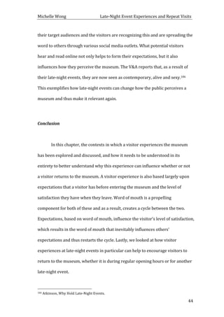 Michelle	
  Wong	
  	
  	
  	
  	
  	
  	
  	
  	
  	
  	
  	
  	
  	
  	
  	
  	
  	
  	
  	
  	
  	
  	
  	
  	
  	
  	
  	
  	
  	
  	
  	
  	
  	
  Late-­‐Night	
  Event	
  Experiences	
  and	
  Repeat	
  Visits	
  
	
   44	
  
their	
  target	
  audiences	
  and	
  the	
  visitors	
  are	
  recognizing	
  this	
  and	
  are	
  spreading	
  the	
  
word	
  to	
  others	
  through	
  various	
  social	
  media	
  outlets.	
  What	
  potential	
  visitors	
  
hear	
  and	
  read	
  online	
  not	
  only	
  helps	
  to	
  form	
  their	
  expectations,	
  but	
  it	
  also	
  
influences	
  how	
  they	
  perceive	
  the	
  museum.	
  The	
  V&A	
  reports	
  that,	
  as	
  a	
  result	
  of	
  
their	
  late-­‐night	
  events,	
  they	
  are	
  now	
  seen	
  as	
  contemporary,	
  alive	
  and	
  sexy.106	
  
This	
  exemplifies	
  how	
  late-­‐night	
  events	
  can	
  change	
  how	
  the	
  public	
  perceives	
  a	
  
museum	
  and	
  thus	
  make	
  it	
  relevant	
  again.	
  	
  
	
  
Conclusion	
  
	
  
	
   In	
  this	
  chapter,	
  the	
  contexts	
  in	
  which	
  a	
  visitor	
  experiences	
  the	
  museum	
  
has	
  been	
  explored	
  and	
  discussed,	
  and	
  how	
  it	
  needs	
  to	
  be	
  understood	
  in	
  its	
  
entirety	
  to	
  better	
  understand	
  why	
  this	
  experience	
  can	
  influence	
  whether	
  or	
  not	
  
a	
  visitor	
  returns	
  to	
  the	
  museum.	
  A	
  visitor	
  experience	
  is	
  also	
  based	
  largely	
  upon	
  
expectations	
  that	
  a	
  visitor	
  has	
  before	
  entering	
  the	
  museum	
  and	
  the	
  level	
  of	
  
satisfaction	
  they	
  have	
  when	
  they	
  leave.	
  Word	
  of	
  mouth	
  is	
  a	
  propelling	
  
component	
  for	
  both	
  of	
  these	
  and	
  as	
  a	
  result,	
  creates	
  a	
  cycle	
  between	
  the	
  two.	
  
Expectations,	
  based	
  on	
  word	
  of	
  mouth,	
  influence	
  the	
  visitor’s	
  level	
  of	
  satisfaction,	
  
which	
  results	
  in	
  the	
  word	
  of	
  mouth	
  that	
  inevitably	
  influences	
  others’	
  
expectations	
  and	
  thus	
  restarts	
  the	
  cycle.	
  Lastly,	
  we	
  looked	
  at	
  how	
  visitor	
  
experiences	
  at	
  late-­‐night	
  events	
  in	
  particular	
  can	
  help	
  to	
  encourage	
  visitors	
  to	
  
return	
  to	
  the	
  museum,	
  whether	
  it	
  is	
  during	
  regular	
  opening	
  hours	
  or	
  for	
  another	
  
late-­‐night	
  event.	
  	
  
	
  
	
  	
  	
  	
  	
  	
  	
  	
  	
  	
  	
  	
  	
  	
  	
  	
  	
  	
  	
  	
  	
  	
  	
  	
  	
  	
  	
  	
  	
  	
  	
  	
  	
  	
  	
  	
  	
  	
  	
  	
  	
  	
  	
  	
  	
  	
  	
  	
  	
  	
  	
  	
  	
  	
  	
  	
  
106	
  Atkinson,	
  Why	
  Hold	
  Late-­‐Night	
  Events.	
  
 