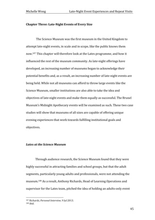 Michelle	
  Wong	
  	
  	
  	
  	
  	
  	
  	
  	
  	
  	
  	
  	
  	
  	
  	
  	
  	
  	
  	
  	
  	
  	
  	
  	
  	
  	
  	
  	
  	
  	
  	
  	
  	
  Late-­‐Night	
  Event	
  Experiences	
  and	
  Repeat	
  Visits	
  
	
   45	
  
Chapter	
  Three:	
  Late-­‐Night	
  Events	
  of	
  Every	
  Size	
  
	
  
	
   	
  The	
  Science	
  Museum	
  was	
  the	
  first	
  museum	
  in	
  the	
  United	
  Kingdom	
  to	
  
attempt	
  late-­‐night	
  events,	
  in	
  scale	
  and	
  in	
  scope,	
  like	
  the	
  public	
  knows	
  them	
  
now.107	
  This	
  chapter	
  will	
  therefore	
  look	
  at	
  the	
  Lates	
  programme,	
  and	
  how	
  it	
  
influenced	
  the	
  rest	
  of	
  the	
  museum	
  community.	
  As	
  late-­‐night	
  offerings	
  have	
  
developed,	
  an	
  increasing	
  number	
  of	
  museums	
  began	
  to	
  acknowledge	
  their	
  
potential	
  benefits	
  and,	
  as	
  a	
  result,	
  an	
  increasing	
  number	
  of	
  late-­‐night	
  events	
  are	
  
being	
  held.	
  While	
  not	
  all	
  museums	
  can	
  afford	
  to	
  throw	
  large	
  events	
  like	
  the	
  
Science	
  Museum,	
  smaller	
  institutions	
  are	
  also	
  able	
  to	
  take	
  the	
  idea	
  and	
  
objectives	
  of	
  late-­‐night	
  events	
  and	
  make	
  them	
  equally	
  as	
  successful.	
  The	
  Brunel	
  
Museum’s	
  Midnight	
  Apothecary	
  events	
  will	
  be	
  examined	
  as	
  such.	
  These	
  two	
  case	
  
studies	
  will	
  show	
  that	
  museums	
  of	
  all	
  sizes	
  are	
  capable	
  of	
  offering	
  unique	
  
evening	
  experiences	
  that	
  work	
  towards	
  fulfilling	
  institutional	
  goals	
  and	
  
objectives.	
  	
  
	
  
Lates	
  at	
  the	
  Science	
  Museum	
  
	
  
	
   Through	
  audience	
  research,	
  the	
  Science	
  Museum	
  found	
  that	
  they	
  were	
  
highly	
  successful	
  in	
  attracting	
  families	
  and	
  school	
  groups,	
  but	
  that	
  the	
  adult	
  
segments,	
  particularly	
  young	
  adults	
  and	
  professionals,	
  were	
  not	
  attending	
  the	
  
museum.108	
  As	
  a	
  result,	
  Anthony	
  Richards,	
  Head	
  of	
  Learning	
  Operations	
  and	
  
supervisor	
  for	
  the	
  Lates	
  team,	
  pitched	
  the	
  idea	
  of	
  holding	
  an	
  adults-­‐only	
  event	
  
	
  	
  	
  	
  	
  	
  	
  	
  	
  	
  	
  	
  	
  	
  	
  	
  	
  	
  	
  	
  	
  	
  	
  	
  	
  	
  	
  	
  	
  	
  	
  	
  	
  	
  	
  	
  	
  	
  	
  	
  	
  	
  	
  	
  	
  	
  	
  	
  	
  	
  	
  	
  	
  	
  	
  	
  
107	
  Richards,	
  Personal	
  Interview,	
  9	
  Jul	
  2013.	
  
108	
  Ibid.	
  
 