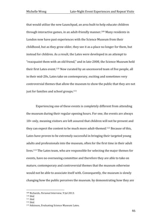 Michelle	
  Wong	
  	
  	
  	
  	
  	
  	
  	
  	
  	
  	
  	
  	
  	
  	
  	
  	
  	
  	
  	
  	
  	
  	
  	
  	
  	
  	
  	
  	
  	
  	
  	
  	
  	
  Late-­‐Night	
  Event	
  Experiences	
  and	
  Repeat	
  Visits	
  
	
   46	
  
that	
  would	
  utilize	
  the	
  new	
  Launchpad,	
  an	
  area	
  built	
  to	
  help	
  educate	
  children	
  
through	
  interactive	
  games,	
  in	
  an	
  adult-­‐friendly	
  manner.109	
  Many	
  residents	
  in	
  
London	
  now	
  have	
  past	
  experiences	
  with	
  the	
  Science	
  Museum	
  from	
  their	
  
childhood,	
  but	
  as	
  they	
  grow	
  older,	
  they	
  see	
  it	
  as	
  a	
  place	
  no	
  longer	
  for	
  them,	
  but	
  
instead	
  for	
  children.	
  As	
  a	
  result,	
  the	
  Lates	
  were	
  developed	
  in	
  an	
  attempt	
  to	
  
“reacquaint	
  them	
  with	
  an	
  old	
  friend,”	
  and	
  in	
  late-­‐2008,	
  the	
  Science	
  Museum	
  held	
  
their	
  first	
  Lates	
  event.110	
  Now	
  curated	
  by	
  an	
  uncensored	
  team	
  of	
  five	
  people,	
  all	
  
in	
  their	
  mid-­‐20s,	
  Lates	
  take	
  on	
  contemporary,	
  exciting	
  and	
  sometimes	
  very	
  
controversial	
  themes	
  that	
  allow	
  the	
  museum	
  to	
  show	
  the	
  public	
  that	
  they	
  are	
  not	
  
just	
  for	
  families	
  and	
  school	
  groups.111	
  
	
   	
  
Experiencing	
  one	
  of	
  these	
  events	
  is	
  completely	
  different	
  from	
  attending	
  
the	
  museum	
  during	
  their	
  regular	
  opening	
  hours.	
  For	
  one,	
  the	
  events	
  are	
  always	
  
18+	
  only,	
  meaning	
  visitors	
  are	
  left	
  assured	
  that	
  children	
  will	
  not	
  be	
  present	
  and	
  
they	
  can	
  expect	
  the	
  content	
  to	
  be	
  much	
  more	
  adult-­‐themed.112	
  Because	
  of	
  this,	
  
Lates	
  have	
  proven	
  to	
  be	
  extremely	
  successful	
  in	
  bringing	
  their	
  targeted	
  young	
  
adults	
  and	
  professionals	
  into	
  the	
  museum,	
  often	
  for	
  the	
  first	
  time	
  in	
  their	
  adult	
  
lives.113	
  The	
  Lates	
  team,	
  who	
  are	
  responsible	
  for	
  selecting	
  the	
  major	
  themes	
  for	
  
events,	
  have	
  no	
  overseeing	
  committee	
  and	
  therefore	
  they	
  are	
  able	
  to	
  take	
  on	
  
mature,	
  contemporary	
  and	
  controversial	
  themes	
  that	
  the	
  museum	
  otherwise	
  
would	
  not	
  be	
  able	
  to	
  associate	
  itself	
  with.	
  Consequently,	
  the	
  museum	
  is	
  slowly	
  
changing	
  how	
  the	
  public	
  perceives	
  the	
  museum.	
  by	
  demonstrating	
  how	
  they	
  are	
  
	
  	
  	
  	
  	
  	
  	
  	
  	
  	
  	
  	
  	
  	
  	
  	
  	
  	
  	
  	
  	
  	
  	
  	
  	
  	
  	
  	
  	
  	
  	
  	
  	
  	
  	
  	
  	
  	
  	
  	
  	
  	
  	
  	
  	
  	
  	
  	
  	
  	
  	
  	
  	
  	
  	
  	
  
109	
  Richards,	
  Personal	
  Interview,	
  9	
  Jul	
  2013.	
  
110	
  Ibid.	
  
111	
  Ibid.	
  
112	
  Ibid.	
  
113	
  Atkinson,	
  Evaluating	
  Science	
  Museum	
  Lates.	
  
 