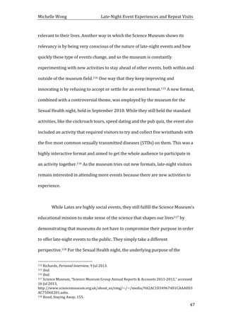 Michelle	
  Wong	
  	
  	
  	
  	
  	
  	
  	
  	
  	
  	
  	
  	
  	
  	
  	
  	
  	
  	
  	
  	
  	
  	
  	
  	
  	
  	
  	
  	
  	
  	
  	
  	
  	
  Late-­‐Night	
  Event	
  Experiences	
  and	
  Repeat	
  Visits	
  
	
   47	
  
relevant	
  to	
  their	
  lives.	
  Another	
  way	
  in	
  which	
  the	
  Science	
  Museum	
  shows	
  its	
  
relevancy	
  is	
  by	
  being	
  very	
  conscious	
  of	
  the	
  nature	
  of	
  late-­‐night	
  events	
  and	
  how	
  
quickly	
  these	
  type	
  of	
  events	
  change,	
  and	
  so	
  the	
  museum	
  is	
  constantly	
  
experimenting	
  with	
  new	
  activities	
  to	
  stay	
  ahead	
  of	
  other	
  events,	
  both	
  within	
  and	
  
outside	
  of	
  the	
  museum	
  field.114	
  One	
  way	
  that	
  they	
  keep	
  improving	
  and	
  
innovating	
  is	
  by	
  refusing	
  to	
  accept	
  or	
  settle	
  for	
  an	
  event	
  format.115	
  A	
  new	
  format,	
  
combined	
  with	
  a	
  controversial	
  theme,	
  was	
  employed	
  by	
  the	
  museum	
  for	
  the	
  
Sexual	
  Health	
  night,	
  held	
  in	
  September	
  2010.	
  While	
  they	
  still	
  held	
  the	
  standard	
  
activities,	
  like	
  the	
  cockroach	
  tours,	
  speed	
  dating	
  and	
  the	
  pub	
  quiz,	
  the	
  event	
  also	
  
included	
  an	
  activity	
  that	
  required	
  visitors	
  to	
  try	
  and	
  collect	
  five	
  wristbands	
  with	
  
the	
  five	
  most	
  common	
  sexually	
  transmitted	
  diseases	
  (STDs)	
  on	
  them.	
  This	
  was	
  a	
  
highly	
  interactive	
  format	
  and	
  aimed	
  to	
  get	
  the	
  whole	
  audience	
  to	
  participate	
  in	
  
an	
  activity	
  together.116	
  As	
  the	
  museum	
  tries	
  out	
  new	
  formats,	
  late-­‐night	
  visitors	
  
remain	
  interested	
  in	
  attending	
  more	
  events	
  because	
  there	
  are	
  new	
  activities	
  to	
  
experience.	
  
	
  
	
   While	
  Lates	
  are	
  highly	
  social	
  events,	
  they	
  still	
  fulfill	
  the	
  Science	
  Museum’s	
  
educational	
  mission	
  to	
  make	
  sense	
  of	
  the	
  science	
  that	
  shapes	
  our	
  lives117	
  by	
  
demonstrating	
  that	
  museums	
  do	
  not	
  have	
  to	
  compromise	
  their	
  purpose	
  in	
  order	
  
to	
  offer	
  late-­‐night	
  events	
  to	
  the	
  public.	
  They	
  simply	
  take	
  a	
  different	
  
perspective.118	
  For	
  the	
  Sexual	
  Health	
  night,	
  the	
  underlying	
  purpose	
  of	
  the	
  
	
  	
  	
  	
  	
  	
  	
  	
  	
  	
  	
  	
  	
  	
  	
  	
  	
  	
  	
  	
  	
  	
  	
  	
  	
  	
  	
  	
  	
  	
  	
  	
  	
  	
  	
  	
  	
  	
  	
  	
  	
  	
  	
  	
  	
  	
  	
  	
  	
  	
  	
  	
  	
  	
  	
  	
  
114	
  Richards,	
  Personal	
  Interview,	
  9	
  Jul	
  2013.	
  
115	
  Ibid.	
  
116	
  Ibid.	
  
117	
  Science	
  Museum,	
  “Science	
  Museum	
  Group	
  Annual	
  Reports	
  &	
  Accounts	
  2011-­‐2012,”	
  accessed	
  
16	
  Jul	
  2013,	
  
http://www.sciencemuseum.org.uk/about_us/smg/~/~/media/9A2AC1D349674D1CAAA0D3
AC75D6E201.ashx.	
  
118	
  Hood,	
  Staying	
  Away,	
  155.	
  
 