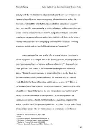 Michelle	
  Wong	
  	
  	
  	
  	
  	
  	
  	
  	
  	
  	
  	
  	
  	
  	
  	
  	
  	
  	
  	
  	
  	
  	
  	
  	
  	
  	
  	
  	
  	
  	
  	
  	
  	
  Late-­‐Night	
  Event	
  Experiences	
  and	
  Repeat	
  Visits	
  
	
   48	
  
activity	
  with	
  the	
  wristbands	
  was	
  educational.	
  Richards	
  says	
  that	
  STDs	
  were	
  an	
  
increasingly	
  problematic	
  issue	
  among	
  young	
  adults	
  at	
  the	
  time,	
  and	
  so	
  the	
  
museum	
  developed	
  this	
  activity	
  to	
  help	
  educate	
  them	
  about	
  those	
  issues.119	
  
Lates	
  also	
  provide,	
  more	
  generally,	
  access	
  to	
  collections	
  and	
  interpretation,	
  one-­‐
to-­‐one	
  sessions	
  with	
  curators	
  and	
  experts,	
  live	
  participation	
  and	
  facilitated	
  
learning	
  through	
  many	
  of	
  the	
  activities	
  being	
  held.	
  Overall,	
  Lates	
  make	
  science	
  
friendly	
  and	
  accessible	
  while	
  bringing	
  up	
  contemporary	
  issues	
  and	
  showing	
  
science	
  as	
  part	
  of	
  society,	
  thus	
  fulfilling	
  the	
  museum’s	
  purpose.120	
  	
  
	
  
	
   Lates	
  encourage	
  learning	
  by	
  also	
  offer	
  a	
  unique	
  learning	
  environment	
  
where	
  enjoyment	
  is	
  an	
  integral	
  part	
  of	
  the	
  learning	
  process,	
  allowing	
  visitors	
  to	
  
experience	
  deeper	
  levels	
  of	
  learning	
  and	
  remember	
  more.121	
  As	
  a	
  result,	
  the	
  
term	
  ‘geek	
  chic’	
  was	
  coined	
  to	
  describe	
  the	
  type	
  of	
  experience	
  one	
  has	
  at	
  
Lates.122	
  Richards	
  warns	
  museums	
  to	
  be	
  careful	
  not	
  to	
  go	
  too	
  far	
  down	
  the	
  
entertainment	
  route	
  and	
  points	
  out	
  how	
  all	
  the	
  activities	
  held	
  at	
  Lates	
  are	
  
related	
  both	
  to	
  the	
  theme	
  of	
  the	
  night	
  and	
  to	
  science	
  in	
  general.123	
  This	
  is	
  a	
  
perfect	
  example	
  of	
  how	
  museums	
  use	
  entertainment	
  as	
  a	
  method	
  of	
  education,	
  
which	
  Hooper-­‐Greenhill	
  argues	
  is	
  the	
  best	
  circumstance	
  in	
  which	
  to	
  learn.124	
  
Being	
  creative	
  with	
  the	
  vehicle	
  through	
  which	
  the	
  museum	
  presents	
  its	
  
information	
  is	
  an	
  important	
  factor	
  that	
  can	
  have	
  a	
  significant	
  impact	
  on	
  the	
  
visitor	
  experience	
  and	
  likely	
  encourages	
  visitors	
  to	
  return.	
  Lecture	
  series	
  do	
  not	
  
always	
  attract	
  people	
  who	
  are	
  not	
  interested	
  in	
  science	
  and	
  so	
  the	
  Science	
  
	
  	
  	
  	
  	
  	
  	
  	
  	
  	
  	
  	
  	
  	
  	
  	
  	
  	
  	
  	
  	
  	
  	
  	
  	
  	
  	
  	
  	
  	
  	
  	
  	
  	
  	
  	
  	
  	
  	
  	
  	
  	
  	
  	
  	
  	
  	
  	
  	
  	
  	
  	
  	
  	
  	
  	
  
119	
  Richards,	
  Personal	
  Interview,	
  9	
  Jul	
  2013.	
  
120	
  Ibid.	
  
121	
  Hooper-­‐Greenhill,	
  Museums	
  and	
  Education,	
  36.	
  
122	
  Atkinson,	
  Evaluating	
  Science	
  Museum	
  Lates.	
  
123	
  Richards,	
  Personal	
  Interview,	
  9	
  Jul	
  2013.	
  
124	
  Hooper-­‐Greenhill,	
  Museums	
  and	
  Their	
  Visitors,	
  140.	
  
 
