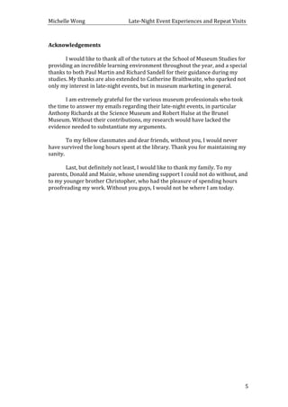 Michelle	
  Wong	
  	
  	
  	
  	
  	
  	
  	
  	
  	
  	
  	
  	
  	
  	
  	
  	
  	
  	
  	
  	
  	
  	
  	
  	
  	
  	
  	
  	
  	
  	
  	
  	
  	
  Late-­‐Night	
  Event	
  Experiences	
  and	
  Repeat	
  Visits	
  
	
   5	
  
Acknowledgements	
  
	
  
	
   I	
  would	
  like	
  to	
  thank	
  all	
  of	
  the	
  tutors	
  at	
  the	
  School	
  of	
  Museum	
  Studies	
  for	
  
providing	
  an	
  incredible	
  learning	
  environment	
  throughout	
  the	
  year,	
  and	
  a	
  special	
  
thanks	
  to	
  both	
  Paul	
  Martin	
  and	
  Richard	
  Sandell	
  for	
  their	
  guidance	
  during	
  my	
  
studies.	
  My	
  thanks	
  are	
  also	
  extended	
  to	
  Catherine	
  Braithwaite,	
  who	
  sparked	
  not	
  
only	
  my	
  interest	
  in	
  late-­‐night	
  events,	
  but	
  in	
  museum	
  marketing	
  in	
  general.	
  	
  
	
  
	
   I	
  am	
  extremely	
  grateful	
  for	
  the	
  various	
  museum	
  professionals	
  who	
  took	
  
the	
  time	
  to	
  answer	
  my	
  emails	
  regarding	
  their	
  late-­‐night	
  events,	
  in	
  particular	
  
Anthony	
  Richards	
  at	
  the	
  Science	
  Museum	
  and	
  Robert	
  Hulse	
  at	
  the	
  Brunel	
  
Museum.	
  Without	
  their	
  contributions,	
  my	
  research	
  would	
  have	
  lacked	
  the	
  
evidence	
  needed	
  to	
  substantiate	
  my	
  arguments.	
  
	
  
	
   To	
  my	
  fellow	
  classmates	
  and	
  dear	
  friends,	
  without	
  you,	
  I	
  would	
  never	
  
have	
  survived	
  the	
  long	
  hours	
  spent	
  at	
  the	
  library.	
  Thank	
  you	
  for	
  maintaining	
  my	
  
sanity.	
  	
  
	
  
	
   Last,	
  but	
  definitely	
  not	
  least,	
  I	
  would	
  like	
  to	
  thank	
  my	
  family.	
  To	
  my	
  
parents,	
  Donald	
  and	
  Maisie,	
  whose	
  unending	
  support	
  I	
  could	
  not	
  do	
  without,	
  and	
  
to	
  my	
  younger	
  brother	
  Christopher,	
  who	
  had	
  the	
  pleasure	
  of	
  spending	
  hours	
  
proofreading	
  my	
  work.	
  Without	
  you	
  guys,	
  I	
  would	
  not	
  be	
  where	
  I	
  am	
  today.	
  
	
  
	
  
	
  
	
  
	
  
	
  
	
  
	
  
	
  
	
  
	
  
	
  
	
  
	
  
	
  
	
  
	
  
	
  
	
  
	
  
	
  
	
  
	
  
 