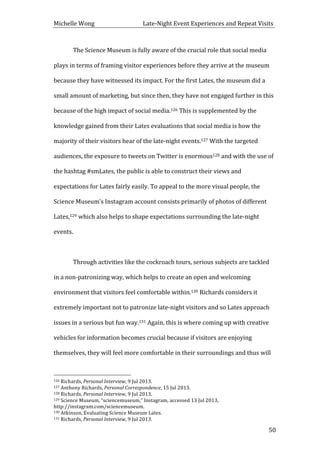 Michelle	
  Wong	
  	
  	
  	
  	
  	
  	
  	
  	
  	
  	
  	
  	
  	
  	
  	
  	
  	
  	
  	
  	
  	
  	
  	
  	
  	
  	
  	
  	
  	
  	
  	
  	
  	
  Late-­‐Night	
  Event	
  Experiences	
  and	
  Repeat	
  Visits	
  
	
   50	
  
	
   The	
  Science	
  Museum	
  is	
  fully	
  aware	
  of	
  the	
  crucial	
  role	
  that	
  social	
  media	
  
plays	
  in	
  terms	
  of	
  framing	
  visitor	
  experiences	
  before	
  they	
  arrive	
  at	
  the	
  museum	
  
because	
  they	
  have	
  witnessed	
  its	
  impact.	
  For	
  the	
  first	
  Lates,	
  the	
  museum	
  did	
  a	
  
small	
  amount	
  of	
  marketing,	
  but	
  since	
  then,	
  they	
  have	
  not	
  engaged	
  further	
  in	
  this	
  
because	
  of	
  the	
  high	
  impact	
  of	
  social	
  media.126	
  This	
  is	
  supplemented	
  by	
  the	
  
knowledge	
  gained	
  from	
  their	
  Lates	
  evaluations	
  that	
  social	
  media	
  is	
  how	
  the	
  
majority	
  of	
  their	
  visitors	
  hear	
  of	
  the	
  late-­‐night	
  events.127	
  With	
  the	
  targeted	
  
audiences,	
  the	
  exposure	
  to	
  tweets	
  on	
  Twitter	
  is	
  enormous128	
  and	
  with	
  the	
  use	
  of	
  
the	
  hashtag	
  #smLates,	
  the	
  public	
  is	
  able	
  to	
  construct	
  their	
  views	
  and	
  
expectations	
  for	
  Lates	
  fairly	
  easily.	
  To	
  appeal	
  to	
  the	
  more	
  visual	
  people,	
  the	
  
Science	
  Museum’s	
  Instagram	
  account	
  consists	
  primarily	
  of	
  photos	
  of	
  different	
  
Lates,129	
  which	
  also	
  helps	
  to	
  shape	
  expectations	
  surrounding	
  the	
  late-­‐night	
  
events.	
   	
  
	
  
Through	
  activities	
  like	
  the	
  cockroach	
  tours,	
  serious	
  subjects	
  are	
  tackled	
  
in	
  a	
  non-­‐patronizing	
  way,	
  which	
  helps	
  to	
  create	
  an	
  open	
  and	
  welcoming	
  
environment	
  that	
  visitors	
  feel	
  comfortable	
  within.130	
  Richards	
  considers	
  it	
  
extremely	
  important	
  not	
  to	
  patronize	
  late-­‐night	
  visitors	
  and	
  so	
  Lates	
  approach	
  
issues	
  in	
  a	
  serious	
  but	
  fun	
  way.131	
  Again,	
  this	
  is	
  where	
  coming	
  up	
  with	
  creative	
  
vehicles	
  for	
  information	
  becomes	
  crucial	
  because	
  if	
  visitors	
  are	
  enjoying	
  
themselves,	
  they	
  will	
  feel	
  more	
  comfortable	
  in	
  their	
  surroundings	
  and	
  thus	
  will	
  
	
  	
  	
  	
  	
  	
  	
  	
  	
  	
  	
  	
  	
  	
  	
  	
  	
  	
  	
  	
  	
  	
  	
  	
  	
  	
  	
  	
  	
  	
  	
  	
  	
  	
  	
  	
  	
  	
  	
  	
  	
  	
  	
  	
  	
  	
  	
  	
  	
  	
  	
  	
  	
  	
  	
  	
  
126	
  Richards,	
  Personal	
  Interview,	
  9	
  Jul	
  2013.	
  
127	
  Anthony	
  Richards,	
  Personal	
  Correspondence,	
  15	
  Jul	
  2013.	
  
128	
  Richards,	
  Personal	
  Interview,	
  9	
  Jul	
  2013.	
  
129	
  Science	
  Museum,	
  “sciencemuseum,”	
  Instagram,	
  accessed	
  13	
  Jul	
  2013,	
  
http://instagram.com/sciencemuseum.	
  
130	
  Atkinson,	
  Evaluating	
  Science	
  Museum	
  Lates.	
  
131	
  Richards,	
  Personal	
  Interview,	
  9	
  Jul	
  2013.	
  
 