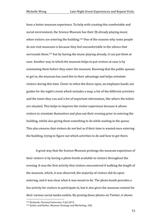 Michelle	
  Wong	
  	
  	
  	
  	
  	
  	
  	
  	
  	
  	
  	
  	
  	
  	
  	
  	
  	
  	
  	
  	
  	
  	
  	
  	
  	
  	
  	
  	
  	
  	
  	
  	
  	
  Late-­‐Night	
  Event	
  Experiences	
  and	
  Repeat	
  Visits	
  
	
   51	
  
have	
  a	
  better	
  museum	
  experience.	
  To	
  help	
  with	
  creating	
  this	
  comfortable	
  and	
  
social	
  environment,	
  the	
  Science	
  Museum	
  has	
  their	
  DJ	
  already	
  playing	
  music	
  
when	
  visitors	
  are	
  entering	
  the	
  building.132	
  One	
  of	
  the	
  reasons	
  why	
  some	
  people	
  
do	
  not	
  visit	
  museums	
  is	
  because	
  they	
  feel	
  uncomfortable	
  in	
  the	
  silence	
  that	
  
surrounds	
  them,133	
  but	
  by	
  having	
  the	
  music	
  playing	
  already,	
  it	
  can	
  put	
  them	
  at	
  
ease.	
  Another	
  way	
  in	
  which	
  the	
  museum	
  helps	
  to	
  put	
  visitors	
  at	
  ease	
  is	
  by	
  
orientating	
  them	
  before	
  they	
  enter	
  the	
  museum.	
  Knowing	
  that	
  the	
  public	
  queues	
  
to	
  get	
  in,	
  the	
  museum	
  has	
  used	
  this	
  to	
  their	
  advantage	
  and	
  helps	
  orientate	
  
visitors	
  during	
  this	
  time.	
  Closer	
  to	
  when	
  the	
  doors	
  open,	
  an	
  employee	
  hands	
  out	
  
guides	
  for	
  the	
  night’s	
  event	
  which	
  includes	
  a	
  map,	
  a	
  list	
  of	
  the	
  different	
  activities	
  
and	
  the	
  times	
  they	
  run	
  and	
  a	
  list	
  of	
  important	
  information,	
  like	
  where	
  the	
  toilets	
  
are	
  situated.	
  This	
  helps	
  to	
  improve	
  the	
  visitor	
  experience	
  because	
  it	
  allows	
  
visitors	
  to	
  orientate	
  themselves	
  and	
  plan	
  out	
  their	
  evening	
  prior	
  to	
  entering	
  the	
  
building,	
  whilst	
  also	
  giving	
  them	
  something	
  to	
  do	
  while	
  waiting	
  in	
  the	
  queue.	
  
This	
  also	
  ensures	
  that	
  visitors	
  do	
  not	
  feel	
  as	
  if	
  their	
  time	
  is	
  wasted	
  once	
  entering	
  
the	
  building,	
  trying	
  to	
  figure	
  out	
  which	
  activities	
  to	
  do	
  and	
  how	
  to	
  get	
  there.	
  
	
  
	
   A	
  great	
  way	
  that	
  the	
  Science	
  Museum	
  prolongs	
  the	
  museum	
  experience	
  of	
  
their	
  visitors	
  is	
  by	
  having	
  a	
  photo	
  booth	
  available	
  to	
  visitors	
  throughout	
  the	
  
evening.	
  It	
  was	
  the	
  first	
  activity	
  that	
  visitors	
  encountered	
  if	
  walking	
  the	
  length	
  of	
  
the	
  museum,	
  which,	
  it	
  was	
  observed,	
  the	
  majority	
  of	
  visitors	
  did	
  do	
  upon	
  
entering,	
  and	
  it	
  was	
  clear	
  what	
  it	
  was	
  meant	
  to	
  be.	
  The	
  photo	
  booth	
  provides	
  a	
  
fun	
  activity	
  for	
  visitors	
  to	
  participate	
  in,	
  but	
  it	
  also	
  gives	
  the	
  museum	
  content	
  for	
  
their	
  various	
  social	
  media	
  outlets.	
  By	
  posting	
  these	
  photos	
  on	
  Twitter,	
  it	
  shows	
  
	
  	
  	
  	
  	
  	
  	
  	
  	
  	
  	
  	
  	
  	
  	
  	
  	
  	
  	
  	
  	
  	
  	
  	
  	
  	
  	
  	
  	
  	
  	
  	
  	
  	
  	
  	
  	
  	
  	
  	
  	
  	
  	
  	
  	
  	
  	
  	
  	
  	
  	
  	
  	
  	
  	
  	
  
132	
  Richards,	
  Personal	
  Interview,	
  9	
  Jul	
  2013.	
  
133	
  Kotler	
  and	
  Kotler,	
  Museum	
  Strategy	
  and	
  Marketing,	
  100.	
  
 