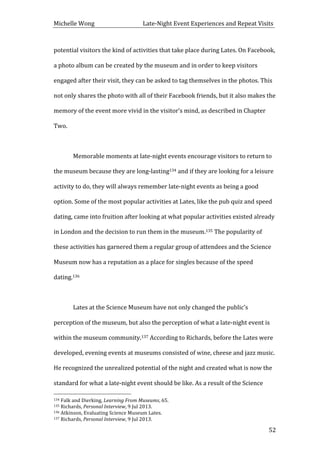 Michelle	
  Wong	
  	
  	
  	
  	
  	
  	
  	
  	
  	
  	
  	
  	
  	
  	
  	
  	
  	
  	
  	
  	
  	
  	
  	
  	
  	
  	
  	
  	
  	
  	
  	
  	
  	
  Late-­‐Night	
  Event	
  Experiences	
  and	
  Repeat	
  Visits	
  
	
   52	
  
potential	
  visitors	
  the	
  kind	
  of	
  activities	
  that	
  take	
  place	
  during	
  Lates.	
  On	
  Facebook,	
  
a	
  photo	
  album	
  can	
  be	
  created	
  by	
  the	
  museum	
  and	
  in	
  order	
  to	
  keep	
  visitors	
  
engaged	
  after	
  their	
  visit,	
  they	
  can	
  be	
  asked	
  to	
  tag	
  themselves	
  in	
  the	
  photos.	
  This	
  
not	
  only	
  shares	
  the	
  photo	
  with	
  all	
  of	
  their	
  Facebook	
  friends,	
  but	
  it	
  also	
  makes	
  the	
  
memory	
  of	
  the	
  event	
  more	
  vivid	
  in	
  the	
  visitor’s	
  mind,	
  as	
  described	
  in	
  Chapter	
  
Two.	
  	
  
	
  
	
   Memorable	
  moments	
  at	
  late-­‐night	
  events	
  encourage	
  visitors	
  to	
  return	
  to	
  
the	
  museum	
  because	
  they	
  are	
  long-­‐lasting134	
  and	
  if	
  they	
  are	
  looking	
  for	
  a	
  leisure	
  
activity	
  to	
  do,	
  they	
  will	
  always	
  remember	
  late-­‐night	
  events	
  as	
  being	
  a	
  good	
  
option.	
  Some	
  of	
  the	
  most	
  popular	
  activities	
  at	
  Lates,	
  like	
  the	
  pub	
  quiz	
  and	
  speed	
  
dating,	
  came	
  into	
  fruition	
  after	
  looking	
  at	
  what	
  popular	
  activities	
  existed	
  already	
  
in	
  London	
  and	
  the	
  decision	
  to	
  run	
  them	
  in	
  the	
  museum.135	
  The	
  popularity	
  of	
  
these	
  activities	
  has	
  garnered	
  them	
  a	
  regular	
  group	
  of	
  attendees	
  and	
  the	
  Science	
  
Museum	
  now	
  has	
  a	
  reputation	
  as	
  a	
  place	
  for	
  singles	
  because	
  of	
  the	
  speed	
  
dating.136	
  
	
  
	
   Lates	
  at	
  the	
  Science	
  Museum	
  have	
  not	
  only	
  changed	
  the	
  public’s	
  
perception	
  of	
  the	
  museum,	
  but	
  also	
  the	
  perception	
  of	
  what	
  a	
  late-­‐night	
  event	
  is	
  
within	
  the	
  museum	
  community.137	
  According	
  to	
  Richards,	
  before	
  the	
  Lates	
  were	
  
developed,	
  evening	
  events	
  at	
  museums	
  consisted	
  of	
  wine,	
  cheese	
  and	
  jazz	
  music.	
  
He	
  recognized	
  the	
  unrealized	
  potential	
  of	
  the	
  night	
  and	
  created	
  what	
  is	
  now	
  the	
  
standard	
  for	
  what	
  a	
  late-­‐night	
  event	
  should	
  be	
  like.	
  As	
  a	
  result	
  of	
  the	
  Science	
  
	
  	
  	
  	
  	
  	
  	
  	
  	
  	
  	
  	
  	
  	
  	
  	
  	
  	
  	
  	
  	
  	
  	
  	
  	
  	
  	
  	
  	
  	
  	
  	
  	
  	
  	
  	
  	
  	
  	
  	
  	
  	
  	
  	
  	
  	
  	
  	
  	
  	
  	
  	
  	
  	
  	
  	
  
134	
  Falk	
  and	
  Dierking,	
  Learning	
  From	
  Museums,	
  65.	
  
135	
  Richards,	
  Personal	
  Interview,	
  9	
  Jul	
  2013.	
  
136	
  Atkinson,	
  Evaluating	
  Science	
  Museum	
  Lates.	
  
137	
  Richards,	
  Personal	
  Interview,	
  9	
  Jul	
  2013.	
  
 