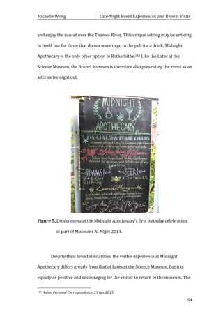 Michelle	
  Wong	
  	
  	
  	
  	
  	
  	
  	
  	
  	
  	
  	
  	
  	
  	
  	
  	
  	
  	
  	
  	
  	
  	
  	
  	
  	
  	
  	
  	
  	
  	
  	
  	
  	
  Late-­‐Night	
  Event	
  Experiences	
  and	
  Repeat	
  Visits	
  
	
   54	
  
and	
  enjoy	
  the	
  sunset	
  over	
  the	
  Thames	
  River.	
  This	
  unique	
  setting	
  may	
  be	
  enticing	
  
in	
  itself,	
  but	
  for	
  those	
  that	
  do	
  not	
  want	
  to	
  go	
  to	
  the	
  pub	
  for	
  a	
  drink,	
  Midnight	
  
Apothecary	
  is	
  the	
  only	
  other	
  option	
  in	
  Rotherhithe.143	
  Like	
  the	
  Lates	
  at	
  the	
  
Science	
  Museum,	
  the	
  Brunel	
  Museum	
  is	
  therefore	
  also	
  presenting	
  the	
  event	
  as	
  an	
  
alternative	
  night	
  out.	
  
	
  
	
  
Figure	
  5.	
  Drinks	
  menu	
  at	
  the	
  Midnight	
  Apothecary’s	
  first	
  birthday	
  celebration,	
  
as	
  part	
  of	
  Museums	
  At	
  Night	
  2013.	
  
	
  
	
   Despite	
  their	
  broad	
  similarities,	
  the	
  visitor	
  experience	
  at	
  Midnight	
  
Apothecary	
  differs	
  greatly	
  from	
  that	
  of	
  Lates	
  at	
  the	
  Science	
  Museum,	
  but	
  it	
  is	
  
equally	
  as	
  positive	
  and	
  encouraging	
  for	
  the	
  visitor	
  to	
  return	
  to	
  the	
  museum.	
  The	
  
	
  	
  	
  	
  	
  	
  	
  	
  	
  	
  	
  	
  	
  	
  	
  	
  	
  	
  	
  	
  	
  	
  	
  	
  	
  	
  	
  	
  	
  	
  	
  	
  	
  	
  	
  	
  	
  	
  	
  	
  	
  	
  	
  	
  	
  	
  	
  	
  	
  	
  	
  	
  	
  	
  	
  	
  
143	
  Hulse,	
  Personal	
  Correspondence,	
  21	
  Jun	
  2013.	
  
 
