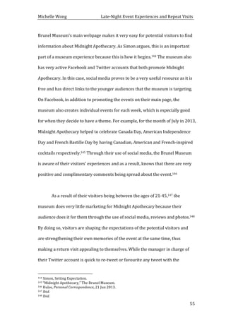 Michelle	
  Wong	
  	
  	
  	
  	
  	
  	
  	
  	
  	
  	
  	
  	
  	
  	
  	
  	
  	
  	
  	
  	
  	
  	
  	
  	
  	
  	
  	
  	
  	
  	
  	
  	
  	
  Late-­‐Night	
  Event	
  Experiences	
  and	
  Repeat	
  Visits	
  
	
   55	
  
Brunel	
  Museum’s	
  main	
  webpage	
  makes	
  it	
  very	
  easy	
  for	
  potential	
  visitors	
  to	
  find	
  
information	
  about	
  Midnight	
  Apothecary.	
  As	
  Simon	
  argues,	
  this	
  is	
  an	
  important	
  
part	
  of	
  a	
  museum	
  experience	
  because	
  this	
  is	
  how	
  it	
  begins.144	
  The	
  museum	
  also	
  
has	
  very	
  active	
  Facebook	
  and	
  Twitter	
  accounts	
  that	
  both	
  promote	
  Midnight	
  
Apothecary.	
  In	
  this	
  case,	
  social	
  media	
  proves	
  to	
  be	
  a	
  very	
  useful	
  resource	
  as	
  it	
  is	
  
free	
  and	
  has	
  direct	
  links	
  to	
  the	
  younger	
  audiences	
  that	
  the	
  museum	
  is	
  targeting.	
  
On	
  Facebook,	
  in	
  addition	
  to	
  promoting	
  the	
  events	
  on	
  their	
  main	
  page,	
  the	
  
museum	
  also	
  creates	
  individual	
  events	
  for	
  each	
  week,	
  which	
  is	
  especially	
  good	
  
for	
  when	
  they	
  decide	
  to	
  have	
  a	
  theme.	
  For	
  example,	
  for	
  the	
  month	
  of	
  July	
  in	
  2013,	
  
Midnight	
  Apothecary	
  helped	
  to	
  celebrate	
  Canada	
  Day,	
  American	
  Independence	
  
Day	
  and	
  French	
  Bastille	
  Day	
  by	
  having	
  Canadian,	
  American	
  and	
  French-­‐inspired	
  
cocktails	
  respectively.145	
  Through	
  their	
  use	
  of	
  social	
  media,	
  the	
  Brunel	
  Museum	
  
is	
  aware	
  of	
  their	
  visitors’	
  experiences	
  and	
  as	
  a	
  result,	
  knows	
  that	
  there	
  are	
  very	
  
positive	
  and	
  complimentary	
  comments	
  being	
  spread	
  about	
  the	
  event.146	
  	
  
	
  
As	
  a	
  result	
  of	
  their	
  visitors	
  being	
  between	
  the	
  ages	
  of	
  21-­‐45,147	
  the	
  
museum	
  does	
  very	
  little	
  marketing	
  for	
  Midnight	
  Apothecary	
  because	
  their	
  
audience	
  does	
  it	
  for	
  them	
  through	
  the	
  use	
  of	
  social	
  media,	
  reviews	
  and	
  photos.148	
  
By	
  doing	
  so,	
  visitors	
  are	
  shaping	
  the	
  expectations	
  of	
  the	
  potential	
  visitors	
  and	
  
are	
  strengthening	
  their	
  own	
  memories	
  of	
  the	
  event	
  at	
  the	
  same	
  time,	
  thus	
  
making	
  a	
  return	
  visit	
  appealing	
  to	
  themselves.	
  While	
  the	
  manager	
  in	
  charge	
  of	
  
their	
  Twitter	
  account	
  is	
  quick	
  to	
  re-­‐tweet	
  or	
  favourite	
  any	
  tweet	
  with	
  the	
  
	
  	
  	
  	
  	
  	
  	
  	
  	
  	
  	
  	
  	
  	
  	
  	
  	
  	
  	
  	
  	
  	
  	
  	
  	
  	
  	
  	
  	
  	
  	
  	
  	
  	
  	
  	
  	
  	
  	
  	
  	
  	
  	
  	
  	
  	
  	
  	
  	
  	
  	
  	
  	
  	
  	
  	
  
144	
  Simon,	
  Setting	
  Expectation.	
  
145	
  “Midnight	
  Apothecary,”	
  The	
  Brunel	
  Museum.	
  
146	
  Hulse,	
  Personal	
  Correspondence,	
  21	
  Jun	
  2013.	
  
147	
  Ibid.	
  
148	
  Ibid.	
  
 