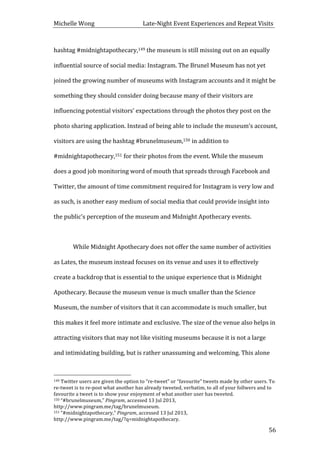 Michelle	
  Wong	
  	
  	
  	
  	
  	
  	
  	
  	
  	
  	
  	
  	
  	
  	
  	
  	
  	
  	
  	
  	
  	
  	
  	
  	
  	
  	
  	
  	
  	
  	
  	
  	
  	
  Late-­‐Night	
  Event	
  Experiences	
  and	
  Repeat	
  Visits	
  
	
   56	
  
hashtag	
  #midnightapothecary,149	
  the	
  museum	
  is	
  still	
  missing	
  out	
  on	
  an	
  equally	
  
influential	
  source	
  of	
  social	
  media:	
  Instagram.	
  The	
  Brunel	
  Museum	
  has	
  not	
  yet	
  
joined	
  the	
  growing	
  number	
  of	
  museums	
  with	
  Instagram	
  accounts	
  and	
  it	
  might	
  be	
  
something	
  they	
  should	
  consider	
  doing	
  because	
  many	
  of	
  their	
  visitors	
  are	
  
influencing	
  potential	
  visitors’	
  expectations	
  through	
  the	
  photos	
  they	
  post	
  on	
  the	
  
photo	
  sharing	
  application.	
  Instead	
  of	
  being	
  able	
  to	
  include	
  the	
  museum’s	
  account,	
  
visitors	
  are	
  using	
  the	
  hashtag	
  #brunelmuseum,150	
  in	
  addition	
  to	
  
#midnightapothecary,151	
  for	
  their	
  photos	
  from	
  the	
  event.	
  While	
  the	
  museum	
  
does	
  a	
  good	
  job	
  monitoring	
  word	
  of	
  mouth	
  that	
  spreads	
  through	
  Facebook	
  and	
  
Twitter,	
  the	
  amount	
  of	
  time	
  commitment	
  required	
  for	
  Instagram	
  is	
  very	
  low	
  and	
  
as	
  such,	
  is	
  another	
  easy	
  medium	
  of	
  social	
  media	
  that	
  could	
  provide	
  insight	
  into	
  
the	
  public’s	
  perception	
  of	
  the	
  museum	
  and	
  Midnight	
  Apothecary	
  events.	
  	
  
	
  
While	
  Midnight	
  Apothecary	
  does	
  not	
  offer	
  the	
  same	
  number	
  of	
  activities	
  
as	
  Lates,	
  the	
  museum	
  instead	
  focuses	
  on	
  its	
  venue	
  and	
  uses	
  it	
  to	
  effectively	
  
create	
  a	
  backdrop	
  that	
  is	
  essential	
  to	
  the	
  unique	
  experience	
  that	
  is	
  Midnight	
  
Apothecary.	
  Because	
  the	
  museum	
  venue	
  is	
  much	
  smaller	
  than	
  the	
  Science	
  
Museum,	
  the	
  number	
  of	
  visitors	
  that	
  it	
  can	
  accommodate	
  is	
  much	
  smaller,	
  but	
  
this	
  makes	
  it	
  feel	
  more	
  intimate	
  and	
  exclusive.	
  The	
  size	
  of	
  the	
  venue	
  also	
  helps	
  in	
  
attracting	
  visitors	
  that	
  may	
  not	
  like	
  visiting	
  museums	
  because	
  it	
  is	
  not	
  a	
  large	
  
and	
  intimidating	
  building,	
  but	
  is	
  rather	
  unassuming	
  and	
  welcoming.	
  This	
  alone	
  
	
  	
  	
  	
  	
  	
  	
  	
  	
  	
  	
  	
  	
  	
  	
  	
  	
  	
  	
  	
  	
  	
  	
  	
  	
  	
  	
  	
  	
  	
  	
  	
  	
  	
  	
  	
  	
  	
  	
  	
  	
  	
  	
  	
  	
  	
  	
  	
  	
  	
  	
  	
  	
  	
  	
  	
  
149	
  Twitter	
  users	
  are	
  given	
  the	
  option	
  to	
  “re-­‐tweet”	
  or	
  “favourite”	
  tweets	
  made	
  by	
  other	
  users.	
  To	
  
re-­‐tweet	
  is	
  to	
  re-­‐post	
  what	
  another	
  has	
  already	
  tweeted,	
  verbatim,	
  to	
  all	
  of	
  your	
  follwers	
  and	
  to	
  
favourite	
  a	
  tweet	
  is	
  to	
  show	
  your	
  enjoyment	
  of	
  what	
  another	
  user	
  has	
  tweeted.	
  
150	
  “#brunelmuseum,”	
  Pingram,	
  accessed	
  13	
  Jul	
  2013,	
  
http://www.pingram.me/tag/brunelmuseum.	
  
151	
  “#midnightapothecary,”	
  Pingram,	
  accessed	
  13	
  Jul	
  2013,	
  
http://www.pingram.me/tag/?q=midnightapothecary.	
  
 
