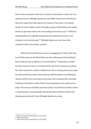 Michelle	
  Wong	
  	
  	
  	
  	
  	
  	
  	
  	
  	
  	
  	
  	
  	
  	
  	
  	
  	
  	
  	
  	
  	
  	
  	
  	
  	
  	
  	
  	
  	
  	
  	
  	
  	
  Late-­‐Night	
  Event	
  Experiences	
  and	
  Repeat	
  Visits	
  
	
   59	
  
their	
  friends,	
  participate	
  in	
  the	
  tour	
  or	
  decide	
  to	
  participate	
  in	
  a	
  later	
  tour.	
  As	
  a	
  
registered	
  charity,	
  Midnight	
  Apothecary	
  also	
  fulfills	
  clause	
  three	
  of	
  the	
  Brunel	
  
Museum’s	
  registration	
  that	
  requires	
  the	
  museum	
  ‘to	
  provide	
  a	
  recreational	
  
facility	
  for	
  local	
  residents	
  and	
  for	
  the	
  public	
  at	
  large	
  at	
  Rotherhithe	
  and,	
  subject	
  
thereto,	
  to	
  generally	
  enhance	
  the	
  surrounding	
  conservation	
  area.’155	
  While	
  the	
  
rooftop	
  garden	
  was	
  originally	
  designed	
  for	
  the	
  enjoyment	
  of	
  visitors,	
  local	
  
volunteers	
  and	
  school	
  groups,156	
  Midnight	
  Apothecary	
  now	
  shares	
  that	
  
enjoyment	
  with	
  a	
  new	
  broader	
  audience.	
  
	
  
While	
  the	
  Science	
  Museum	
  is	
  active	
  in	
  engaging	
  their	
  visitors	
  after	
  they	
  
have	
  left	
  the	
  museum,	
  the	
  Brunel	
  Museum	
  does	
  nothing	
  apart	
  from	
  leafleting	
  
them	
  if	
  they	
  provide	
  an	
  address	
  or	
  an	
  email	
  address.157	
  Dependent	
  on	
  if	
  they	
  
have	
  the	
  resources	
  to	
  do	
  so,	
  it	
  would	
  be	
  fairly	
  easy	
  for	
  the	
  museum	
  to	
  prolong	
  
the	
  visitor	
  experience,	
  and	
  thus	
  solidify	
  their	
  visit	
  as	
  a	
  lasting	
  memory,	
  by	
  using	
  
the	
  photo	
  booth	
  idea	
  of	
  the	
  Science	
  Museum.	
  With	
  the	
  garden	
  overlooking	
  the	
  
Thames	
  and	
  the	
  event	
  occurring	
  around	
  sunset,	
  this	
  would	
  provide	
  a	
  beautiful	
  
backdrop	
  to	
  the	
  photos	
  and	
  the	
  flowers	
  from	
  the	
  garden	
  can	
  be	
  easily	
  used	
  as	
  
props.	
  The	
  museum	
  could	
  then	
  post	
  these	
  photos	
  on	
  Facebook	
  and	
  allow	
  visitors	
  
to	
  tag	
  themselves,	
  consequentially	
  sharing	
  the	
  photos	
  with	
  their	
  friends	
  and	
  
shaping	
  expectations	
  for	
  future	
  Midnight	
  Apothecary	
  events.	
  
	
  
	
  
	
  	
  	
  	
  	
  	
  	
  	
  	
  	
  	
  	
  	
  	
  	
  	
  	
  	
  	
  	
  	
  	
  	
  	
  	
  	
  	
  	
  	
  	
  	
  	
  	
  	
  	
  	
  	
  	
  	
  	
  	
  	
  	
  	
  	
  	
  	
  	
  	
  	
  	
  	
  	
  	
  	
  	
  
155	
  Hulse,	
  Personal	
  Correspondence,	
  21	
  Jun	
  2013.	
  
156	
  Muir,	
  Guest	
  Post.	
  
157	
  Hulse,	
  Personal	
  Correspondence,	
  21	
  Jun	
  2013.	
  
 