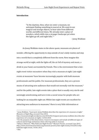 Michelle	
  Wong	
  	
  	
  	
  	
  	
  	
  	
  	
  	
  	
  	
  	
  	
  	
  	
  	
  	
  	
  	
  	
  	
  	
  	
  	
  	
  	
  	
  	
  	
  	
  	
  	
  	
  Late-­‐Night	
  Event	
  Experiences	
  and	
  Repeat	
  Visits	
  
	
   6	
  
Introduction	
  
	
  
“In	
  the	
  daytime,	
  then,	
  when	
  we	
  enter	
  a	
  museum,	
  we	
  
anticipate	
  finding	
  something	
  to	
  marvel	
  at.	
  We	
  want	
  to	
  see	
  
magical	
  and	
  strange	
  objects,	
  to	
  hear	
  tales	
  from	
  different	
  
worlds	
  and	
  different	
  times.	
  We	
  already	
  enter	
  a	
  place	
  of	
  
wonders,	
  which	
  shifts	
  into	
  a	
  stranger	
  landscape	
  yet	
  when	
  
the	
  lights	
  go	
  off,	
  and	
  night	
  falls.”	
  1	
  
-­‐	
  Jenny	
  Walklate	
  
	
   	
  
As	
  Jenny	
  Walklate	
  states	
  in	
  the	
  above	
  quote,	
  museums	
  are	
  places	
  of	
  
wonder,	
  offering	
  the	
  opportunity	
  to	
  step	
  outside	
  of	
  one’s	
  daily	
  routine	
  and	
  step	
  
into	
  a	
  world	
  that	
  is	
  completely	
  different	
  from	
  the	
  norm.	
  Now	
  imagine	
  this	
  
strange	
  world	
  at	
  night,	
  with	
  the	
  lights	
  off,	
  the	
  air	
  full	
  of	
  mystery	
  and	
  music,	
  a	
  
drink	
  in	
  your	
  hand,	
  surrounded	
  by	
  friends.	
  This	
  is	
  the	
  environment	
  that	
  a	
  late-­‐
night	
  event	
  visitor	
  encounters	
  when	
  they	
  visit	
  a	
  museum	
  at	
  night.	
  Late-­‐night	
  
events	
  at	
  museums2	
  have	
  become	
  increasingly	
  popular	
  with	
  both	
  museum	
  
professionals	
  and	
  the	
  public.	
  For	
  museum	
  professionals,	
  they	
  are	
  a	
  proven	
  
means	
  of	
  attracting	
  new	
  audiences	
  that	
  would	
  not	
  normally	
  visit	
  the	
  museum,3	
  
and	
  for	
  the	
  public,	
  late-­‐night	
  events	
  take	
  a	
  place	
  that	
  is	
  usually	
  very	
  sterile	
  and	
  
seemingly	
  unwelcoming	
  and	
  turn	
  it	
  into	
  a	
  social	
  venue	
  for	
  people	
  who	
  are	
  
looking	
  for	
  an	
  enjoyable	
  night	
  out.	
  Whilst	
  late-­‐night	
  events	
  are	
  excellent	
  for	
  
attracting	
  new	
  audiences	
  to	
  museums,4	
  there	
  is	
  very	
  little	
  information	
  or	
  
	
  	
  	
  	
  	
  	
  	
  	
  	
  	
  	
  	
  	
  	
  	
  	
  	
  	
  	
  	
  	
  	
  	
  	
  	
  	
  	
  	
  	
  	
  	
  	
  	
  	
  	
  	
  	
  	
  	
  	
  	
  	
  	
  	
  	
  	
  	
  	
  	
  	
  	
  	
  	
  	
  	
  	
  
1	
  Jenny	
  Walklate,	
  “Guest	
  post:	
  Jenny	
  Walklate	
  describes	
  the	
  experience	
  of	
  a	
  museum	
  at	
  night,”	
  
Museums	
  at	
  Night	
  Blog,	
  accessed	
  3	
  Jun	
  2013,	
  
http://museumsatnight.wordpress.com/2010/02/16/guest-­‐post-­‐jenny-­‐walklate-­‐describes-­‐the-­‐
experience-­‐of-­‐a-­‐museum-­‐at-­‐night/,	
  16	
  Feb	
  2010.	
  
2	
  For	
  the	
  purposes	
  of	
  this	
  dissertation,	
  I	
  mean	
  to	
  encompass	
  and	
  include	
  all	
  different	
  types	
  of	
  
cultural	
  and	
  heritage	
  institutions	
  when	
  referring	
  solely	
  to	
  museum.	
  
3	
  Rebecca	
  Atkinson,	
  “Why	
  Hold	
  Late-­‐Night	
  Events?”	
  Museum	
  Practice,	
  accessed	
  3	
  Jun	
  2013,	
  
http://www.museumsassociation.org/museum-­‐practice/late-­‐night-­‐events/14122012-­‐why-­‐
hold-­‐late-­‐night-­‐events,	
  14	
  Dec	
  2012.	
  
4	
  Ibid.	
  
 