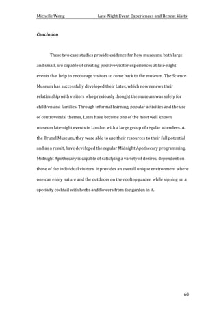 Michelle	
  Wong	
  	
  	
  	
  	
  	
  	
  	
  	
  	
  	
  	
  	
  	
  	
  	
  	
  	
  	
  	
  	
  	
  	
  	
  	
  	
  	
  	
  	
  	
  	
  	
  	
  	
  Late-­‐Night	
  Event	
  Experiences	
  and	
  Repeat	
  Visits	
  
	
   60	
  
Conclusion	
  
	
  
These	
  two	
  case	
  studies	
  provide	
  evidence	
  for	
  how	
  museums,	
  both	
  large	
  
and	
  small,	
  are	
  capable	
  of	
  creating	
  positive	
  visitor	
  experiences	
  at	
  late-­‐night	
  
events	
  that	
  help	
  to	
  encourage	
  visitors	
  to	
  come	
  back	
  to	
  the	
  museum.	
  The	
  Science	
  
Museum	
  has	
  successfully	
  developed	
  their	
  Lates,	
  which	
  now	
  renews	
  their	
  
relationship	
  with	
  visitors	
  who	
  previously	
  thought	
  the	
  museum	
  was	
  solely	
  for	
  
children	
  and	
  families.	
  Through	
  informal	
  learning,	
  popular	
  activities	
  and	
  the	
  use	
  
of	
  controversial	
  themes,	
  Lates	
  have	
  become	
  one	
  of	
  the	
  most	
  well	
  known	
  
museum	
  late-­‐night	
  events	
  in	
  London	
  with	
  a	
  large	
  group	
  of	
  regular	
  attendees.	
  At	
  
the	
  Brunel	
  Museum,	
  they	
  were	
  able	
  to	
  use	
  their	
  resources	
  to	
  their	
  full	
  potential	
  
and	
  as	
  a	
  result,	
  have	
  developed	
  the	
  regular	
  Midnight	
  Apothecary	
  programming.	
  
Midnight	
  Apothecary	
  is	
  capable	
  of	
  satisfying	
  a	
  variety	
  of	
  desires,	
  dependent	
  on	
  
those	
  of	
  the	
  individual	
  visitors.	
  It	
  provides	
  an	
  overall	
  unique	
  environment	
  where	
  
one	
  can	
  enjoy	
  nature	
  and	
  the	
  outdoors	
  on	
  the	
  rooftop	
  garden	
  while	
  sipping	
  on	
  a	
  
specialty	
  cocktail	
  with	
  herbs	
  and	
  flowers	
  from	
  the	
  garden	
  in	
  it.	
  
	
  
	
  
	
  
	
  
	
  
	
  
	
  
 