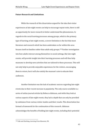 Michelle	
  Wong	
  	
  	
  	
  	
  	
  	
  	
  	
  	
  	
  	
  	
  	
  	
  	
  	
  	
  	
  	
  	
  	
  	
  	
  	
  	
  	
  	
  	
  	
  	
  	
  	
  	
  Late-­‐Night	
  Event	
  Experiences	
  and	
  Repeat	
  Visits	
  
	
   61	
  
Future	
  Research	
  and	
  Limitations	
  
	
  
	
   While	
  the	
  research	
  of	
  this	
  dissertation	
  argued	
  for	
  the	
  idea	
  that	
  visitor	
  
experiences	
  at	
  late-­‐night	
  events	
  can	
  help	
  to	
  encourage	
  repeat	
  visits,	
  there	
  is	
  still	
  
an	
  opportunity	
  for	
  more	
  research	
  to	
  better	
  understand	
  the	
  phenomenon.	
  In	
  
regards	
  to	
  the	
  social	
  learning	
  processes	
  among	
  groups,	
  which	
  is	
  the	
  primary	
  
type	
  of	
  learning	
  at	
  late-­‐night	
  events,	
  a	
  severe	
  limitation	
  is	
  the	
  fact	
  that	
  most	
  
literature	
  and	
  research	
  which	
  has	
  been	
  undertaken	
  so	
  far	
  within	
  this	
  area	
  
focuses	
  itself	
  on	
  families	
  rather	
  than	
  adult-­‐only	
  groups.158	
  Further	
  investigation	
  
into	
  how	
  adults	
  interact	
  among	
  themselves	
  in	
  social	
  settings,	
  like	
  late-­‐night	
  
events,	
  will	
  provide	
  insight	
  into	
  their	
  learning	
  processes	
  and	
  will	
  thus	
  help	
  
museums	
  to	
  develop	
  new	
  activities	
  that	
  are	
  tailored	
  to	
  these	
  processes.	
  This	
  will	
  
not	
  only	
  help	
  to	
  provide	
  enjoyable	
  experiences	
  for	
  the	
  visitors,	
  encouraging	
  
them	
  to	
  return,	
  but	
  it	
  will	
  also	
  satisfy	
  the	
  museum’s	
  aim	
  to	
  educate	
  their	
  
audiences.	
  	
  
	
  
	
   Another	
  limitation	
  was	
  the	
  lack	
  of	
  academic	
  sources	
  regarding	
  late-­‐night	
  
events	
  due	
  to	
  their	
  recent	
  increase	
  in	
  popularity.	
  The	
  only	
  source	
  available	
  is	
  a	
  
series	
  of	
  online	
  journal	
  articles	
  by	
  Rebecca	
  Atkinson,	
  and	
  while	
  they	
  look	
  at	
  
various	
  aspects	
  of	
  late-­‐night	
  events,	
  they	
  lack	
  a	
  depth	
  that	
  can	
  only	
  be	
  provided	
  
by	
  substance	
  from	
  various	
  visitor	
  studies	
  and	
  their	
  results.	
  This	
  dissertation	
  has	
  
formed	
  a	
  framework	
  for	
  the	
  continuation	
  of	
  this	
  research.	
  Atkinson	
  
acknowledges	
  the	
  benefits	
  of	
  holding	
  late-­‐night	
  events,	
  including	
  their	
  potential	
  
	
  	
  	
  	
  	
  	
  	
  	
  	
  	
  	
  	
  	
  	
  	
  	
  	
  	
  	
  	
  	
  	
  	
  	
  	
  	
  	
  	
  	
  	
  	
  	
  	
  	
  	
  	
  	
  	
  	
  	
  	
  	
  	
  	
  	
  	
  	
  	
  	
  	
  	
  	
  	
  	
  	
  	
  
158	
  Falk	
  and	
  Dierking,	
  Learning	
  From	
  Museums,	
  98.	
  
 