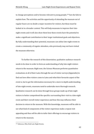 Michelle	
  Wong	
  	
  	
  	
  	
  	
  	
  	
  	
  	
  	
  	
  	
  	
  	
  	
  	
  	
  	
  	
  	
  	
  	
  	
  	
  	
  	
  	
  	
  	
  	
  	
  	
  	
  Late-­‐Night	
  Event	
  Experiences	
  and	
  Repeat	
  Visits	
  
	
   62	
  
to	
  change	
  perceptions	
  and	
  to	
  become	
  relevant	
  to	
  young	
  people,159	
  but	
  she	
  fails	
  to	
  
explain	
  how.	
  The	
  activities	
  and	
  the	
  opportunity	
  of	
  attending	
  the	
  museum	
  out	
  of	
  
regular	
  hours	
  are	
  no	
  doubt	
  a	
  major	
  incentive	
  for	
  visitors,	
  but	
  these	
  must	
  be	
  
looked	
  at	
  in	
  a	
  broader	
  context.	
  This	
  will	
  help	
  museums	
  to	
  improve	
  their	
  late-­‐
night	
  events	
  and	
  it	
  will	
  also	
  show	
  them	
  how	
  these	
  events	
  have	
  the	
  potential	
  to	
  
make	
  a	
  significant	
  contribution	
  to	
  their	
  larger	
  institutional	
  goals	
  and	
  objectives.	
  
By	
  fully	
  understanding	
  their	
  potential,	
  museums	
  can	
  utilize	
  late-­‐night	
  events	
  to	
  
create	
  a	
  community	
  of	
  regular	
  attendees,	
  who	
  previously	
  may	
  not	
  have	
  visited	
  
the	
  museum	
  otherwise.	
  	
  
	
  
	
   To	
  further	
  the	
  research	
  of	
  this	
  dissertation,	
  qualitative	
  audience	
  research	
  
needs	
  to	
  be	
  done	
  in	
  order	
  to	
  form	
  an	
  understanding	
  of	
  why	
  late-­‐night	
  visitors	
  
return	
  to	
  the	
  museum.	
  Right	
  now,	
  the	
  Science	
  Museum	
  performs	
  quantitative	
  
evaluations	
  at	
  all	
  of	
  their	
  Lates	
  through	
  the	
  use	
  of	
  visitor	
  surveys	
  (Appendix)	
  to	
  
find	
  out	
  how	
  often	
  visitors	
  come	
  to	
  Lates	
  and	
  what	
  their	
  favourite	
  aspect	
  of	
  the	
  
event	
  is,	
  but	
  to	
  get	
  the	
  information	
  necessary	
  for	
  a	
  more	
  in	
  depth	
  understanding	
  
of	
  late-­‐night	
  events,	
  museums	
  need	
  to	
  undertake	
  more	
  thorough	
  research.	
  
Qualitative	
  research	
  can	
  be	
  done	
  through	
  focus	
  groups	
  made	
  up	
  of	
  late-­‐night	
  
visitors	
  to	
  better	
  comprehend	
  the	
  specifics	
  surrounding	
  their	
  visit	
  to	
  a	
  late-­‐night	
  
event	
  and	
  their	
  overall	
  visitor	
  experience	
  and	
  how	
  this	
  may	
  influence	
  their	
  
decision	
  to	
  return	
  to	
  the	
  museum.	
  With	
  this	
  knowledge,	
  museums	
  will	
  be	
  able	
  to	
  
see	
  what	
  kind	
  of	
  components	
  of	
  the	
  visitor	
  experience	
  make	
  a	
  repeat	
  visit	
  
appealing	
  and	
  thus	
  will	
  be	
  able	
  to	
  tailor	
  their	
  offerings	
  to	
  encourage	
  visitors	
  to	
  
return	
  to	
  the	
  museum.	
  
	
  	
  	
  	
  	
  	
  	
  	
  	
  	
  	
  	
  	
  	
  	
  	
  	
  	
  	
  	
  	
  	
  	
  	
  	
  	
  	
  	
  	
  	
  	
  	
  	
  	
  	
  	
  	
  	
  	
  	
  	
  	
  	
  	
  	
  	
  	
  	
  	
  	
  	
  	
  	
  	
  	
  	
  
159	
  Atkinson,	
  Why	
  Hold	
  Late-­‐Night	
  Events.	
  
 