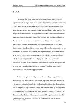 Michelle	
  Wong	
  	
  	
  	
  	
  	
  	
  	
  	
  	
  	
  	
  	
  	
  	
  	
  	
  	
  	
  	
  	
  	
  	
  	
  	
  	
  	
  	
  	
  	
  	
  	
  	
  	
  Late-­‐Night	
  Event	
  Experiences	
  and	
  Repeat	
  Visits	
  
	
   63	
  
Conclusion	
  
	
  
	
   The	
  goal	
  of	
  this	
  dissertation	
  was	
  to	
  bring	
  to	
  light	
  the	
  effect	
  a	
  visitor’s	
  
experience	
  at	
  a	
  late-­‐night	
  event	
  could	
  have	
  in	
  the	
  decision	
  to	
  return	
  to	
  a	
  museum.	
  
While	
  the	
  museum	
  community	
  already	
  acknowledges	
  the	
  capabilities	
  of	
  late-­‐
night	
  events	
  to	
  attract	
  new	
  audiences,	
  many	
  museums	
  have	
  yet	
  to	
  recognize	
  the	
  
full	
  potential	
  of	
  these	
  events.	
  This	
  paper	
  first	
  indicated	
  how	
  audience	
  research	
  is	
  
important	
  in	
  the	
  development	
  of	
  new	
  offerings,	
  like	
  late-­‐night	
  events.	
  Based	
  on	
  
their	
  research,	
  museums	
  are	
  now	
  more	
  aware	
  that	
  their	
  audiences,	
  both	
  
potential	
  and	
  existing,	
  are	
  looking	
  for	
  fulfilling	
  social	
  experiences	
  to	
  fill	
  their	
  
limited	
  leisure	
  time.	
  Late-­‐night	
  events	
  have	
  provided	
  an	
  alternative	
  option	
  for	
  an	
  
evening	
  out	
  on	
  the	
  town	
  that	
  satisfies	
  not	
  only	
  social	
  needs,	
  but	
  also	
  the	
  desire	
  
for	
  a	
  range	
  of	
  experiences.	
  These	
  events	
  can	
  successfully	
  compete	
  with	
  larger	
  
entertainment	
  conglomerates	
  while	
  staying	
  true	
  to	
  the	
  museum’s	
  core	
  
educational	
  purpose.	
  Informal	
  learning	
  within	
  social	
  groups	
  has	
  been	
  proven	
  to	
  
be	
  the	
  primary	
  learning	
  environment	
  for	
  humans,160	
  and	
  late-­‐night	
  events	
  
provide	
  an	
  ideal	
  venue	
  for	
  this	
  type	
  of	
  learning.	
  	
  
	
  
	
   Understanding	
  how	
  late-­‐night	
  events	
  fit	
  within	
  larger	
  organizational	
  
missions	
  and	
  how	
  they	
  came	
  into	
  existence	
  is	
  important	
  because	
  it	
  proves	
  how	
  
enjoyment	
  is	
  not	
  mutually	
  exclusive	
  of	
  education.	
  From	
  there,	
  the	
  dissertation	
  is	
  
able	
  to	
  analyze	
  late-­‐night	
  events	
  in	
  a	
  more	
  substantial	
  manner	
  by	
  looking	
  at	
  the	
  
visitor	
  experience	
  at	
  these	
  events	
  and	
  how	
  they	
  encourage	
  visitors	
  to	
  return	
  to	
  
the	
  museum	
  by	
  offering	
  a	
  different,	
  more	
  memorable	
  experience	
  than	
  that	
  of	
  a	
  
	
  	
  	
  	
  	
  	
  	
  	
  	
  	
  	
  	
  	
  	
  	
  	
  	
  	
  	
  	
  	
  	
  	
  	
  	
  	
  	
  	
  	
  	
  	
  	
  	
  	
  	
  	
  	
  	
  	
  	
  	
  	
  	
  	
  	
  	
  	
  	
  	
  	
  	
  	
  	
  	
  	
  	
  
160	
  Falk	
  and	
  Dierking,	
  The	
  Museum	
  Experience,	
  110.	
  Also	
  Falk	
  and	
  Dierking,	
  The	
  Museum	
  
Experience	
  Revisited,	
  45.	
  
 