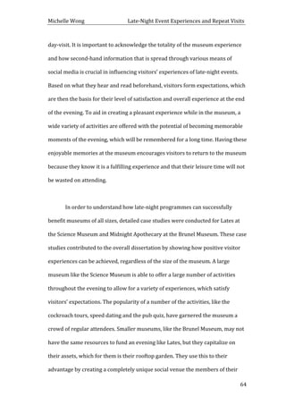 Michelle	
  Wong	
  	
  	
  	
  	
  	
  	
  	
  	
  	
  	
  	
  	
  	
  	
  	
  	
  	
  	
  	
  	
  	
  	
  	
  	
  	
  	
  	
  	
  	
  	
  	
  	
  	
  Late-­‐Night	
  Event	
  Experiences	
  and	
  Repeat	
  Visits	
  
	
   64	
  
day-­‐visit.	
  It	
  is	
  important	
  to	
  acknowledge	
  the	
  totality	
  of	
  the	
  museum	
  experience	
  
and	
  how	
  second-­‐hand	
  information	
  that	
  is	
  spread	
  through	
  various	
  means	
  of	
  
social	
  media	
  is	
  crucial	
  in	
  influencing	
  visitors’	
  experiences	
  of	
  late-­‐night	
  events.	
  
Based	
  on	
  what	
  they	
  hear	
  and	
  read	
  beforehand,	
  visitors	
  form	
  expectations,	
  which	
  
are	
  then	
  the	
  basis	
  for	
  their	
  level	
  of	
  satisfaction	
  and	
  overall	
  experience	
  at	
  the	
  end	
  
of	
  the	
  evening.	
  To	
  aid	
  in	
  creating	
  a	
  pleasant	
  experience	
  while	
  in	
  the	
  museum,	
  a	
  
wide	
  variety	
  of	
  activities	
  are	
  offered	
  with	
  the	
  potential	
  of	
  becoming	
  memorable	
  
moments	
  of	
  the	
  evening,	
  which	
  will	
  be	
  remembered	
  for	
  a	
  long	
  time.	
  Having	
  these	
  
enjoyable	
  memories	
  at	
  the	
  museum	
  encourages	
  visitors	
  to	
  return	
  to	
  the	
  museum	
  
because	
  they	
  know	
  it	
  is	
  a	
  fulfilling	
  experience	
  and	
  that	
  their	
  leisure	
  time	
  will	
  not	
  
be	
  wasted	
  on	
  attending.	
  
	
  
	
   In	
  order	
  to	
  understand	
  how	
  late-­‐night	
  programmes	
  can	
  successfully	
  
benefit	
  museums	
  of	
  all	
  sizes,	
  detailed	
  case	
  studies	
  were	
  conducted	
  for	
  Lates	
  at	
  
the	
  Science	
  Museum	
  and	
  Midnight	
  Apothecary	
  at	
  the	
  Brunel	
  Museum.	
  These	
  case	
  
studies	
  contributed	
  to	
  the	
  overall	
  dissertation	
  by	
  showing	
  how	
  positive	
  visitor	
  
experiences	
  can	
  be	
  achieved,	
  regardless	
  of	
  the	
  size	
  of	
  the	
  museum.	
  A	
  large	
  
museum	
  like	
  the	
  Science	
  Museum	
  is	
  able	
  to	
  offer	
  a	
  large	
  number	
  of	
  activities	
  
throughout	
  the	
  evening	
  to	
  allow	
  for	
  a	
  variety	
  of	
  experiences,	
  which	
  satisfy	
  
visitors’	
  expectations.	
  The	
  popularity	
  of	
  a	
  number	
  of	
  the	
  activities,	
  like	
  the	
  
cockroach	
  tours,	
  speed	
  dating	
  and	
  the	
  pub	
  quiz,	
  have	
  garnered	
  the	
  museum	
  a	
  
crowd	
  of	
  regular	
  attendees.	
  Smaller	
  museums,	
  like	
  the	
  Brunel	
  Museum,	
  may	
  not	
  
have	
  the	
  same	
  resources	
  to	
  fund	
  an	
  evening	
  like	
  Lates,	
  but	
  they	
  capitalize	
  on	
  
their	
  assets,	
  which	
  for	
  them	
  is	
  their	
  rooftop	
  garden.	
  They	
  use	
  this	
  to	
  their	
  
advantage	
  by	
  creating	
  a	
  completely	
  unique	
  social	
  venue	
  the	
  members	
  of	
  their	
  
 