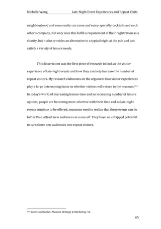 Michelle	
  Wong	
  	
  	
  	
  	
  	
  	
  	
  	
  	
  	
  	
  	
  	
  	
  	
  	
  	
  	
  	
  	
  	
  	
  	
  	
  	
  	
  	
  	
  	
  	
  	
  	
  	
  Late-­‐Night	
  Event	
  Experiences	
  and	
  Repeat	
  Visits	
  
	
   65	
  
neighbourhood	
  and	
  community	
  can	
  come	
  and	
  enjoy	
  specialty	
  cocktails	
  and	
  each	
  
other’s	
  company.	
  Not	
  only	
  does	
  this	
  fulfill	
  a	
  requirement	
  of	
  their	
  registration	
  as	
  a	
  
charity,	
  but	
  it	
  also	
  provides	
  an	
  alternative	
  to	
  a	
  typical	
  night	
  at	
  the	
  pub	
  and	
  can	
  
satisfy	
  a	
  variety	
  of	
  leisure	
  needs.	
  	
  
	
  
	
   This	
  dissertation	
  was	
  the	
  first	
  piece	
  of	
  research	
  to	
  look	
  at	
  the	
  visitor	
  
experience	
  of	
  late-­‐night	
  events	
  and	
  how	
  they	
  can	
  help	
  increase	
  the	
  number	
  of	
  
repeat	
  visitors.	
  My	
  research	
  elaborates	
  on	
  the	
  argument	
  that	
  visitor	
  experiences	
  
play	
  a	
  large	
  determining	
  factor	
  in	
  whether	
  visitors	
  will	
  return	
  to	
  the	
  museum.161	
  
In	
  today’s	
  world	
  of	
  decreasing	
  leisure	
  time	
  and	
  an	
  increasing	
  number	
  of	
  leisure	
  
options,	
  people	
  are	
  becoming	
  more	
  selective	
  with	
  their	
  time	
  and	
  as	
  late-­‐night	
  
events	
  continue	
  to	
  be	
  offered,	
  museums	
  need	
  to	
  realize	
  that	
  these	
  events	
  can	
  do	
  
better	
  than	
  attract	
  new	
  audiences	
  as	
  a	
  one-­‐off.	
  They	
  have	
  an	
  untapped	
  potential	
  
to	
  turn	
  those	
  new	
  audiences	
  into	
  repeat	
  visitors.	
  	
  
	
  
	
  
	
  
	
  
	
  
	
  
	
  
	
  
	
  
	
  	
  	
  	
  	
  	
  	
  	
  	
  	
  	
  	
  	
  	
  	
  	
  	
  	
  	
  	
  	
  	
  	
  	
  	
  	
  	
  	
  	
  	
  	
  	
  	
  	
  	
  	
  	
  	
  	
  	
  	
  	
  	
  	
  	
  	
  	
  	
  	
  	
  	
  	
  	
  	
  	
  	
  
161	
  Kotler	
  and	
  Kotler,	
  Museum	
  Strategy	
  &	
  Marketing,	
  43.	
  
 