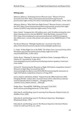 Michelle	
  Wong	
  	
  	
  	
  	
  	
  	
  	
  	
  	
  	
  	
  	
  	
  	
  	
  	
  	
  	
  	
  	
  	
  	
  	
  	
  	
  	
  	
  	
  	
  	
  	
  	
  	
  Late-­‐Night	
  Event	
  Experiences	
  and	
  Repeat	
  Visits	
  
	
   68	
  
Bibliography	
  
	
  
Atkinson,	
  Rebecca.	
  “Evaluating	
  Science	
  Museum	
  Lates.”	
  Museum	
  Practice.	
  
Accessed	
  3	
  Jun	
  2013.	
  http://www.museumsassociation.org/museum-­‐
practice/late-­‐night-­‐events/14112012-­‐evaluating-­‐late-­‐night-­‐events,	
  14	
  Dec	
  2012.	
  
	
  
Atkinson,	
  Rebecca.	
  “Why	
  Hold	
  Late-­‐Night	
  Events?”	
  Museum	
  Practice.	
  Accessed	
  3	
  
Jun	
  2013.	
  http://www.museumsassociation.org/museum-­‐practice/late-­‐night-­‐
events/14122012-­‐why-­‐hold-­‐late-­‐night-­‐events,	
  14	
  Dec	
  2012.	
  
	
  
Bates,	
  Daniel.	
  “Instagram	
  hits	
  100	
  million	
  users,	
  with	
  10	
  million	
  joining	
  the	
  retro	
  
photo	
  sharing	
  service	
  in	
  the	
  last	
  MONTH.”	
  Daily	
  Mail	
  Online.	
  Accessed	
  13	
  Jul	
  
2013.	
  http://www.dailymail.co.uk/sciencetech/article-­‐2285331/Instagram-­‐
hits-­‐100m-­‐users-­‐-­‐reveals-­‐10m-­‐joined-­‐retro-­‐photo-­‐service-­‐MONTH.html,	
  27	
  Feb	
  
2013.	
  
	
  
The	
  Brunel	
  Museum.	
  “Midnight	
  Apothecary.”	
  Accessed	
  14	
  Jul	
  2013.	
  
http://www.brunel-­‐museum.org.uk/events/midnight-­‐apothecary/.	
  
	
  
C.,	
  Cindy.	
  “Friday	
  Night	
  Live	
  at	
  the	
  ROM.”	
  The	
  Urban	
  Craze.	
  Accessed	
  24	
  Jun	
  2013.	
  
theurbancraze.com/hot-­‐spots/venues/friday-­‐night-­‐live-­‐at-­‐the-­‐
rom/#.UciDST534tc,	
  12	
  Nov	
  2012.	
  
	
  
Clarke,	
  Rosie.	
  “Shaping	
  24:	
  Interview	
  with	
  Rosie	
  Clarke,	
  Campaigns	
  Officer	
  at	
  
Culture	
  24.”	
  Accessed	
  on	
  14	
  Apr	
  2013.	
  
www.shaping24.eu/en/conference/marketing-­‐seminar-­‐speakers/-­‐interview-­‐
rosie-­‐clarke.	
  
	
  
Culture24.	
  “Announcing	
  the	
  Museums	
  at	
  Night	
  2010	
  photo	
  competition	
  winners.”	
  
Museums	
  at	
  Night	
  Blog.	
  Accessed	
  8	
  Jul	
  2013.	
  
museumsatnight.wordpress.com/2010/08/25/announcing-­‐the-­‐museums-­‐at-­‐
night-­‐2010-­‐photo-­‐competition-­‐winners/,	
  25	
  Aug	
  2010.	
  
	
  
Curry,	
  Andrew	
  and	
  Stanier,	
  Robert.	
  “Report	
  from	
  the	
  AMA	
  Conference	
  2002,	
  
Changing	
  Worlds.”	
  Culture	
  Hive.	
  Accessed	
  26	
  Jun	
  2013.	
  culturehive.co.uk/wp-­‐
content/uploads/2012/11/Report_-­‐_Changing_Worlds_-­‐
_Andrew_Curry,_Robert_Stanier_-­‐_2002.pdf.	
  
	
  
Dodge,	
  Ryan.	
  “#instaROM.”	
  ROM	
  Blogs.	
  Accessed	
  13	
  Jul	
  2013.	
  
www.rom.on.ca/en/blog/instarom,	
  15	
  Nov	
  2012.	
  
	
  
Falk,	
  John	
  H.	
  and	
  Dierking,	
  Lynn	
  D.	
  Learning	
  From	
  Museums.	
  Walnut	
  Creek,	
  CA:	
  
AltaMira	
  Press,	
  2000.	
  
	
  
Falk,	
  John	
  H.	
  and	
  Dierking,	
  Lynn	
  D.	
  The	
  Museum	
  Experience.	
  Washington:	
  
Whalesback	
  Books,	
  1992.	
  
	
  
Falk,	
  John	
  H.	
  and	
  Dierking,	
  Lynn	
  D.	
  The	
  Museum	
  Experience	
  Revisited.	
  Walnut	
  
Creek,	
  CA:	
  Left	
  Coast	
  Press,	
  inc.,	
  2013.	
  
 