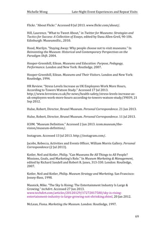 Michelle	
  Wong	
  	
  	
  	
  	
  	
  	
  	
  	
  	
  	
  	
  	
  	
  	
  	
  	
  	
  	
  	
  	
  	
  	
  	
  	
  	
  	
  	
  	
  	
  	
  	
  	
  	
  Late-­‐Night	
  Event	
  Experiences	
  and	
  Repeat	
  Visits	
  
	
   69	
  
Flickr.	
  “About	
  Flickr.”	
  Accessed	
  8	
  Jul	
  2013.	
  www.flickr.com/about/.	
  
	
  
Hill,	
  Laurence.	
  “What	
  to	
  Tweet	
  About,”	
  in	
  Twitter	
  for	
  Museums:	
  Strategies	
  and	
  
Tactics	
  for	
  Success:	
  A	
  Collection	
  of	
  Essays,	
  edited	
  by	
  Dana	
  Allen-­‐Greil,	
  90-­‐106.	
  
Edinburgh:	
  MuseumsEtc.,	
  2010.	
  
	
  
Hood,	
  Marilyn.	
  “Staying	
  Away:	
  Why	
  people	
  choose	
  not	
  to	
  visit	
  museums.”	
  In	
  
Reinventing	
  the	
  Museum:	
  Historical	
  and	
  Contemporary	
  Perspectives	
  on	
  the	
  
Paradigm	
  Shift.	
  2004.	
  
	
  
Hooper-­‐Greenhill,	
  Eilean.	
  Museums	
  and	
  Education:	
  Purpose,	
  Pedagogy,	
  
Performance.	
  London	
  and	
  New	
  York:	
  Routledge,	
  2007.	
  
	
  
Hooper-­‐Greenhill,	
  Eilean.	
  Museums	
  and	
  Their	
  Visitors.	
  London	
  and	
  New	
  York:	
  
Routledge,	
  1994.	
  
	
  
HR	
  Review.	
  “Stress	
  Levels	
  Increase	
  as	
  UK	
  Employees	
  Work	
  More	
  Hours,	
  
According	
  to	
  Towers	
  Watson	
  Study.”	
  Accessed	
  17	
  Jul	
  2013.	
  
http://www.hrreview.co.uk/hr-­‐news/health-­‐safety/stress-­‐levels-­‐increase-­‐as-­‐
uk-­‐employees-­‐work-­‐more-­‐hours-­‐according-­‐to-­‐towers-­‐watson-­‐study/39039,	
  21	
  
Sep	
  2012.	
  
	
  
Hulse,	
  Robert,	
  Director,	
  Brunel	
  Museum.	
  Personal	
  Correspondence.	
  21	
  Jun	
  2013.	
  
	
  
Hulse,	
  Robert,	
  Director,	
  Brunel	
  Museum.	
  Personal	
  Correspondence.	
  11	
  Jul	
  2013.	
  
	
  
ICOM.	
  “Museum	
  Definition.”	
  Accessed	
  2	
  Jun	
  2013.	
  icom.museum/the-­‐
vision/museum-­‐definition/.	
  
	
  
Instagram.	
  Accessed	
  13	
  Jul	
  2013.	
  http://instagram.com/.	
  
	
  
Jacobs,	
  Rebecca,	
  Activities	
  and	
  Events	
  Officer,	
  William	
  Morris	
  Gallery.	
  Personal	
  
Correspondence	
  (2	
  Jul	
  2013).	
  
	
  
Kotler,	
  Neil	
  and	
  Kotler,	
  Philip.	
  “Can	
  Museums	
  Be	
  All	
  Things	
  to	
  All	
  People?	
  
Missions,	
  Goals,	
  and	
  Marketing’s	
  Role.”	
  In	
  Museum	
  Marketing	
  &	
  Management,	
  
edited	
  by	
  Richard	
  Sandell	
  and	
  Robert	
  R.	
  Janes,	
  313-­‐330.	
  London:	
  Routledge,	
  
2007.	
  
	
  
Kotler,	
  Neil	
  and	
  Kotler,	
  Philip.	
  Museum	
  Strategy	
  and	
  Marketing.	
  San	
  Francisco:	
  
Jossey-­‐Bass,	
  1998.	
  
	
  
Masnick,	
  Mike.	
  “The	
  Sky	
  Is	
  Rising:	
  The	
  Entertainment	
  Industry	
  Is	
  Large	
  &	
  
Growing.”	
  techdirt.	
  Accessed	
  27	
  Jun	
  2013.	
  
www.techdirt.com/articles/20120129/17272817580/sky-­‐is-­‐rising-­‐
entertainment-­‐industry-­‐is-­‐large-­‐growing-­‐not-­‐shrinking.shtml,	
  20	
  Jan	
  2012.	
  
	
  
McLean,	
  Fiona.	
  Marketing	
  the	
  Museum.	
  London:	
  Routledge,	
  1997.	
  
	
  
 