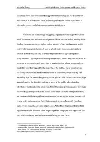 Michelle	
  Wong	
  	
  	
  	
  	
  	
  	
  	
  	
  	
  	
  	
  	
  	
  	
  	
  	
  	
  	
  	
  	
  	
  	
  	
  	
  	
  	
  	
  	
  	
  	
  	
  	
  	
  Late-­‐Night	
  Event	
  Experiences	
  and	
  Repeat	
  Visits	
  
	
   7	
  
literature	
  about	
  how	
  these	
  events	
  support	
  institutional	
  goals.	
  My	
  dissertation	
  
will	
  attempt	
  to	
  address	
  this	
  issue	
  by	
  looking	
  at	
  how	
  the	
  visitor	
  experience	
  at	
  
late-­‐night	
  events	
  can	
  help	
  museums	
  gain	
  repeat	
  visitors.	
  
	
  
	
   Museums	
  are	
  increasingly	
  struggling	
  to	
  get	
  visitors	
  through	
  their	
  doors	
  
more	
  than	
  once,	
  and	
  with	
  the	
  added	
  pressure	
  from	
  outside	
  bodies,	
  mainly	
  those	
  
funding	
  the	
  museum,	
  to	
  get	
  higher	
  visitor	
  numbers,5	
  this	
  has	
  become	
  a	
  major	
  
concern	
  for	
  many	
  institutions.	
  A	
  way	
  in	
  which	
  many	
  museums,	
  particularly	
  
smaller	
  institutions,	
  are	
  able	
  to	
  attract	
  repeat	
  visitors	
  is	
  by	
  varying	
  their	
  
programmes.6	
  The	
  adoption	
  of	
  late-­‐night	
  events	
  has	
  been	
  a	
  welcome	
  addition	
  to	
  
museum	
  programming	
  and,	
  emerging	
  at	
  a	
  point	
  in	
  time	
  where	
  museums	
  have	
  
started	
  to	
  lose	
  their	
  appeal	
  to	
  the	
  majority	
  of	
  the	
  public,7	
  these	
  events	
  are	
  an	
  
ideal	
  way	
  for	
  museums	
  to	
  show	
  themselves	
  in	
  a	
  different,	
  more	
  exciting	
  and	
  
appealing	
  light.	
  In	
  terms	
  of	
  capturing	
  repeat	
  visitors,	
  the	
  visitor	
  experience	
  plays	
  
a	
  crucial	
  part	
  in	
  the	
  decision-­‐making	
  process	
  of	
  the	
  public	
  when	
  deciding	
  
whether	
  or	
  not	
  to	
  return	
  to	
  a	
  museum.	
  Since	
  there	
  is	
  a	
  gap	
  in	
  academic	
  literature	
  
surrounding	
  the	
  impact	
  that	
  the	
  visitor	
  experience	
  can	
  have	
  on	
  repeat	
  visitors,	
  I	
  
am	
  interested	
  in	
  looking	
  at	
  how	
  museums	
  can	
  encourage	
  increased	
  numbers	
  of	
  
repeat	
  visits	
  by	
  focusing	
  on	
  their	
  visitor	
  experiences,	
  and	
  crucially	
  how	
  late-­‐
night	
  events	
  can	
  enhance	
  those	
  experiences.	
  Whilst	
  late-­‐night	
  events	
  may	
  take	
  
high	
  levels	
  of	
  staff	
  time	
  and	
  effort	
  to	
  put	
  together,	
  this	
  paper	
  will	
  argue	
  that	
  the	
  
potential	
  results	
  are	
  worth	
  the	
  resources	
  being	
  put	
  into	
  them.	
  	
  
	
  
	
  	
  	
  	
  	
  	
  	
  	
  	
  	
  	
  	
  	
  	
  	
  	
  	
  	
  	
  	
  	
  	
  	
  	
  	
  	
  	
  	
  	
  	
  	
  	
  	
  	
  	
  	
  	
  	
  	
  	
  	
  	
  	
  	
  	
  	
  	
  	
  	
  	
  	
  	
  	
  	
  	
  	
  
5	
  Fiona	
  McLean,	
  Marketing	
  the	
  Museum	
  (London:	
  Routledge,	
  1997),	
  37.	
  
6	
  Robert	
  Hulse,	
  Director,	
  Brunel	
  Museum,	
  Personal	
  Correspondence,	
  21	
  Jun	
  2013.	
  
7	
  Nina	
  Simon,	
  The	
  Participatory	
  Museum,	
  accessed	
  14	
  Jul	
  2013,	
  
http://www.participatorymuseum.org/preface/.	
  
 