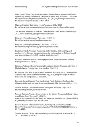 Michelle	
  Wong	
  	
  	
  	
  	
  	
  	
  	
  	
  	
  	
  	
  	
  	
  	
  	
  	
  	
  	
  	
  	
  	
  	
  	
  	
  	
  	
  	
  	
  	
  	
  	
  	
  	
  Late-­‐Night	
  Event	
  Experiences	
  and	
  Repeat	
  Visits	
  
	
   70	
  
Muir,	
  Lottie.	
  “Guest	
  Post:	
  Lottie	
  Muir	
  describes	
  the	
  Brunel	
  Museum’s	
  Midnight	
  
Apothecary	
  pop-­‐up	
  cocktail	
  bar.”	
  Museums	
  at	
  Night	
  Blog.	
  Accessed	
  21	
  Jun	
  2013.	
  
http://museumsatnight.wordpress.com/2013/03/15/midnight-­‐apothecary-­‐
brunel-­‐museum-­‐lottie-­‐muir/,	
  15	
  Mar	
  2013.	
  
	
  
Museum	
  Practice.	
  “Late-­‐night	
  events.”	
  Accessed	
  18	
  Jul	
  2013.	
  
http://www.museumsassociation.org/museum-­‐practice/late-­‐night-­‐events.	
  
	
  
The	
  National	
  Museums	
  of	
  Scotland.	
  “RBS	
  Museum	
  Lates.”	
  Flickr.	
  Accessed	
  8	
  Jul	
  
2013.	
  www.flickr.com/groups/rbsmuseumlates/.	
  
	
  
Pingram.	
  “#brunelmuseum.”	
  Accessed	
  13	
  Jul	
  2013.	
  
http://www.pingram.me/tag/brunelmuseum.	
  
	
  
Pingram.	
  “#midnightapothecary.”	
  Accessed	
  13	
  Jul	
  2013.	
  
http://www.pingram.me/tag/?q=midnightapothecary.	
  
	
  
Rentschler,	
  Ruth.	
  “Museum	
  Marketing,	
  Understanding	
  Different	
  Types	
  of	
  
Audiences.”	
  In	
  Museum	
  Management	
  and	
  Marketing,	
  edited	
  by	
  Richard	
  Sandell	
  
and	
  Robert	
  R.	
  Janes,	
  345-­‐365.	
  London:	
  Routledge,	
  2007.	
  
	
  
Richards,	
  Anthony,	
  Head	
  of	
  Learning	
  Operations,	
  Science	
  Museum.	
  Personal	
  
Correspondence.	
  15	
  Jul	
  2013.	
  
	
  
Richards,	
  Anthony,	
  Head	
  of	
  Learning	
  Operations,	
  Science	
  Museum.	
  Interview	
  by	
  
Michelle	
  Wong.	
  Personal	
  Interview.	
  London,	
  9	
  Jul	
  2013.	
  
	
  
Richardson,	
  Jim.	
  “Five	
  Ways	
  in	
  Which	
  Museums	
  Are	
  Using	
  Flickr.”	
  MuseumNext.	
  
Accessed	
  8	
  Jul	
  2013.	
  www.museumnext.org/2010/blog/five-­‐ways-­‐in-­‐which-­‐
museums-­‐are-­‐using-­‐flickr,	
  22	
  Dec	
  2009.	
  
	
  
Runyard,	
  Sue	
  and	
  French,	
  Ylva.	
  Marketing	
  &	
  Public	
  Relations	
  Handbook:	
  For	
  
Museums,	
  Galleries	
  &	
  Heritage	
  Attractions.	
  London:	
  The	
  Stationery	
  Office,	
  1999.	
  	
  
	
  
Science	
  Museum.	
  “@sciencemuseum.”	
  Instagram.	
  Accessed	
  13	
  Jul	
  2013.	
  
http://instagram.com/sciencemuseum.	
  
	
  
Science	
  Museum.	
  “Mend	
  a	
  Broken	
  Heart	
  at	
  the	
  Science	
  Museum’s	
  February	
  Lates	
  
with	
  MasterCard.”	
  Accessed	
  7	
  Jul	
  2013.	
  
www.sciencemuseum.org.uk/about_us/press_and_media/press_releases/2013/
02/February%20Lates.aspx,	
  10	
  Feb	
  2013.	
  
	
  
Science	
  Museum	
  (@ScienceMuseum).	
  Twitter	
  post.	
  Accessed	
  7	
  Jul	
  2013.	
  
https://twitter.com/sciencemuseum/status/306850194694221825/photo/1,	
  
27	
  Feb	
  2013.	
  
	
  
Science	
  Museum.	
  “Science	
  Museum	
  Group	
  Annual	
  Reports	
  &	
  Accounts	
  2011-­‐
2012.”	
  Accessed	
  16	
  Jul	
  2013.	
  
 