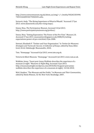 Michelle	
  Wong	
  	
  	
  	
  	
  	
  	
  	
  	
  	
  	
  	
  	
  	
  	
  	
  	
  	
  	
  	
  	
  	
  	
  	
  	
  	
  	
  	
  	
  	
  	
  	
  	
  	
  Late-­‐Night	
  Event	
  Experiences	
  and	
  Repeat	
  Visits	
  
	
   71	
  
http://www.sciencemuseum.org.uk/about_us/smg/~/~/media/9A2AC1D3496
74D1CAAA0D3AC75D6E201.ashx.	
  
	
  
Sernovit,	
  Andy.	
  “The	
  Rising	
  Importance	
  of	
  Word	
  of	
  Mouth.”	
  Accessed	
  17	
  Jun	
  
2013.	
  www.damniwish.com/the-­‐rising-­‐impo/.	
  
	
  
Simon,	
  Nina.	
  The	
  Participatory	
  Museum.	
  Accessed	
  14	
  Jul	
  2013.	
  
http://www.participatorymuseum.org/preface/.	
  
	
  
Simon,	
  Nina.	
  “Setting	
  Expectation:	
  The	
  Power	
  of	
  the	
  Pre-­‐Visit.”	
  Museum	
  2.0.	
  
Accessed	
  17	
  Jun	
  2013.	
  museumtwo.blogspot.co.uk/2008/01/setting-­‐
expectations-­‐power-­‐of-­‐pre-­‐visit.html,	
  8	
  Jan	
  2008.	
  
	
  
Stewart,	
  Elizabeth	
  P.	
  “Twitter	
  and	
  Your	
  Organization.”	
  In	
  Twitter	
  for	
  Museums:	
  
Strategies	
  and	
  Tactics	
  for	
  Success:	
  A	
  Collection	
  of	
  Essays,	
  edited	
  by	
  Dana	
  Allen-­‐
Greil,	
  44-­‐62.	
  Edinburgh:	
  MuseumsEtc,	
  2010.	
  
	
  
Tate.	
  “Homepage.”	
  Accessed	
  6	
  Jul	
  2013,	
  www.tate.org.uk.	
  
	
  
Victoria	
  &	
  Albert	
  Museum.	
  “Homepage.”	
  Accessed	
  6	
  Jul	
  2013.	
  www.vam.ac.uk.	
  	
  
	
  
Walklate,	
  Jenny.	
  “Guest	
  post:	
  Jenny	
  Walklate	
  describes	
  the	
  experience	
  of	
  a	
  
museum	
  at	
  night.”	
  Museums	
  at	
  Night	
  Blog.	
  Accessed	
  3	
  Jun	
  2013.	
  
http://museumsatnight.wordpress.com/2010/02/16/guest-­‐post-­‐jenny-­‐
walklate-­‐describes-­‐the-­‐experience-­‐of-­‐a-­‐museum-­‐at-­‐night/.	
  16	
  Feb	
  2010.	
  
	
  
Weil,	
  Stephen.	
  “The	
  Museum	
  and	
  the	
  Public.”	
  In	
  Museums	
  and	
  Their	
  Communities,	
  
edited	
  by	
  Sheila	
  Watson,	
  32-­‐46.	
  New	
  York:	
  Routledge,	
  2007.	
  
	
  
	
  
	
  
 