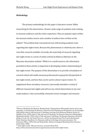 Michelle	
  Wong	
  	
  	
  	
  	
  	
  	
  	
  	
  	
  	
  	
  	
  	
  	
  	
  	
  	
  	
  	
  	
  	
  	
  	
  	
  	
  	
  	
  	
  	
  	
  	
  	
  	
  Late-­‐Night	
  Event	
  Experiences	
  and	
  Repeat	
  Visits	
  
	
   8	
  
Methodology	
  
	
  
	
   The	
  primary	
  methodology	
  for	
  this	
  paper	
  is	
  literature	
  review.	
  While	
  
researching	
  for	
  this	
  dissertation,	
  I	
  found	
  a	
  wide	
  range	
  of	
  academic	
  texts	
  relating	
  
to	
  museum	
  audiences	
  and	
  the	
  visitor	
  experience.	
  They	
  are	
  popular	
  topics	
  within	
  
the	
  museum	
  studies	
  oeuvre	
  and	
  a	
  number	
  of	
  authors	
  have	
  written	
  on	
  the	
  
subject8.	
  The	
  problem	
  that	
  I	
  encountered	
  was	
  with	
  locating	
  academic	
  texts	
  
regarding	
  late-­‐night	
  events.	
  Because	
  this	
  phenomenon	
  is	
  relatively	
  new,	
  there	
  is	
  
very	
  little	
  research	
  available.	
  Currently,	
  the	
  main	
  body	
  of	
  research	
  regarding	
  
late-­‐night	
  events	
  is	
  a	
  series	
  of	
  online	
  articles	
  by	
  Rebecca	
  Atkinson	
  on	
  the	
  
Museums	
  Association	
  website.9	
  While	
  it	
  is	
  a	
  small	
  resource,	
  the	
  information	
  
provided	
  in	
  these	
  articles	
  is	
  important	
  in	
  developing	
  a	
  better	
  understanding	
  of	
  
late-­‐night	
  events.	
  The	
  purpose	
  of	
  this	
  dissertation	
  is	
  to	
  provide	
  a	
  foundation	
  of	
  
research	
  which	
  will	
  enable	
  museum	
  professionals	
  to	
  grasp	
  the	
  full	
  potential	
  of	
  
late-­‐night	
  events,	
  and	
  how	
  they	
  can	
  be	
  used	
  to	
  attract	
  repeat	
  visitors.	
  To	
  
supplement	
  these	
  secondary	
  resources,	
  I	
  personally	
  attended	
  a	
  variety	
  of	
  
different	
  museum	
  late-­‐nights	
  and	
  will	
  use	
  my	
  critical	
  observations	
  in	
  my	
  case	
  
study	
  analyses.	
  I	
  also	
  successfully	
  contacted	
  various	
  managers	
  and	
  museum	
  
	
  	
  	
  	
  	
  	
  	
  	
  	
  	
  	
  	
  	
  	
  	
  	
  	
  	
  	
  	
  	
  	
  	
  	
  	
  	
  	
  	
  	
  	
  	
  	
  	
  	
  	
  	
  	
  	
  	
  	
  	
  	
  	
  	
  	
  	
  	
  	
  	
  	
  	
  	
  	
  	
  	
  	
  
8	
  McLean,	
  Marketing	
  the	
  Museum.	
  Marilyn	
  Hood,	
  “Staying	
  Away:	
  Why	
  people	
  choose	
  not	
  to	
  visit	
  
museums,”	
  in	
  Reinventing	
  the	
  Museum:	
  Historical	
  and	
  Contemporary	
  Perspectives	
  on	
  the	
  Paradigm	
  
Shift	
  (2004).	
  John	
  H.	
  Falk	
  and	
  Lynn	
  D.	
  Dierking,	
  Learning	
  From	
  Museums	
  (Walnut	
  Creek,	
  CA:	
  
AltaMira	
  Press,	
  2000).	
  John	
  H.	
  Falk	
  and	
  Lynn	
  D.	
  Dierking,	
  The	
  Museum	
  Experience	
  (Washington:	
  
Whalesback	
  Books,	
  1992).	
  John	
  H.	
  Falk	
  and	
  Lynn	
  D.	
  Dierking,	
  The	
  Museum	
  Experience	
  Revisited	
  
(Walnut	
  Creek,	
  CA:	
  Left	
  Coast	
  Press,	
  inc.,	
  2013).	
  Sue	
  Runyard	
  and	
  Ylva	
  French,	
  Marketing	
  &	
  
Public	
  Relations	
  Handbook:	
  For	
  Museums,	
  Galleries	
  &	
  Heritage	
  Attractions	
  (London:	
  The	
  
Stationery	
  Office,	
  1999).	
  Neil	
  and	
  Philip	
  Kotler,	
  Museum	
  Strategy	
  &	
  Marketing	
  (San	
  Fransisco:	
  
Jossey-­‐Bass,	
  1998).	
  	
  
9	
  “Late-­‐night	
  events,”	
  Museum	
  Practice,	
  accessed	
  18	
  Jul	
  2013,	
  
http://www.museumsassociation.org/museum-­‐practice/late-­‐night-­‐events.	
  
 