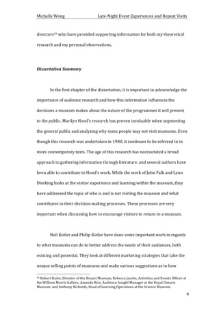 Michelle	
  Wong	
  	
  	
  	
  	
  	
  	
  	
  	
  	
  	
  	
  	
  	
  	
  	
  	
  	
  	
  	
  	
  	
  	
  	
  	
  	
  	
  	
  	
  	
  	
  	
  	
  	
  Late-­‐Night	
  Event	
  Experiences	
  and	
  Repeat	
  Visits	
  
	
   9	
  
directors10	
  who	
  have	
  provided	
  supporting	
  information	
  for	
  both	
  my	
  theoretical	
  
research	
  and	
  my	
  personal	
  observations.	
  	
  
	
  
Dissertation	
  Summary	
  
	
  
	
   In	
  the	
  first	
  chapter	
  of	
  the	
  dissertation,	
  it	
  is	
  important	
  to	
  acknowledge	
  the	
  
importance	
  of	
  audience	
  research	
  and	
  how	
  this	
  information	
  influences	
  the	
  
decisions	
  a	
  museum	
  makes	
  about	
  the	
  nature	
  of	
  the	
  programmes	
  it	
  will	
  present	
  
to	
  the	
  public.	
  Marilyn	
  Hood’s	
  research	
  has	
  proven	
  invaluable	
  when	
  segmenting	
  
the	
  general	
  public	
  and	
  analyzing	
  why	
  some	
  people	
  may	
  not	
  visit	
  museums.	
  Even	
  
though	
  this	
  research	
  was	
  undertaken	
  in	
  1980,	
  it	
  continues	
  to	
  be	
  referred	
  to	
  in	
  
more	
  contemporary	
  texts.	
  The	
  age	
  of	
  this	
  research	
  has	
  necessitated	
  a	
  broad	
  
approach	
  to	
  gathering	
  information	
  through	
  literature,	
  and	
  several	
  authors	
  have	
  
been	
  able	
  to	
  contribute	
  to	
  Hood’s	
  work.	
  While	
  the	
  work	
  of	
  John	
  Falk	
  and	
  Lynn	
  
Dierking	
  looks	
  at	
  the	
  visitor	
  experience	
  and	
  learning	
  within	
  the	
  museum,	
  they	
  
have	
  addressed	
  the	
  topic	
  of	
  who	
  is	
  and	
  is	
  not	
  visiting	
  the	
  museum	
  and	
  what	
  
contributes	
  to	
  their	
  decision-­‐making	
  processes.	
  These	
  processes	
  are	
  very	
  
important	
  when	
  discussing	
  how	
  to	
  encourage	
  visitors	
  to	
  return	
  to	
  a	
  museum.	
  
	
   	
  
	
   Neil	
  Kotler	
  and	
  Philip	
  Kotler	
  have	
  done	
  some	
  important	
  work	
  in	
  regards	
  
to	
  what	
  museums	
  can	
  do	
  to	
  better	
  address	
  the	
  needs	
  of	
  their	
  audiences,	
  both	
  
existing	
  and	
  potential.	
  They	
  look	
  at	
  different	
  marketing	
  strategies	
  that	
  take	
  the	
  
unique	
  selling	
  points	
  of	
  museums	
  and	
  make	
  various	
  suggestions	
  as	
  to	
  how	
  
	
  	
  	
  	
  	
  	
  	
  	
  	
  	
  	
  	
  	
  	
  	
  	
  	
  	
  	
  	
  	
  	
  	
  	
  	
  	
  	
  	
  	
  	
  	
  	
  	
  	
  	
  	
  	
  	
  	
  	
  	
  	
  	
  	
  	
  	
  	
  	
  	
  	
  	
  	
  	
  	
  	
  	
  
10	
  Robert	
  Hulse,	
  Director	
  of	
  the	
  Brunel	
  Museum;	
  Rebecca	
  Jacobs,	
  Activities	
  and	
  Events	
  Officer	
  at	
  
the	
  William	
  Morris	
  Gallery;	
  Amanda	
  Rice,	
  Audience	
  Insight	
  Manager	
  at	
  the	
  Royal	
  Ontario	
  
Museum;	
  and	
  Anthony	
  Richards,	
  Head	
  of	
  Learning	
  Operations	
  at	
  the	
  Science	
  Museum.	
  
 