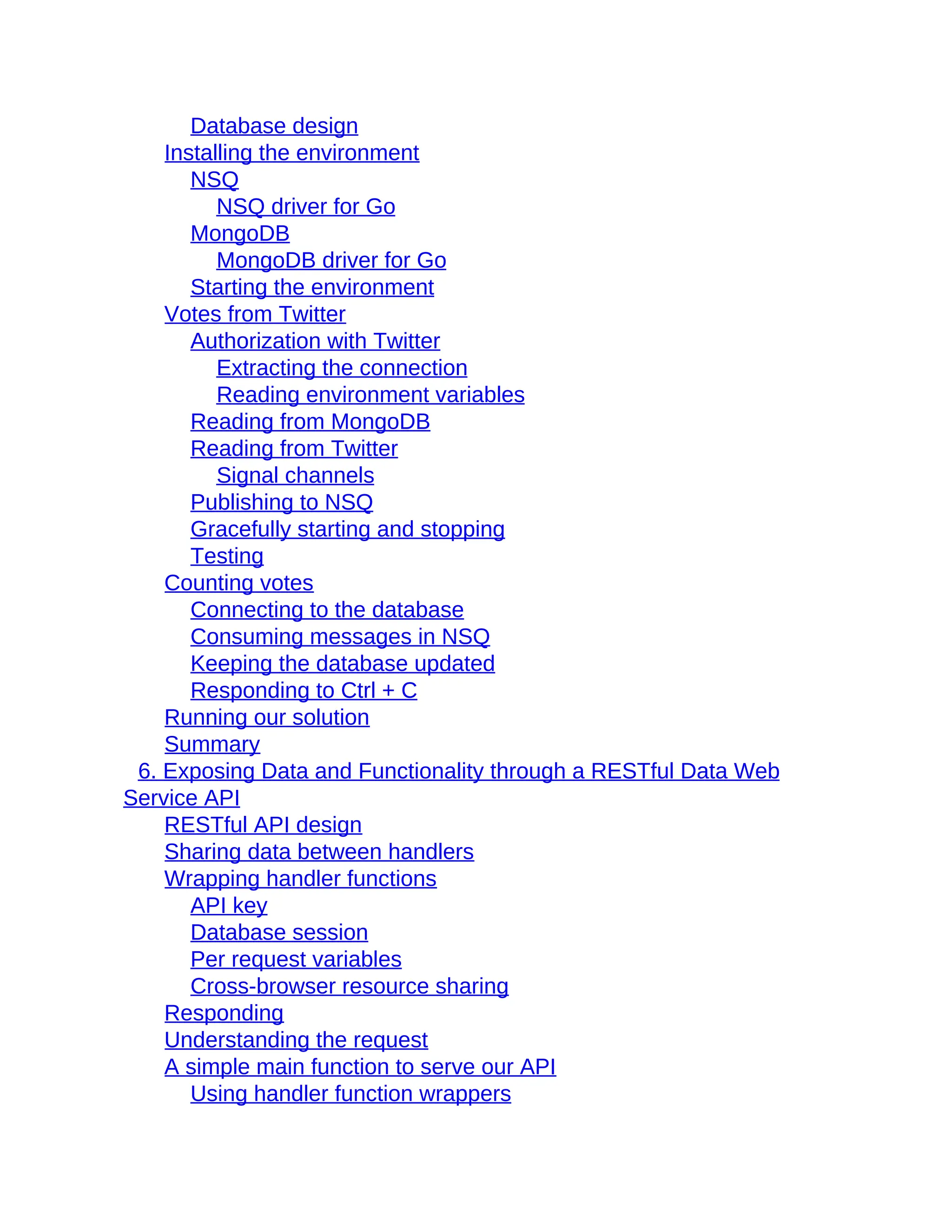 Database design
Installing the environment
NSQ
NSQ driver for Go
MongoDB
MongoDB driver for Go
Starting the environment
Votes from Twitter
Authorization with Twitter
Extracting the connection
Reading environment variables
Reading from MongoDB
Reading from Twitter
Signal channels
Publishing to NSQ
Gracefully starting and stopping
Testing
Counting votes
Connecting to the database
Consuming messages in NSQ
Keeping the database updated
Responding to Ctrl + C
Running our solution
Summary
6. Exposing Data and Functionality through a RESTful Data Web
Service API
RESTful API design
Sharing data between handlers
Wrapping handler functions
API key
Database session
Per request variables
Cross-browser resource sharing
Responding
Understanding the request
A simple main function to serve our API
Using handler function wrappers
 